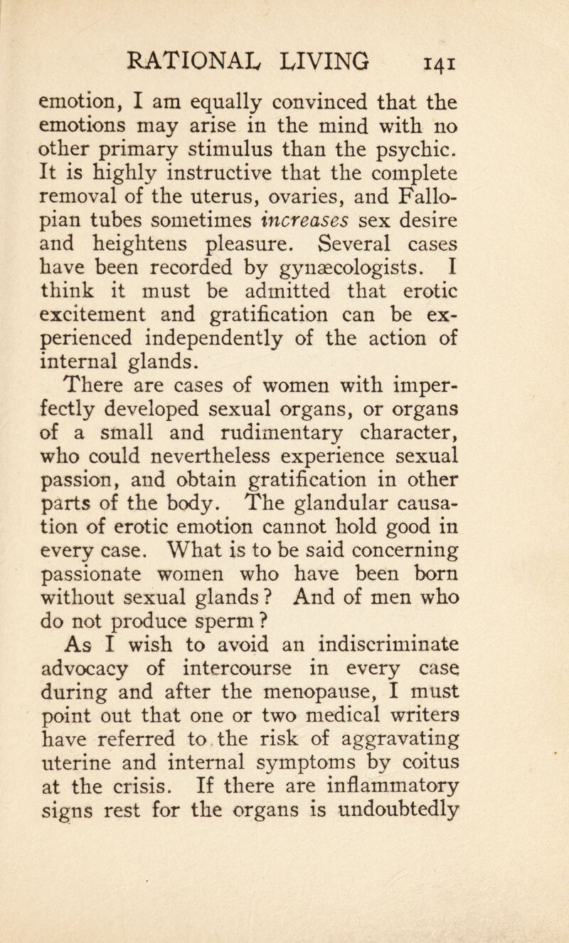 emotion, I am equally convinced that the emotions may arise in the mind with no other primary stimulus than the psychic. It is highly instructive that the complete removal of the uterus, ovaries, and Fallo¬ pian tubes sometimes increases sex desire and heightens pleasure. Several cases have been recorded by gynaecologists. I think it must be admitted that erotic excitement and gratification can be ex¬ perienced independently of the action of internal glands. There are cases of women with imper¬ fectly developed sexual organs, or organs of a small and rudimentary character, who could nevertheless experience sexual passion, and obtain gratification in other parts of the body. The glandular causa¬ tion of erotic emotion cannot hold good in every case. What is to be said concerning passionate women who have been born without sexual glands ? And of men who do not produce sperm ? As I wish to avoid an indiscriminate advocacy of intercourse in every case during and after the menopause, I must point out that one or two medical writers have referred to the risk of aggravating uterine and internal symptoms by coitus at the crisis. If there are inflammatory signs rest for the organs is undoubtedly