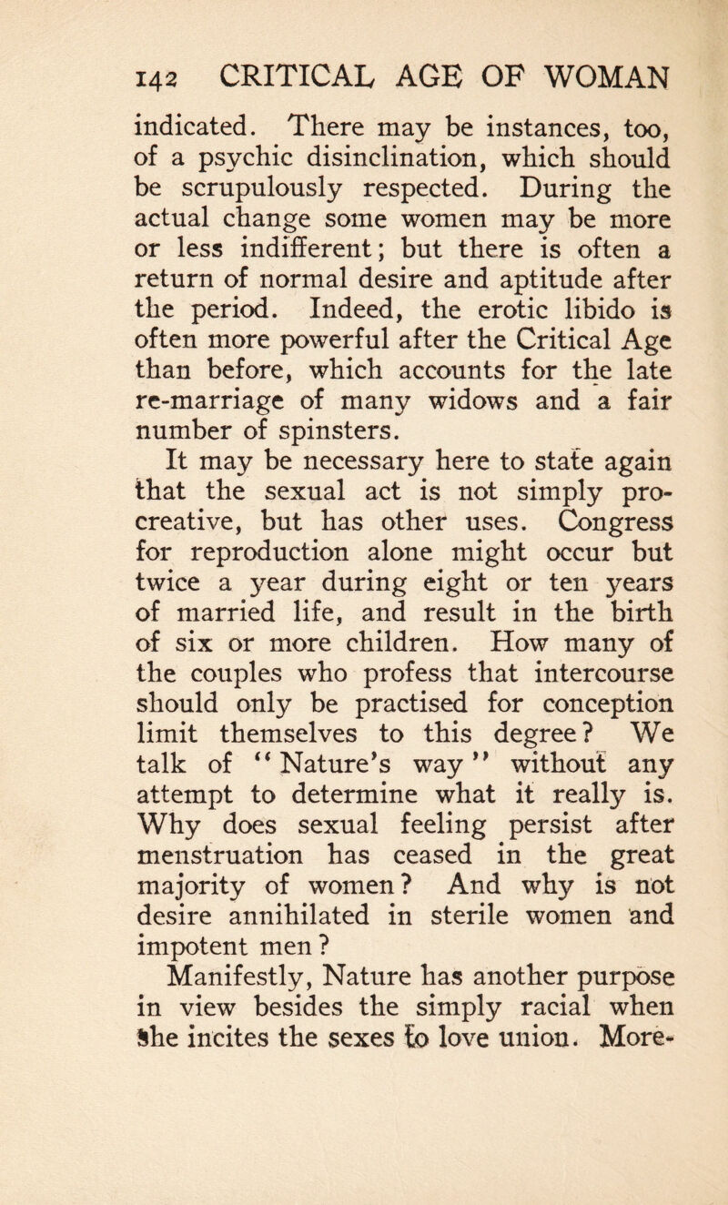 indicated. There may be instances, too, of a psychic disinclination, which should be scrupulously respected. During the actual change some women may be more or less indifferent; but there is often a return of normal desire and aptitude after the period. Indeed, the erotic libido is often more powerful after the Critical Age than before, which accounts for the late re-marriage of many widows and a fair number of spinsters. It may be necessary here to state again that the sexual act is not simply pro- creative, but has other uses. Congress for reproduction alone might occur but twice a year during eight or ten years of married life, and result in the birth of six or more children. How many of the couples who profess that intercourse should only be practised for conception limit themselves to this degree? We talk of “Nature’s way” without any attempt to determine what it really is. Why does sexual feeling persist after menstruation has ceased in the great majority of women? And why is not desire annihilated in sterile women and impotent men ? Manifestly, Nature has another purpose in view besides the simply racial when She incites the sexes to love union. More-