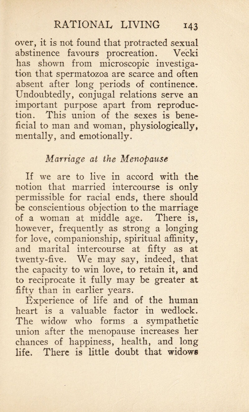 over, it is not found that protracted sexual abstinence favours procreation. Vecki has shown from microscopic investiga¬ tion that spermatozoa are scarce and often absent after long periods of continence. Undoubtedly, conjugal relations serve an important purpose apart from reproduc¬ tion. This union of the sexes is bene¬ ficial to man and woman, physiologically, mentally, and emotionally. Marriage at the Menopause If we are to live in accord with the notion that married intercourse is only permissible for racial ends, there should be conscientious objection to the marriage of a woman at middle age. There is, however, frequently as strong a longing for love, companionship, spiritual affinity, and marital intercourse at fifty as at twenty-five. We may say, indeed, that the capacity to win love, to retain it, and to reciprocate it fully may be greater at fifty than in earlier years. Experience of life and of the human heart is a valuable factor in wedlock. The widow who forms a sympathetic union after the menopause increases her chances of happiness, health, and long life. There is little doubt that widows