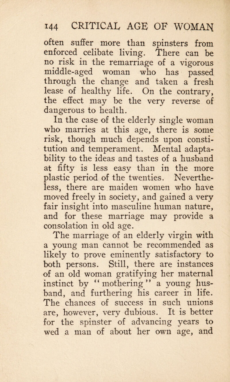 often suffer more than spinsters from enforced celibate living. There can be no risk in the remarriage of a vigorous middle-aged woman who has passed through the change and taken a fresh lease of healthy life. On the contrary, the effect may be the very reverse of dangerous to health. In the case of the elderly single woman who marries at this age, there is some risk, though much depends upon consti¬ tution and temperament. Mental adapta¬ bility to the ideas and tastes of a husband at fifty is less easy than in the more plastic period of the twenties. Neverthe¬ less, there are maiden women who have moved freely in society, and gained a very fair insight into masculine human nature, and for these marriage may provide a consolation in old age. The marriage of an elderly virgin with a young man cannot be recommended as likely to prove eminently satisfactory to both persons. Still, there are instances of an old woman gratifying her maternal instinct by *4 mothering ’ ’ a young hus¬ band, and furthering his career in life. The chances of success in such unions are, however, very dubious. It is better for the spinster of advancing years to wed a man of about her own age, and