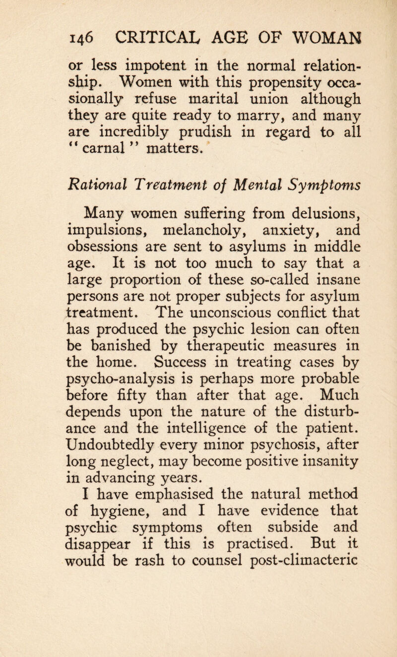 or less impotent in the normal relation¬ ship. Women with this propensity occa¬ sionally refuse marital union although they are quite ready to marry, and many are incredibly prudish in regard to all “carnal” matters. Rational Treatment of Mental Symptoms Many women suffering from delusions, impulsions, melancholy, anxiety, and obsessions are sent to asylums in middle age. It is not too much to say that a large proportion of these so-called insane persons are not proper subjects for asylum treatment. The unconscious conflict that has produced the psychic lesion can often be banished by therapeutic measures in the home. Success in treating cases by psycho-analysis is perhaps more probable before fifty than after that age. Much depends upon the nature of the disturb¬ ance and the intelligence of the patient. Undoubtedly every minor psychosis, after long neglect, may become positive insanity in advancing years. I have emphasised the natural method of hygiene, and I have evidence that psychic symptoms often subside and disappear if this is practised. But it would be rash to counsel post-climacteric
