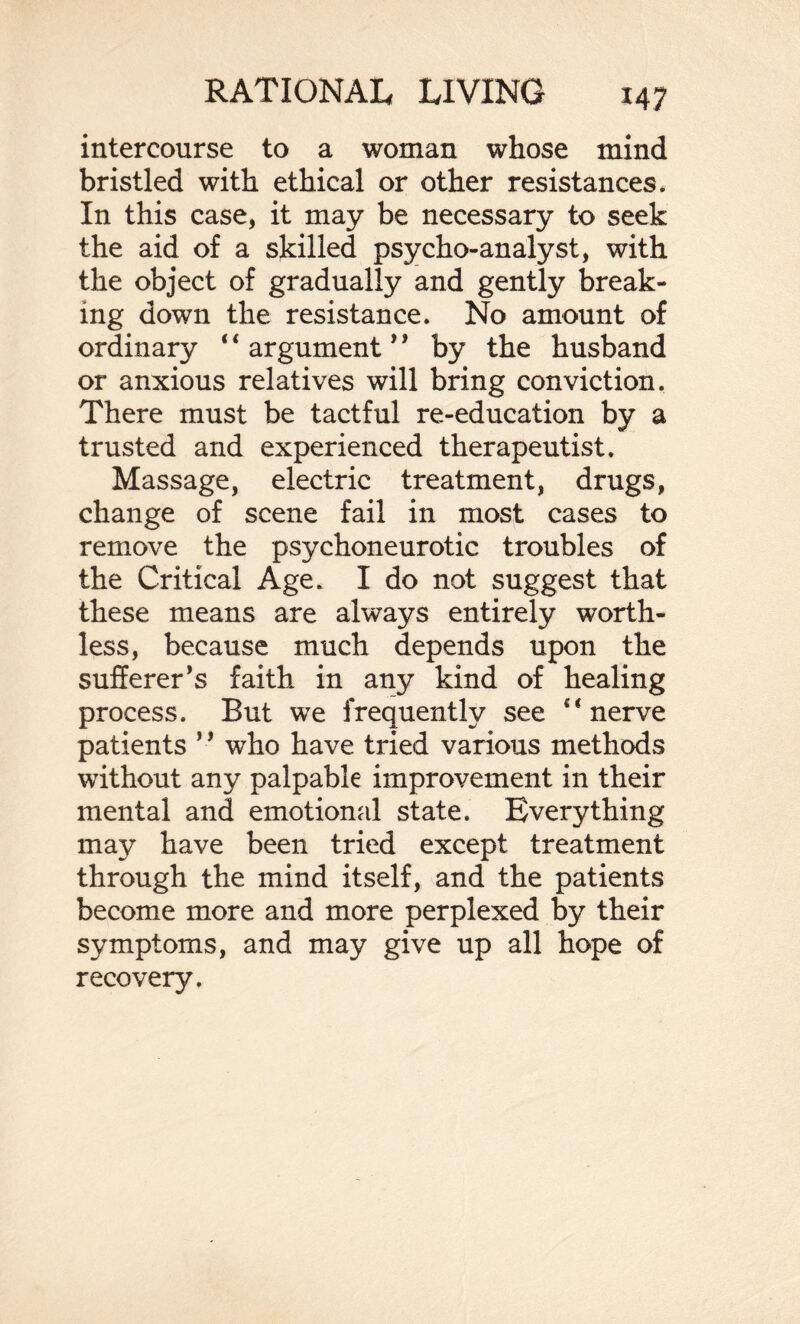 intercourse to a woman whose mind bristled with ethical or other resistances. In this case, it may be necessary to seek the aid of a skilled psycho-analyst, with the object of gradually and gently break¬ ing down the resistance. No amount of ordinary ‘4 argument ’ * by the husband or anxious relatives will bring conviction. There must be tactful re-education by a trusted and experienced therapeutist. Massage, electric treatment, drugs, change of scene fail in most cases to remove the psychoneurotic troubles of the Critical Age. I do not suggest that these means are always entirely worth¬ less, because much depends upon the sufferer’s faith in any kind of healing process. But we frequently see 41 nerve patients ’ * who have tried various methods without any palpable improvement in their mental and emotional state. Everything may have been tried except treatment through the mind itself, and the patients become more and more perplexed by their symptoms, and may give up all hope of recovery.