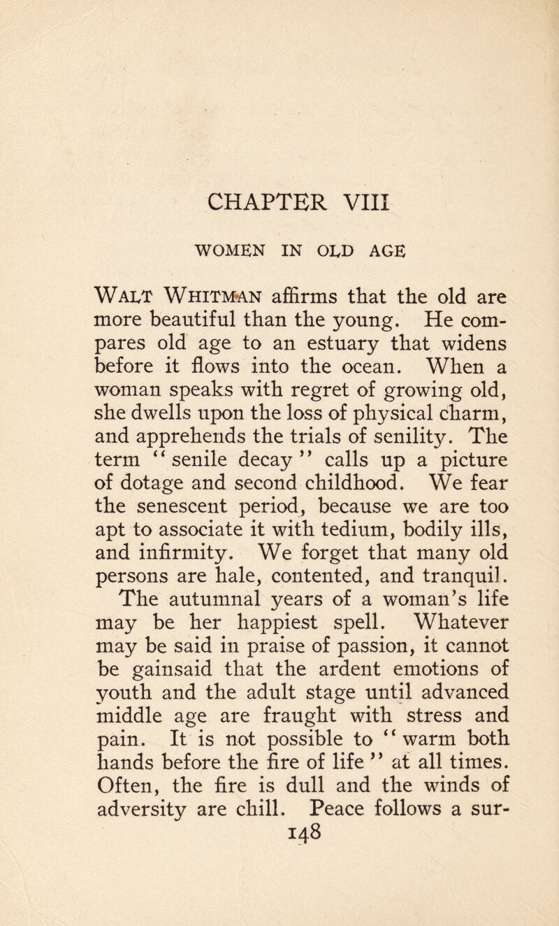 CHAPTER VIII WOMEN IN OLD AGE Walt Whitman affirms that the old are more beautiful than the young. He com¬ pares old age to an estuary that widens before it flows into the ocean. When a woman speaks with regret of growing old, she dwells upon the loss of physical charm, and apprehends the trials of senility. The term ‘ ‘ senile decay ’ ’ calls up a picture of dotage and second childhood. We fear the senescent period, because we are too apt to associate it with tedium, bodily ills, and infirmity. We forget that many old persons are hale, contented, and tranquil. The autumnal years of a woman’s life may be her happiest spell. Whatever may be said in praise of passion, it cannot be gainsaid that the ardent emotions of youth and the adult stage until advanced middle age are fraught with stress and pain. It is not possible to 4‘ warm both hands before the fire of life ” at all times. Often, the fire is dull and the winds of adversity are chill. Peace follows a sur-