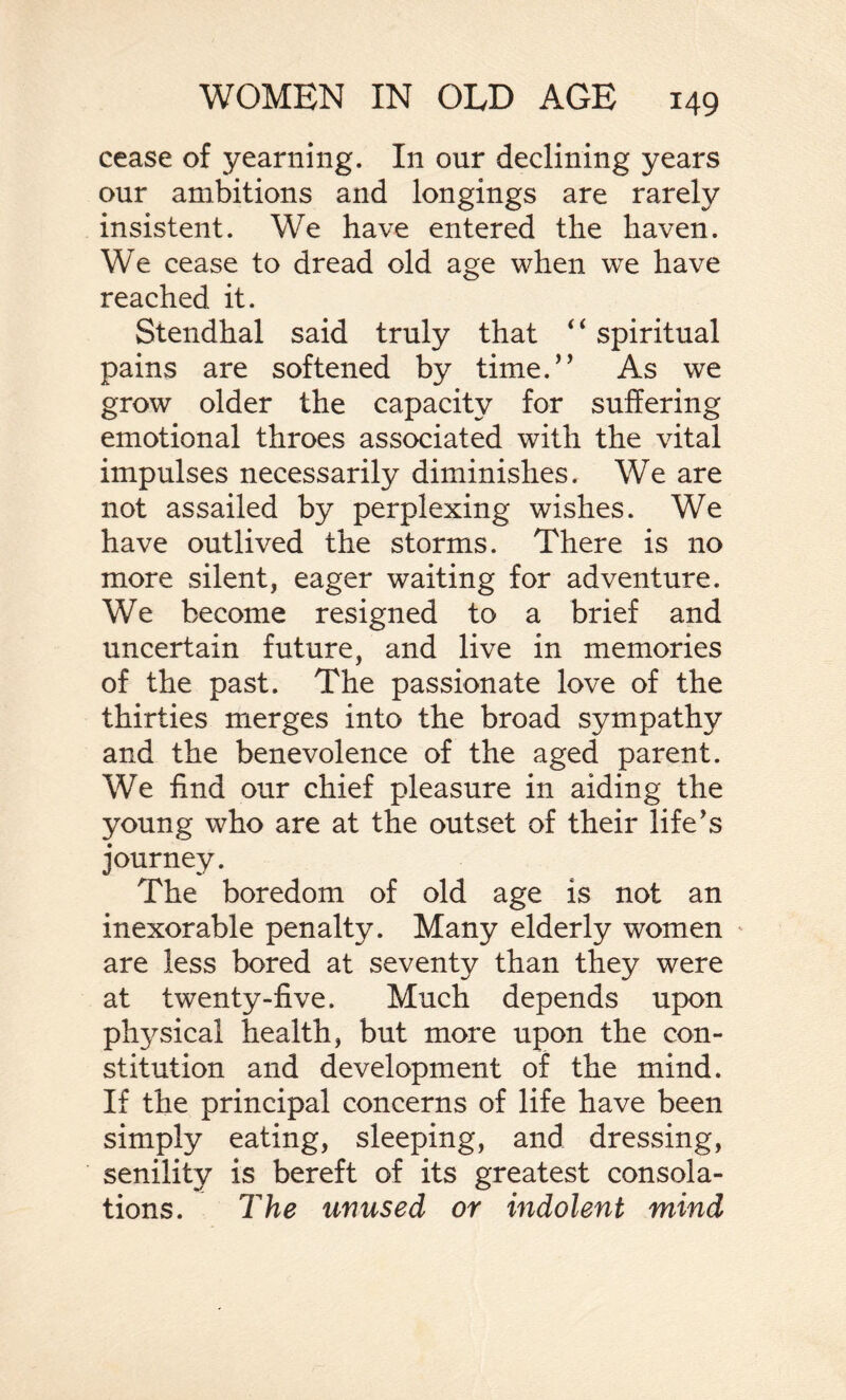 cease of yearning. In our declining years our ambitions and longings are rarely insistent. We have entered the haven. We cease to dread old age when we have reached it. Stendhal said truly that “ spiritual pains are softened by time.” As we grow older the capacity for suffering emotional throes associated with the vital impulses necessarily diminishes. We are not assailed by perplexing wishes. We have outlived the storms. There is no more silent, eager waiting for adventure. We become resigned to a brief and uncertain future, and live in memories of the past. The passionate love of the thirties merges into the broad sympathy and the benevolence of the aged parent. We find our chief pleasure in aiding the young who are at the outset of their life's journey. The boredom of old age is not an inexorable penalty. Many elderly women are less bored at seventy than they were at twenty-five. Much depends upon physical health, but more upon the con¬ stitution and development of the mind. If the principal concerns of life have been simply eating, sleeping, and dressing, senility is bereft of its greatest consola¬ tions. The unused or indolent mind