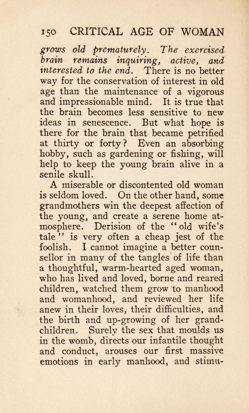 grows old prematurely. The exercised brain remains inquiring, active, and interested to the end. There is no better way for the conservation of interest in old age than the maintenance of a vigorous and impressionable mind. It is true that the brain becomes less sensitive to new ideas in senescence. But what hope is there for the brain that became petrified at thirty or forty? Even an absorbing hobby, such as gardening or fishing, will help to keep the young brain alive in a senile skull. A miserable or discontented old woman is seldom loved. On the other hand, some grandmothers win the deepest affection of the young, and create a serene home at¬ mosphere. Derision of the “old wife’s tale ” is very often a cheap jest of the foolish. I cannot imagine a better coun¬ sellor in many of the tangles of life than a thoughtful, warm-hearted aged woman, who has lived and loved, borne and reared children, watched them grow to manhood and womanhood, and reviewed her life anew in their loves, their difficulties, and the birth and up-growing of her grand¬ children. Surely the sex that moulds us in the womb, directs our infantile thought and conduct, arouses our first massive emotions in early manhood, and stimu-