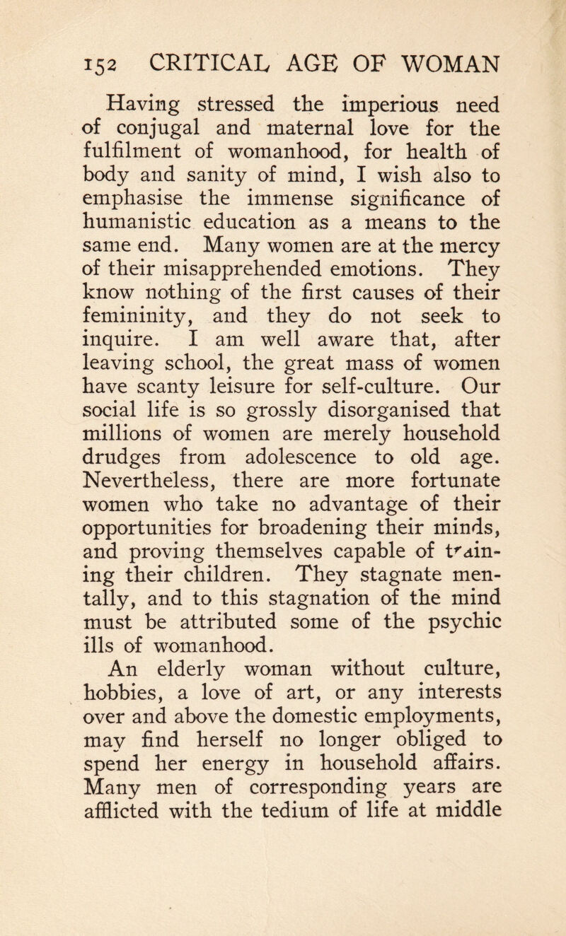 Having stressed the imperious need of conjugal and maternal love for the fulfilment of womanhood, for health of body and sanity of mind, I wish also to emphasise the immense significance of humanistic education as a means to the same end. Many women are at the mercy of their misapprehended emotions. They know nothing of the first causes of their femininity, and they do not seek to inquire. I am well aware that, after leaving school, the great mass of women have scanty leisure for self-culture. Our social life is so grossly disorganised that millions of women are merely household drudges from adolescence to old age. Nevertheless, there are more fortunate women who take no advantage of their opportunities for broadening their minds, and proving themselves capable of train¬ ing their children. They stagnate men¬ tally, and to this stagnation of the mind must be attributed some of the psychic ills of womanhood. An elderly woman without culture, hobbies, a love of art, or any interests over and above the domestic employments, may find herself no longer obliged to spend her energy in household affairs. Many men of corresponding years are afflicted with the tedium of life at middle