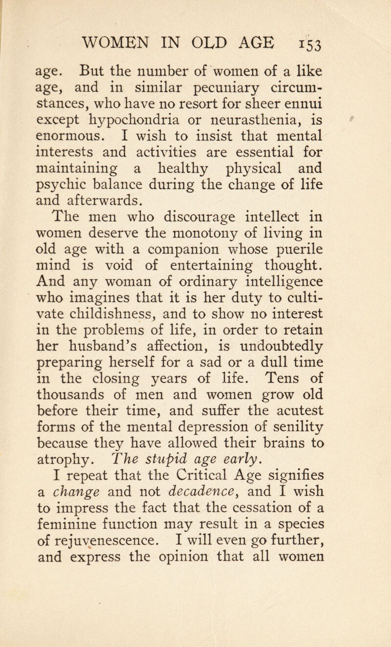 age. But the number of women of a like age, and in similar pecuniary circum¬ stances, who have no resort for sheer ennui except hypochondria or neurasthenia, is enormous. I wish to insist that mental interests and activities are essential for maintaining a healthy physical and psychic balance during the change of life and afterwards. The men who discourage intellect in women deserve the monotony of living in old age with a companion whose puerile mind is void of entertaining thought. And any woman of ordinary intelligence who imagines that it is her duty to culti¬ vate childishness, and to show no interest in the problems of life, in order to retain her husband’s affection, is undoubtedly preparing herself for a sad or a dull time in the closing years of life. Tens of thousands of men and women grow old before their time, and suffer the acutest forms of the mental depression of senility because they have allowed their brains to atrophy. The stupid age early. I repeat that the Critical Age signifies a change and not decadence, and I wish to impress the fact that the cessation of a feminine function may result in a species of rejuvenescence. I will even go further, and express the opinion that all women