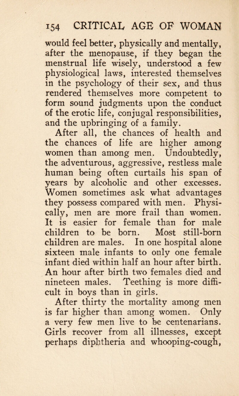 would feel better, physically and mentally, after the menopause, if they began the menstrual life wisely, understood a few physiological laws, interested themselves in the psychology of their sex, and thus rendered themselves more competent to form sound judgments upon the conduct of the erotic life, conjugal responsibilities, and the upbringing of a family. After all, the chances of health and the chances of life are higher among women than among men. Undoubtedly, the adventurous, aggressive, restless male human being often curtails his span of years by alcoholic and other excesses. Women sometimes ask what advantages they possess compared with men. Physi- calfy, men are more frail than women. It is easier for female than for male children to be born. Most still-born children are males. In one hospital alone sixteen male infants to only one female infant died within half an hour after birth. An hour after birth two females died and nineteen males. Teething is more diffi¬ cult in boys than in girls. After thirty the mortality among men is far higher than among women. Only a very few men live to be centenarians. Girls recover from all illnesses, except perhaps diphtheria and whooping-cough,