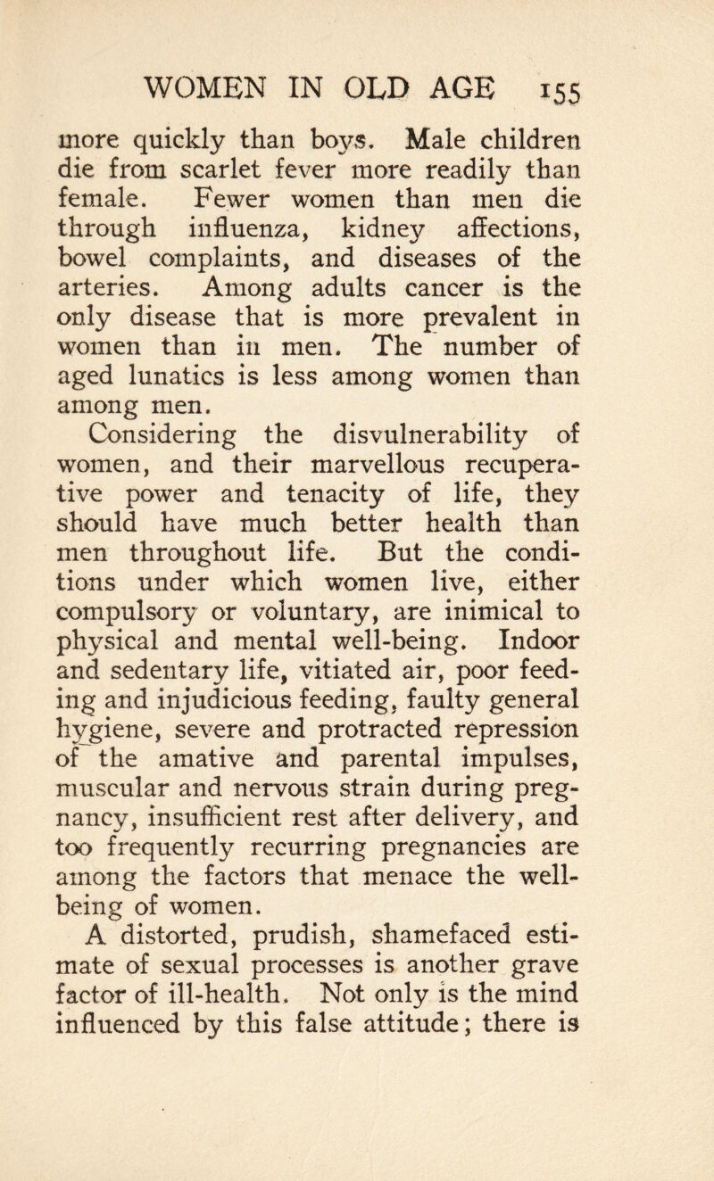 more quickly than boys. Male children die from scarlet fever more readily than female. Fewer women than men die through influenza, kidney affections, bowel complaints, and diseases of the arteries. Among adults cancer is the only disease that is more prevalent in women than in men. The number of aged lunatics is less among women than among men. Considering the disvulnerability of women, and their marvellous recupera¬ tive power and tenacity of life, they should have much better health than men throughout life. But the condi¬ tions under which women live, either compulsory or voluntary, are inimical to physical and mental well-being. Indoor and sedentary life, vitiated air, poor feed¬ ing and injudicious feeding, faulty general hygiene, severe and protracted repression of the amative and parental impulses, muscular and nervous strain during preg¬ nancy, insufficient rest after delivery, and too frequently recurring pregnancies are among the factors that menace the well¬ being of women. A distorted, prudish, shamefaced esti¬ mate of sexual processes is another grave factor of ill-health. Not only is the mind influenced by this false attitude; there is