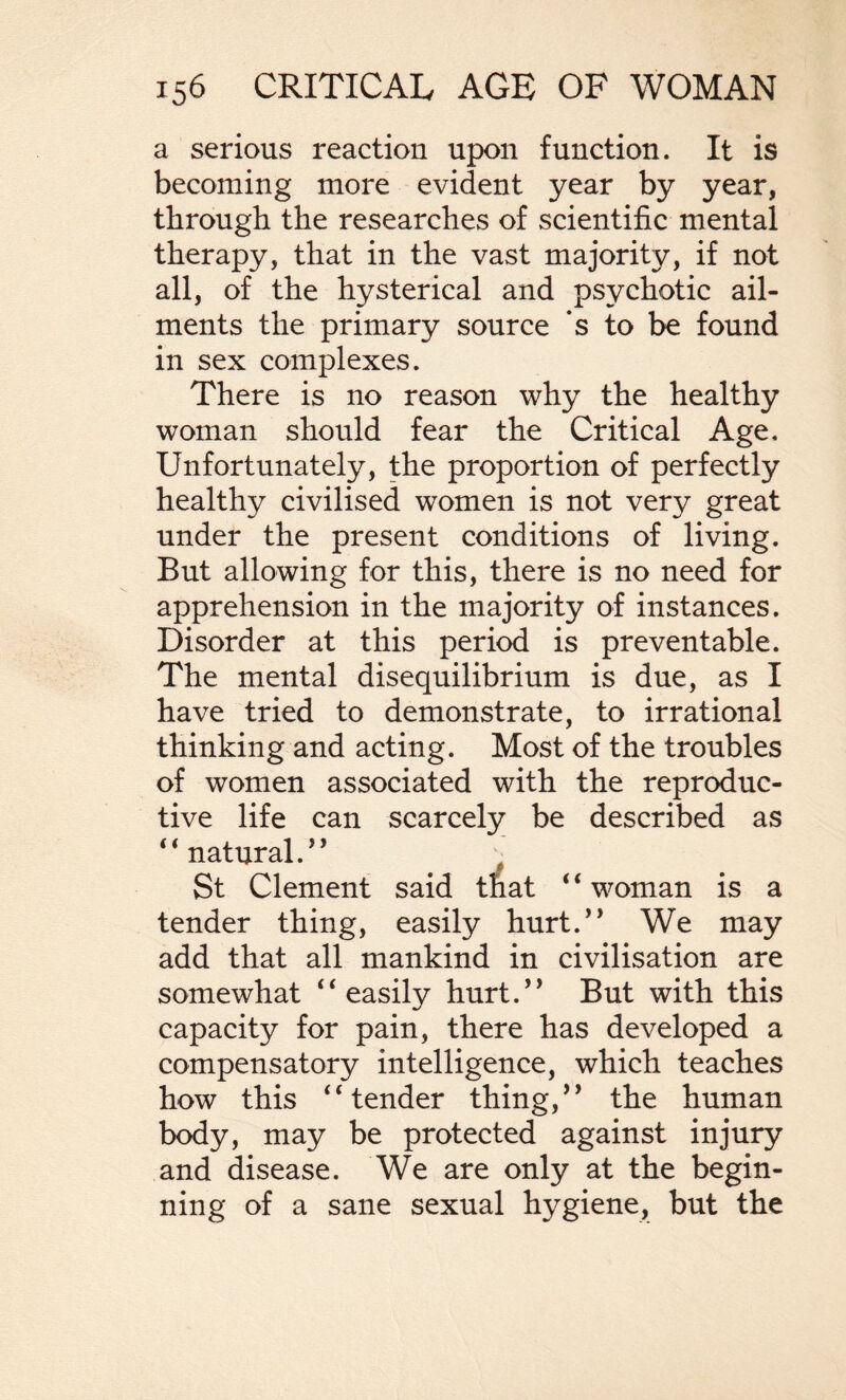 a serious reaction upon function. It is becoming more evident year by year, through the researches of scientific mental therapy, that in the vast majority, if not all, of the hysterical and psychotic ail¬ ments the primary source ‘s to be found in sex complexes. There is no reason why the healthy woman should fear the Critical Age, Unfortunately, the proportion of perfectly healthy civilised women is not very great under the present conditions of living. But allowing for this, there is no need for apprehension in the majority of instances. Disorder at this period is preventable. The mental disequilibrium is due, as I have tried to demonstrate, to irrational thinking and acting. Most of the troubles of women associated with the reproduc¬ tive life can scarcely be described as 44 natural.” % St Clement said that 4 4 woman is a tender thing, easily hurt.” We may add that all mankind in civilisation are somewhat 44 easily hurt.” But with this capacity for pain, there has developed a compensatory intelligence, which teaches how this 44 tender thing,” the human body, may be protected against injury and disease. We are only at the begin¬ ning of a sane sexual hygiene, but the