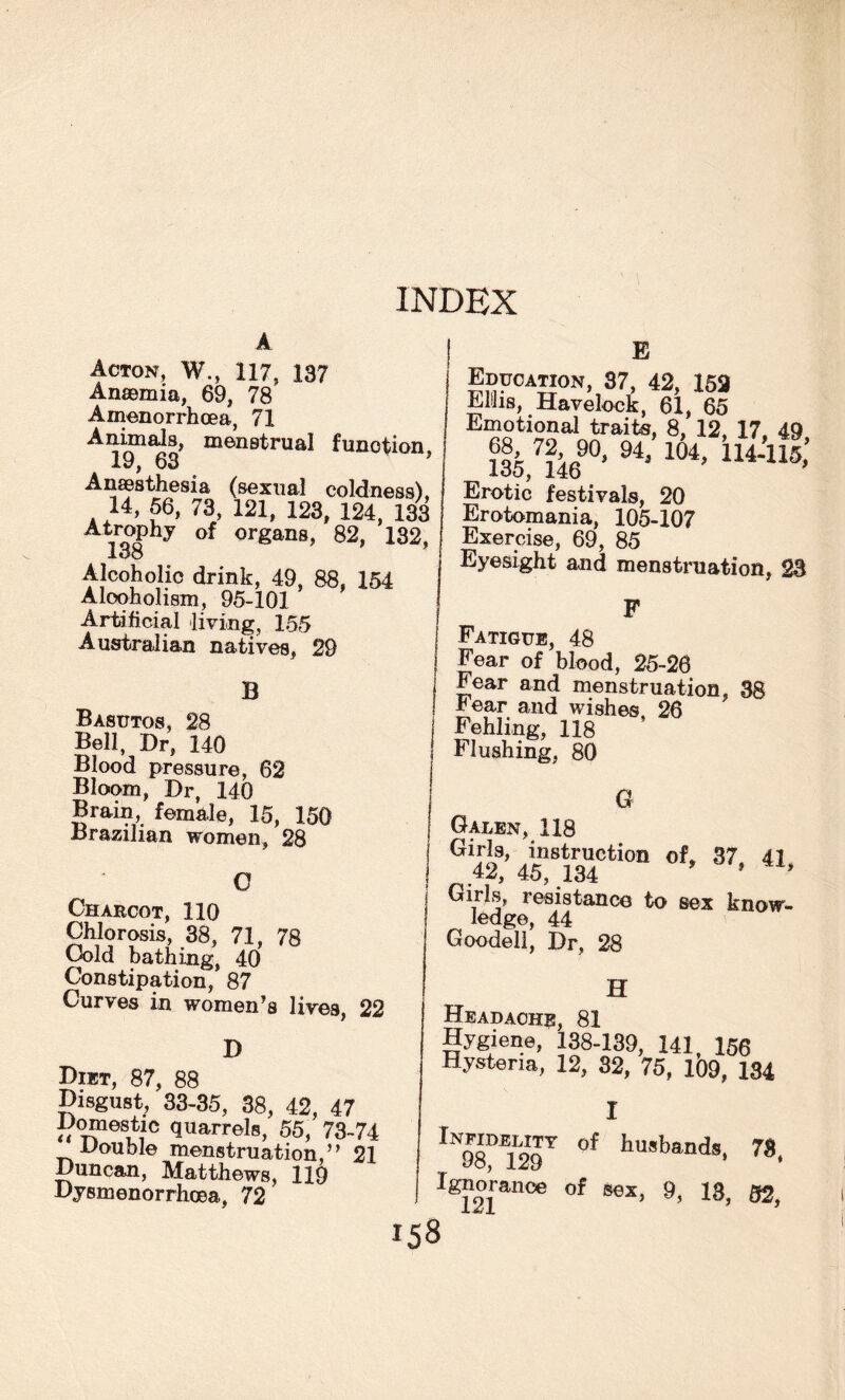 Acton, W., 117, 137 Anaemia, 69, 78 Amenorrhoea, 71 Animals, menstrual function 19, 63 ’ Anaesthesia (sexual coldness), 14, 56, 73, 121, 123, 124, 133 Atrophy of organs, 82, 132, loo Alcoholic drink, 49, 88, 154 Alcoholism, 95-101 Artificial living, 155 Australian natives, 29 B Basutos, 28 Bell, Dr, 140 Blood pressure, 62 Bloom, Dr, 140 Brain, female, 15, 150 Brazilian women, 28 G Charcot, 110 Chlorosis, 38, 71, 78 Cold bathing, 40 Constipation, 87 Curves in women’s lives, 22 D Diet, 87, 88 Disgust, 33-35, 38, 42, 47 Domestic quarrels, 55, 73-74 Double menstruation,” 21 Duncan, Matthews, 119 Dysmenorrhoea, 72 E |»F0A«°N, 87, 42, 163 Mils, Havelock, 61, 65 Emotional traits, 8, 12, 17. 49 72 90, 94/ 104, 114-115,’ loo, 146 Erotic festivals, 20 Erotomania, 105-107 Exercise, 69, 85 Eyesight and menstruation, 23 F Fatigue, 48 Fear of blood, 25-26 Fear and menstruation, 38 rear and wishes 26 Fehling, 118 * Flushing, 80 G Galen, 118 G 42? 45”8134Cti0n °f’ 37> 41« Girls, resistance to sex know¬ ledge, 44 Goodell, Dr, 28 158 H Headache, 81 Hygiene, 138-139, 141, 156 Hysteria, 12, 32, 75, 109, 134 I lN98M129T °f hu,bands. 78, Ignorance of sex, 9, 13, 82,