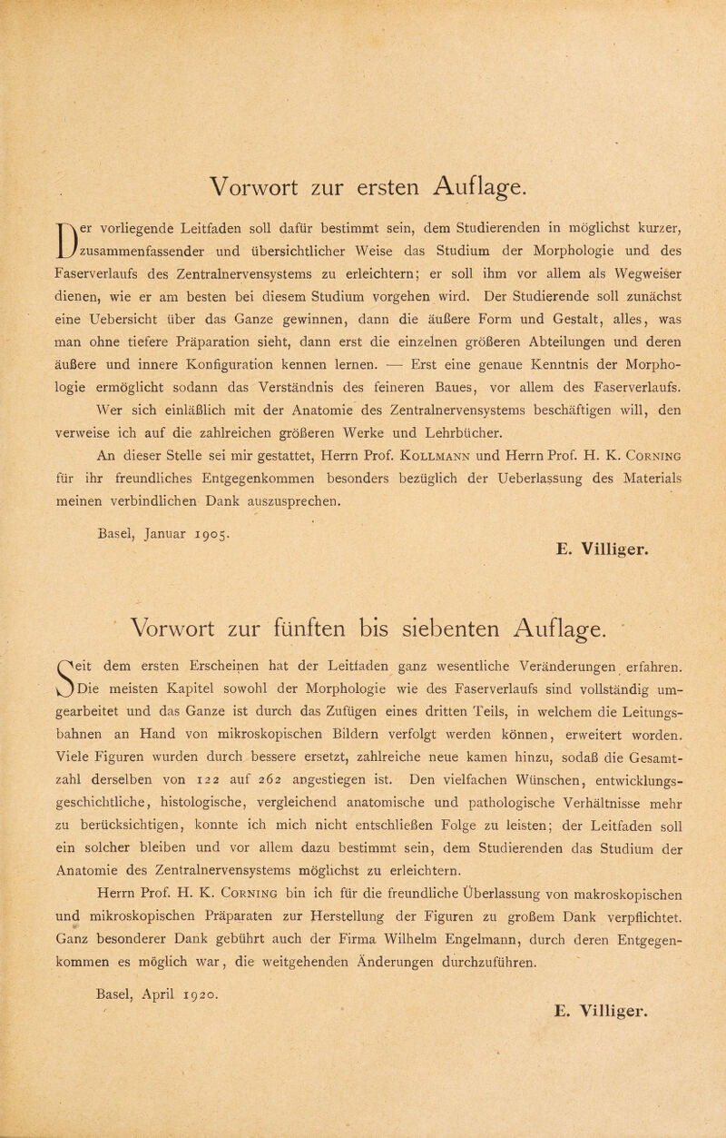 Vorwort zur ersten Auflage. Der vorliegende Leitfaden soll dafür bestimmt sein, dem Studierenden in möglichst kurzer, zusammenfassender und übersichtlicher Weise das Studium der Morphologie und des Faserverlaufs des Zentralnervensystems zu erleichtern; er soll ihm vor allem als Wegweiser dienen, wie er am besten bei diesem Studium Vorgehen wird. Der Studierende soll zunächst eine Uebersicht über das Ganze gewinnen, dann die äußere Form und Gestalt, alles, was man ohne tiefere Präparation sieht, dann erst die einzelnen größeren Abteilungen und deren äußere und innere Konfiguration kennen lernen. — Erst eine genaue Kenntnis der Morpho¬ logie ermöglicht sodann das Verständnis des feineren Baues, vor allem des Faserverlaufs. Wer sich einläßlich mit der Anatomie des Zentralnervensystems beschäftigen will, den verweise ich auf die zahlreichen größeren Werke und Lehrbücher. An dieser Stelle sei mir gestattet, Herrn Prof. Kollmann und Herrn Prof. H. K. Corning für ihr freundliches Entgegenkommen besonders bezüglich der Ueberlassung des Materials meinen verbindlichen Dank auszusprechen. Basel, Januar 1905. E. Villiger. Vorwort zur fünften bis siebenten Auflage. Seit dem ersten Erscheinen hat der Leitfaden ganz wesentliche Veränderungen erfahren. Die meisten Kapitel sowohl der Morphologie wie des Faserverlaufs sind vollständig um¬ gearbeitet und das Ganze ist durch das Zufügen eines dritten Teils, in welchem die Leitungs¬ bahnen an Hand von mikroskopischen Bildern verfolgt werden können, erweitert worden. Viele Figuren wurden durch bessere ersetzt, zahlreiche neue kamen hinzu, sodaß die Gesamt¬ zahl derselben von 122 auf 262 angestiegen ist. Den vielfachen Wünschen, entwicklungs¬ geschichtliche, histologische, vergleichend anatomische und pathologische Verhältnisse mehr zu berücksichtigen, konnte ich mich nicht entschließen Folge zu leisten; der Leitfaden soll ein solcher bleiben und vor allem dazu bestimmt sein, dem Studierenden das Studium der Anatomie des Zentralnervensystems möglichst zu erleichtern. Herrn Prof. H. K. Corning bin ich für die freundliche Überlassung von makroskopischen und mikroskopischen Präparaten zur Herstellung der Figuren zu großem Dank verpflichtet. Ganz besonderer Dank gebührt auch der Firma Wilhelm Engelmann, durch deren Entgegen¬ kommen es möglich war, die weitgehenden Änderungen durchzuführen. Basel, April 1920. E. Villiger.