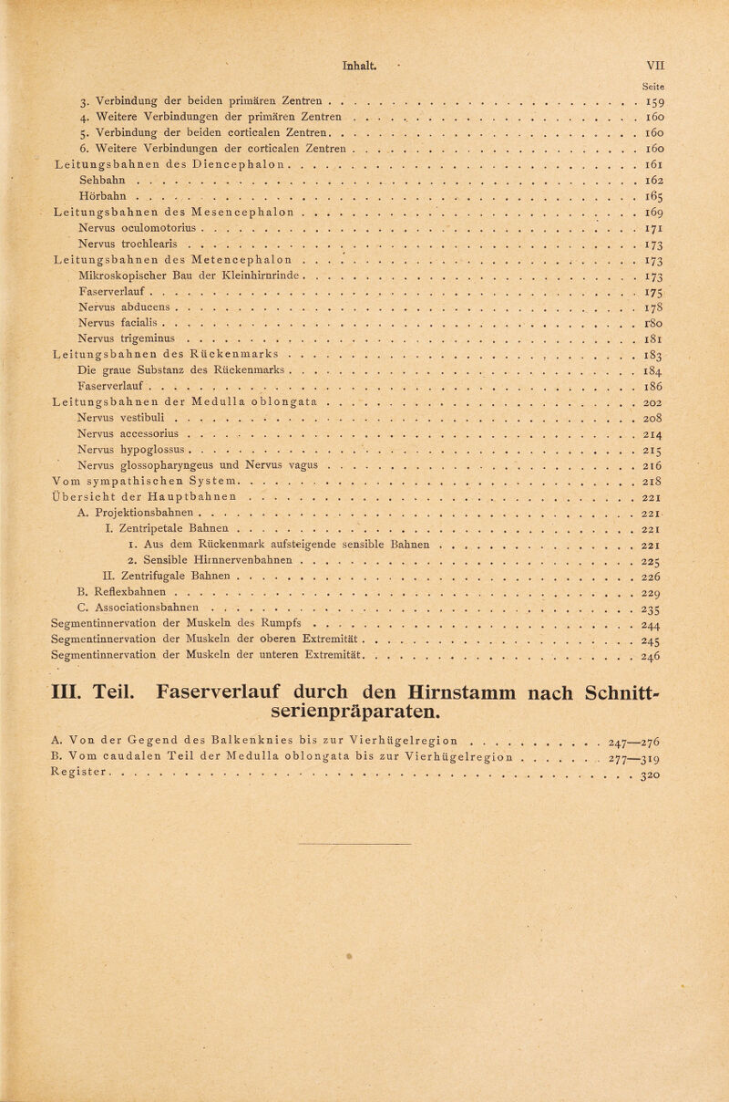 < Seite 3. Verbindung der beiden primären Zentren.159 4. Weitere Verbindungen der primären Zentren...160 5. Verbindung der beiden corticalen Zentren. 160 6. Weitere Verbindungen der corticalen Zentren.160 Leitungsbahnen des Diencephalon.161 Sehbahn..162 Hörbahn ..165 Leitungsbahnen des Mesencephalon..169 Nervus oculomotorius ..171 Nervus trochlearis. 173 Leitungsbahnen des Metencephalon. 173 Mikroskopischer Bau der Kleinhirnrinde. 173 Faserverlauf. 175 Nervus abducens. 178 Nervus facialis. r8o Nervus trigeminus. 181 Leitungsbahnen des Rückenmarks. 183 Die graue Substanz des Rückenmarks.184 Faserverlauf. 186 Leitungsbahnen der Medulla oblongata.. . 202 Nervus vestibuli. 208 Nervus accessorius. 214 Nervus hypoglossus. 215 Nervus glossopharyngeus und Nervus vagus. 216 Vom sympathischen System.... . 218 Übersicht der Hauptbahnen. 221 A. Projektionsbahnen......221 I. Zentripetale Bahnen. 221 1. Aus dem Rückenmark aufsteigende sensible Bahnen .. 221 2. Sensible Hirnnervenbahnen ..225 II. Zentrifugale Bahnen. 226 B. Reflexbahnen. 229 C. Associationsbahnen.235 Segmentinnervation der Muskeln des Rumpfs. 244 Segmentinnervation der Muskeln der oberen Extremität. 245 Segmentinnervation der Muskeln der unteren Extremität. 246 III. Teil. Faserverlauf durch den Hirnstamm nach Schnitt¬ serienpräparaten. A. Von der Gegend des Balkenknies bis zur Vierhügelregi on.. 247--—276 B. Vom caudalen Teil der Medulla oblongata bis zur Vierhügelregion ..277-_319