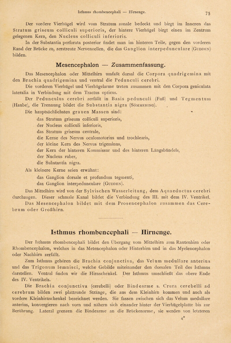 Isthmus rhombencephali — Hirnenge. Der vordere Vierhügel wird vom Stratum zonale bedeckt und birgt im Inneren das Stratum griseum colliculi superioris, der hintere Vierhiigel birgt einen im Zentrum gelegenen Kern, den Nucleus colliculi inferioris. In der Substantia perforata posterior findet man im hinteren Teile, gegen den vorderen Rand der Brücke zu, zerstreute Nervenzellen, die das Ganglion interpedunculare (Gudden) bilden. Mesencephalon — Zusammenfassung. Das Mesencephalon oder Mittelhirn umfaßt dorsal die Corpora quadrigemina mit den Brachia quadrigemina und ventral die Pedunculi cerebri. Die vorderen Vierhügel und Vierhügelarme treten zusammen mit den Corpora geniculata lateralia in Verbindung mit dem Tractus opticus. Der Pedunculus cerebri zerfällt in Basis pedunculi (Fuß) und Tegmentum (Haube), die Trennung bildet die Substantia nigra (Sömmering). Die hauptsächlichsten grauen Massen sind: das Stratum griseum colliculi superioris, der Nucleus colliculi inferioris, / das Stratum griseum centrale, die Kerne des Nervus oculomotorius und trochlearis, der kleine Kern des Nervus trigeminus, der Kern der hinteren Kommissur und des hinteren Längsbündels, der Nucleus ruber, die Substantia nigra. Als kleinere Kerne seien erwähnt: das Ganglion dorsale et profundum tegmenti, das Ganglion interpedunculare (Gudden). Das Mittelhirn wird von der Sylvischen Wasserleitung, dem Aquaeductus cerebri durchzogen. Dieser schmale Kanal bildet die Verbindung des III. mit dem IV. Ventrikel. Das Mesencephalon bildet mit dem Prosencephalon zusammen das Cere- brum oder Großhirn. Isthmus rhombencephali — Hirnenge. Der Isthmus rhombencephali bildet den Übergang vom Mittelhirn zum Rautenhirn oder Rhombencephalon, welches in das Metencephalon oder Hinterhirn und in das Myelencephalon oder Nachhirn zerfällt. Zum Isthmus gehören die Brachia conjunctiva, das Velum medulläre anterius und das Trigonum lemnisci, welche Gebilde miteinander den dorsalen Teil des Isthmus darstellen. Ventral finden wir die Hirnschenkel. Der Isthmus umschließt das obere Ende des IV. Ventrikels. Die Brachia conjunctiva (cerebelli) oder Bindearme s. Crura cerebelli ad cerebrum bilden zwei plattrunde Stränge, die aus dem Kleinhirn kommen und auch als vordere Kleinhirnschenkel bezeichnet werden. Sie fassen zwischen sich das Velum medulläre anterius, konvergieren nach vorn und nähern sich einander hinter der Vierhügelplatte bis zur Berührung. Lateral grenzen die Bindearme an die Brückenarme, sie werden von letzteren