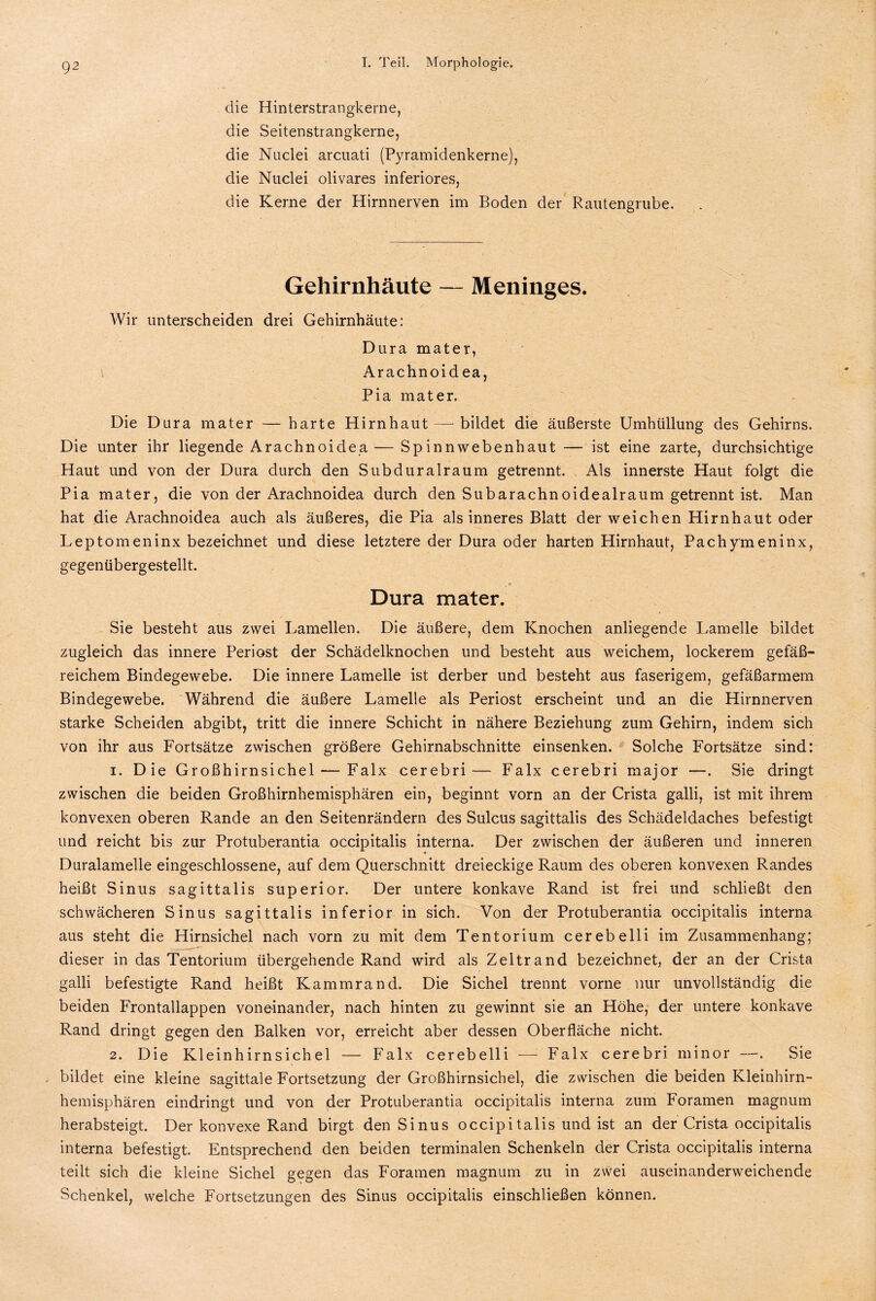 die Hinterstrangkerne, die Seitenstrangkerne, die Nuclei arcuati (Pyramidenkerne), die Nuclei olivares inferiores, die Kerne der Hirnnerven im Boden der Rautengrube. Gehirnhäute — Meninges. Wir unterscheiden drei Gehirnhäute: Dura mater, Arachnoidea, Pia mater. Die Dura mater — harte Hirnhaut—-bildet die äußerste Umhüllung des Gehirns. Die unter ihr liegende Arachnoidea — Spinnwebenhaut — ist eine zarte, durchsichtige Haut und von der Dura durch den Subduralraum getrennt. Als innerste Haut folgt die Pia mater, die von der Arachnoidea durch den Subarachnoidealraum getrennt ist. Man hat die Arachnoidea auch als äußeres, die Pia als inneres Blatt der weichen Hirnhaut oder Leptomeninx bezeichnet und diese letztere der Dura oder harten Hirnhaut, Pachymeninx, gegenübergestellt. Dura mater. Sie besteht aus zwei Lamellen. Die äußere, dem Knochen anliegende Lamelle bildet zugleich das innere Periost der Schädelknochen und besteht aus weichem, lockerem gefäß¬ reichem Bindegewebe. Die innere Lamelle ist derber und besteht aus faserigem, gefäßarmem Bindegewebe. Während die äußere Lamelle als Periost erscheint und an die Hirnnerven starke Scheiden abgibt, tritt die innere Schicht in nähere Beziehung zum Gehirn, indem sich von ihr aus Fortsätze zwischen größere Gehirnabschnitte einsenken. Solche Fortsätze sind: 1. Die Großhirnsichel — Falx cerebri— Falx cerebri major —. Sie dringt zwischen die beiden Großhirnhemisphären ein, beginnt vorn an der Crista galli, ist mit ihrem konvexen oberen Rande an den Seitenrändern des Sulcus sagittalis des Schädeldaches befestigt und reicht bis zur Protuberantia occipitalis interna. Der zwischen der äußeren und inneren Duralamelle eingeschlossene, auf dem Querschnitt dreieckige Raum des oberen konvexen Randes heißt Sinus sagittalis superior. Der untere konkave Rand ist frei und schließt den schwächeren Sinus sagittalis inferior in sich. Von der Protuberantia occipitalis interna aus steht die Hirnsichel nach vorn zu mit dem Tentorium cerebelli im Zusammenhang; dieser in das Tentorium übergehende Rand wird als Zeltrand bezeichnet, der an der Crista galli befestigte Rand heißt Kammrand. Die Sichel trennt vorne nur unvollständig die beiden Frontallappen voneinander, nach hinten zu gewinnt sie an Höhe, der untere konkave Rand dringt gegen den Balken vor, erreicht aber dessen Oberfläche nicht. 2. Die Kleinhirnsichel — Falx cerebelli — Falx cerebri minor —. Sie bildet eine kleine sagittale Fortsetzung der Großhirnsichel, die zwischen die beiden Kleinhirn¬ hemisphären eindringt und von der Protuberantia occipitalis interna zum Foramen magnum herabsteigt. Der konvexe Rand birgt den Sinus occipitalis und ist an der Crista occipitalis interna befestigt. Entsprechend den beiden terminalen Schenkeln der Crista occipitalis interna teilt sich die kleine Sichel gegen das Foramen magnum zu in zwei auseinanderweichende Schenkel, welche Fortsetzungen des Sinus occipitalis einschließen können.