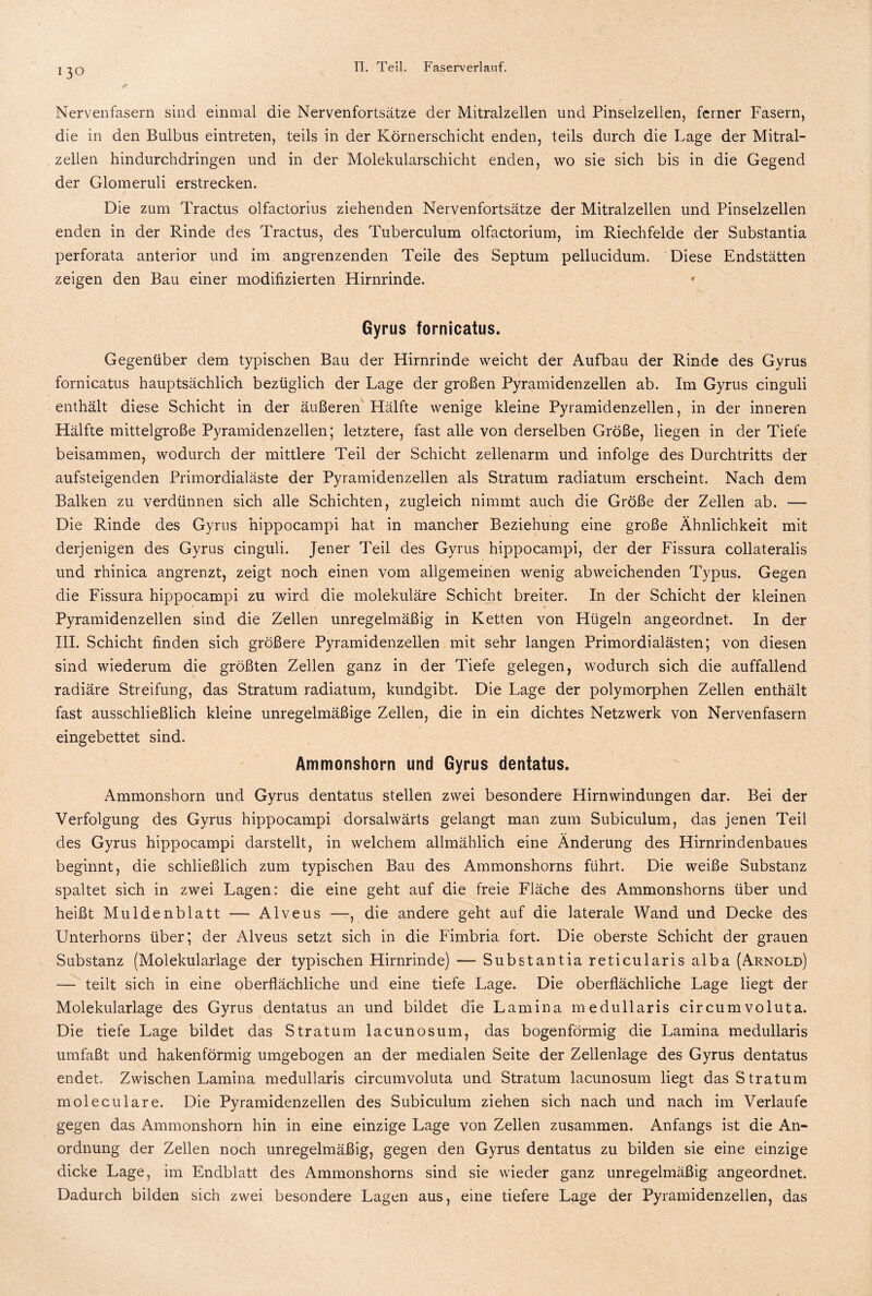 130 Nervenfasern sind einmal die Nervenfortsätze der Mitralzellen und Pinselzellen, ferner Fasern, die in den Bulbus eintreten, teils in der Körnerschicht enden, teils durch die Lage der Mitral¬ zellen hindurchdringen und in der Molekularschicht enden, wo sie sich bis in die Gegend der Glomeruli erstrecken. Die zum Tractus olfactorius ziehenden Nervenfortsätze der Mitralzellen und Pinselzellen enden in der Rinde des Tractus, des Tuberculum olfactorium, im Riechfelde der Substantia perforata anterior und im angrenzenden Teile des Septum pellucidum. Diese Endstätten zeigen den Bau einer modifizierten Hirnrinde. * Gyrus fornicatus. Gegenüber dem typischen Bau der Hirnrinde weicht der Aufbau der Rinde des Gyrus fornicatus hauptsächlich bezüglich der Lage der großen Pyramidenzellen ab. Im Gyrus cinguli enthält diese Schicht in der äußeren Hälfte wenige kleine Pyramidenzellen, in der inneren Hälfte mittelgroße Pyramidenzellen; letztere, fast alle von derselben Größe, liegen in der Tiefe beisammen, wodurch der mittlere Teil der Schicht zellenarm und infolge des Durchtritts der aufsteigenden Primordialäste der Pyramidenzellen als Stratum radiatum erscheint. Nach dem Balken zu verdünnen sich alle Schichten, zugleich nimmt auch die Größe der Zellen ab. — Die Rinde des Gyrus hippocampi hat in mancher Beziehung eine große Ähnlichkeit mit derjenigen des Gyrus cinguli. Jener Teil des Gyrus hippocampi, der der Fissura collateralis und rhinica angrenzt, zeigt noch einen vom allgemeinen wenig abweichenden Typus. Gegen die Fissura hippocampi zu wird die molekuläre Schicht breiter. In der Schicht der kleinen Pyramidenzellen sind die Zellen unregelmäßig in Ketten von Hügeln angeordnet. In der III. Schicht finden sich größere Pyramidenzellen mit sehr langen Primordialästen; von diesen sind wiederum die größten Zellen ganz in der Tiefe gelegen, wodurch sich die auffallend radiäre Streifung, das Stratum radiatum, kundgibt. Die Lage der polymorphen Zellen enthält fast ausschließlich kleine unregelmäßige Zellen, die in ein dichtes Netzwerk von Nervenfasern eingebettet sind. Ammonshorn und Gyrus dentatus. Ammonshorn und Gyrus dentatus stellen zwei besondere Hirnwindungen dar. Bei der Verfolgung des Gyrus hippocampi dorsalwärts gelangt man zum Subiculum, das jenen Teil des Gyrus hippocampi darstellt, in welchem allmählich eine Änderung des Hirnrindenbaues beginnt, die schließlich zum typischen Bau des Ammonshorns führt. Die weiße Substanz spaltet sich in zwei Lagen: die eine geht auf die freie Fläche des Ammonshorns über und heißt Muldenblatt — Alveus —, die andere geht auf die laterale Wand und Decke des Unterhorns über; der Alveus setzt sich in die Fimbria fort. Die oberste Schicht der grauen Substanz (Molekularlage der typischen Hirnrinde) — Substantia reticularis alba (Arnold) — teilt sich in eine oberflächliche und eine tiefe Lage. Die oberflächliche Lage liegt der Molekularlage des Gyrus dentatus an und bildet die Lamina medullaris circumvoluta. Die tiefe Lage bildet das Stratum lacunosum, das bogenförmig die Lamina medullaris umfaßt und hakenförmig umgebogen an der medialen Seite der Zellenlage des Gyrus dentatus endet. Zwischen Lamina medullaris circumvoluta und Stratum lacunosum liegt das Stratum moleculare. Die Pyramidenzellen des Subiculum ziehen sich nach und nach im Verlaufe gegen das Ammonshorn hin in eine einzige Lage von Zellen zusammen. Anfangs ist die An¬ ordnung der Zellen noch unregelmäßig, gegen den Gyrus dentatus zu bilden sie eine einzige dicke Lage, im Endblatt des Ammonshorns sind sie wieder ganz unregelmäßig angeordnet. Dadurch bilden sich zwei besondere Lagen aus, eine tiefere Lage der Pyramidenzellen, das