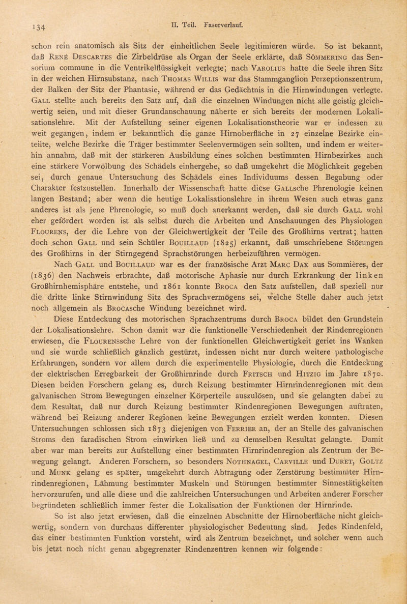 schon rein anatomisch als Sitz der einheitlichen Seele legitimieren würde. So ist bekannt, daß Ren£ Descartes die Zirbeldrüse als Organ der Seele erklärte, daß Sömmering das Sen- sorium commune in die Ventrikelflüssigkeit verlegte; nach Varolius hatte die Seele ihren Sitz in der weichen Hirnsubstanz, nach Thomas Willis war das Stammganglion Perzeptionszentrum, der Balken der Sitz der Phantasie, während er das Gedächtnis in die Hirnwindungen verlegte. Gall stellte auch bereits den Satz auf, daß die einzelnen Windungen nicht alle geistig gleich¬ wertig seien, und mit dieser Grundanschauung näherte er sich bereits der modernen Lokali¬ sationslehre. Mit der Aufstellung seiner eigenen Lokalisationstheorie war er indessen zu weit gegangen, indem er bekanntlich die ganze Hirnoberfläche in 27 einzelne Bezirke ein¬ teilte, welche Bezirke die Träger bestimmter Seelenvermögen sein sollten, und indem er weiter¬ hin annahm, daß mit der stärkeren Ausbildung eines solchen bestimmten Hirnbezirkes auch eine stärkere Vor Wölbung des Schädels einhergehe, so daß umgekehrt die Möglichkeit gegeben sei, durch genaue Untersuchung des Schädels eines Individuums dessen Begabung oder Charakter festzustellen. Innerhalb der Wissenschaft hatte diese GALLsche Phrenologie keinen langen Bestand; aber wenn die heutige Lokalisationslehre in ihrem Wesen auch etwas ganz anderes ist als jene Phrenologie, so muß doch anerkannt werden, daß sie durch Gall wohl eher gefördert worden ist als selbst durch die Arbeiten und Anschauungen des Physiologen Flourens, der die Lehre von der Gleichwertigkeit der Teile des Großhirns vertrat; hatten doch schon Gall und sein Schüler Bouillaud (1825) erkannt, daß umschriebene Störungen des Großhirns in der Stirngegend Sprachstörungen herbeizuführen vermögen. Nach Gall und Bouillaud war es der französische Arzt Marc Dax aus Sommieres, der (1836) den Nachweis erbrachte, daß motorische Aphasie nur durch Erkrankung der linken Großhirnhemisphäre entstehe, und 1861 konnte Broca den Satz aufstellen, daß speziell nur die dritte linke Stirn windung Sitz des Sprach Vermögens sei, welche Stelle daher auch jetzt noch allgemein als BROCAsche Windung bezeichnet wird. Diese Entdeckung des motorischen Sprachzentrums durch Broca bildet den Grundstein der Lokalisationslehre. Schon damit war die funktionelle Verschiedenheit der Rindenregionen erwiesen, die FLouRENSsche Lehre von der funktionellen Gleichwertigkeit geriet ins Wanken % und sie wurde schließlich gänzlich gestürzt, indessen nicht nur durch weitere pathologische Erfahrungen, sondern vor allem durch die experimentelle Physiologie, durch die Entdeckung der elektrischen Erregbarkeit der Großhirnrinde durch Fritsch und Hitzig im Jahre 1870. Diesen beiden Forschern gelang es, durch Reizung bestimmter Hirnrindenregionen mit dem galvanischen Strom Bewegungen einzelner Körperteile auszulösen, und sie gelangten dabei zu dem Resultat, daß nur durch Reizung bestimmter Rindenregionen Bewegungen auftraten, während bei Reizung anderer Regionen keine Bewegungen erzielt werden konnten. Diesen Untersuchungen schlossen sich 1873 diejenigen von Ferrier an, der an Stelle des galvanischen Stroms den faradischen Strom einwirken ließ und zu demselben Resultat gelangte. Damit aber war man bereits zur Aufstellung einer bestimmten Hirnrindenregion als Zentrum der Be¬ wegung gelangt. Anderen Forschern, so besonders Nothnagel, Carville und Duret, Goltz und Munk gelang es später, umgekehrt durch Abtragung oder Zerstörung bestimmter Hirn¬ rindenregionen, Lähmung bestimmter Muskeln und Störungen bestimmter Sinnestätigkeiten hervorzurufen, und alle diese und die zahlreichen Untersuchungen und Arbeiten anderer Forscher begründeten schließlich immer fester die Lokalisation der Funktionen der Hirnrinde. So ist also jetzt erwiesen, daß die einzelnen Abschnitte der Hirnoberfläche nicht gleich¬ wertig, sondern von durchaus differenter physiologischer Bedeutung sind. Jedes Rindenfeld, das einer bestimmten Funktion vorsteht, wird als Zentrum bezeichnet, und solcher wenn auch bis jetzt noch nicht genau abgegrenzter Rindenzentren kennen wir folgende: