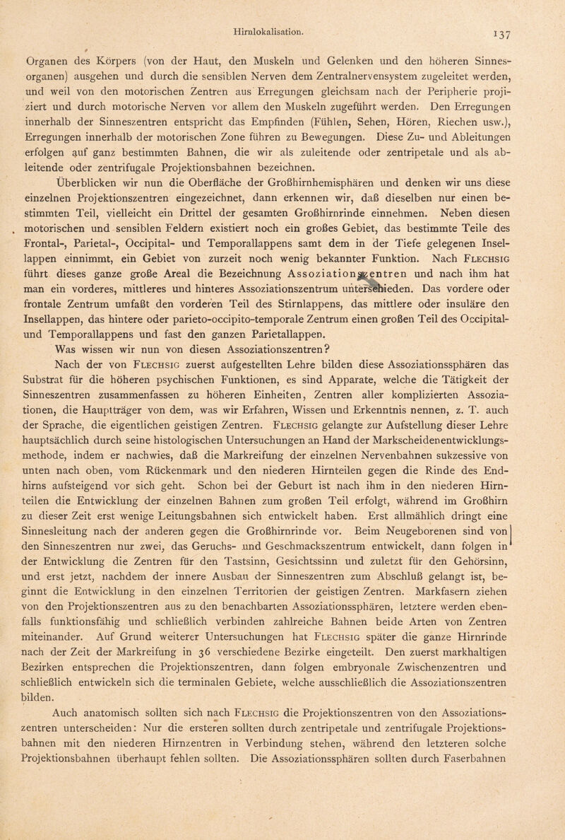 *37 Organen des Körpers (von der Haut, den Muskeln und Gelenken und den höheren Sinnes¬ organen) ausgehen und durch die sensiblen Nerven dem Zentralnervensystem zugeleitet werden, und weil von den motorischen Zentren aus Erregungen gleichsam nach der Peripherie proji¬ ziert und durch motorische Nerven vor allem den Muskeln zugeführt werden. Den Erregungen innerhalb der Sinneszentren entspricht das Empfinden (Fühlen, Sehen, Hören, Riechen usw.), Erregungen innerhalb der motorischen Zone führen zu Bewegungen. Diese Zu- und Ableitungen erfolgen auf ganz bestimmten Bahnen, die wir als zuleitende oder zentripetale und als ab¬ leitende oder zentrifugale Projektionsbahnen bezeichnen. Überblicken wir nun die Oberfläche der Großhirnhemisphären und denken wir uns diese einzelnen Projektionszentren eingezeichnet, dann erkennen wir, daß dieselben nur einen be¬ stimmten Teil, vielleicht ein Drittel der gesamten Großhirnrinde einnehmen. Neben diesen „ motorischen und sensiblen Feldern existiert noch ein großes Gebiet, das bestimmte Teile des Frontal-, Parietal-, Occipital- und Temporallappens samt dem in der Tiefe gelegenen Insel¬ lappen einnimmt, ein Gebiet von zurzeit noch wenig bekannter Funktion. Nach Flechsig führt dieses ganze große Areal die Bezeichnung Assoziation Zentren und nach ihm hat man ein vorderes, mittleres und hinteres Assoziationszentrum unterschieden. Das vordere oder frontale Zentrum umfaßt den vorderen Teil des Stirnlappens, das mittlere oder insuläre den Insellappen, das hintere oder parieto-occipito-temporale Zentrum einen großen Teil des Occipital- und Temporallappens und fast den ganzen Parietallappen, Was wissen wir nun von diesen Assoziationszentren? Nach der von Flechsig zuerst aufgestellten Lehre bilden diese Assoziationssphären das Substrat für die höheren psychischen Funktionen, es sind Apparate, welche die Tätigkeit der Sinneszentren zusammenfassen zu höheren Einheiten, Zentren aller komplizierten Assozia¬ tionen, die Hauptträger von dem, was wir Erfahren, Wissen und Erkenntnis nennen, z. T. auch der Sprache, die eigentlichen geistigen Zentren. Flechsig gelangte zur Aufstellung dieser Lehre hauptsächlich durch seine histologischen Untersuchungen an Hand der Markscheidenentwicklungs¬ methode, indem er nachwies, daß die Markreifung der einzelnen Nervenbahnen sukzessive von unten nach oben, vom Rückenmark und den niederen Hirnteilen gegen die Rinde des End¬ hirns aufsteigend vor sich geht. Schon bei der Geburt ist nach ihm in den niederen Hirn¬ teilen die Entwicklung der einzelnen Bahnen zum großen Teil erfolgt, während im Großhirn zu dieser Zeit erst wenige Leitungsbahnen sich entwickelt haben. Erst allmählich dringt eine Sinnesleitung nach der anderen gegen die Großhirnrinde vor. Beim Neugeborenen sind von! den Sinneszentren nur zwei, das Geruchs- .und Geschmackszentrum entwickelt, dann folgen in der Entwicklung die Zentren für den Tastsinn, Gesichtssinn und zuletzt für den Gehörsinn, und erst jetzt, nachdem der innere Ausbau der Sinneszentren zum Abschluß gelangt ist, be¬ ginnt die Entwicklung in den einzelnen Territorien der geistigen Zentren. Markfasern ziehen von den Projektionszentren aus zu den benachbarten Assoziationssphären, letztere werden eben¬ falls funktionsfähig und schließlich verbinden zahlreiche Bahnen beide Arten von Zentren miteinander. Auf Grund weiterer Untersuchungen hat Flechsig später die ganze Hirnrinde nach der Zeit der Markreifung in 36 verschiedene Bezirke eingeteilt. Den zuerst markhaltigen Bezirken entsprechen die Projektionszentren, dann folgen embryonale Zwischenzentren und schließlich entwickeln sich die terminalen Gebiete, welche ausschließlich die Assoziationszentren bilden. Auch anatomisch sollten sich nach Flechsig die Projektionszentren von den Assoziations- m Zentren unterscheiden : Nur die ersteren sollten durch zentripetale und zentrifugale Projektions¬ bahnen mit den niederen Hirnzentren in Verbindung stehen, während den letzteren solche Projektionsbahnen überhaupt fehlen sollten. Die Assoziationssphären sollten durch Faserbahnen