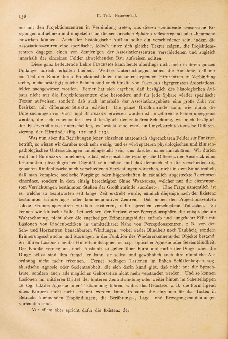 «38 nur mit den Projektionszentren in Verbindung treten, aus diesen stammende sensorische Er¬ regungen aufnehmen und umgekehrt auf die sensorischen Sphären reflexerregend oder -hemmend einwirken können. Auch der histologische Aufbau sollte ein verschiedener sein, indem die Assoziationszentren eine spezifische, jedoch unter sich gleiche Textur zeigen, die Projektions¬ zentren dagegen einen von demjenigen der Assoziationszentren verschiedenen und zugleich innerhalb der einzelnen Felder abweichenden Bau aufweisen sollten. Diese ganz bedeutende Lehre Flechsigs kann heute allerdings nicht mehr in ihrem ganzen Umfange aufrecht erhalten bleiben. Weitere Untersuchungen haben die Annahme, daß nur ein Teil der Rinde durch Projektionsbahnen mit tiefer liegenden Hirnzentren in Verbindung stehe, nicht bestätigt; solche Bahnen sind auch für die von Flechsig abgegrenzten Assoziations¬ felder nachgewiesen worden. Ferner hat sich ergeben, daß bezüglich des histologischen Auf¬ baus nicht nur die Projektionszentren eine besondere und für jede Sphäre wieder spezifische Textur aufweisen, sondern daß auch innerhalb der Assoziationsgebiete eine große Zahl von Bezirken mit differenter Struktur existiert. Die ganze Großhirnrinde kann, wie durch die Untersuchungen von Vogt und Brodmann erwiesen worden ist, in zahlreiche Felder abgegrenzt werden, die sich voneinander sowohl bezüglich der zellulären Schichtung, wie auch bezüglich der Faserverhältnisse unterscheiden, es besteht eine cvto- und myeloarchitektonische Differen¬ zierung der Hirnrinde (Fig. 122 und 123). Was nun aber die Beziehungen jener einzelnen anatomisch abgrenzbaren Felder zur Funktion betrifft, so wissen wir darüber noch sehr wenig, und es wird späteren physiologischen und klinisch¬ pathologischen Untersuchungen anheimgestellt sein, uns darüber näher aufzuklären. Wir dürfen wohl mit Brodmann annehmen, »daß jede spezifische cytologische Differenz der Ausdruck einer bestimmten physiologischen Dignität sein müsse und daß demnach alle die verschiedenartig gebauten Rindenbezirke auch verschiedenen Verrichtungen vorstehen, nicht in dem Sinne freilich, daß man komplexe seelische Vorgänge oder Eigenschaften in räumlich abgesteckte Territorien einordnet, sondern in dem einzig berechtigten Sinne Wernxckes, welcher nur die elementar¬ sten Verrichtungen bestimmten Stellen der Großhirnrinde zuordnet«. Eine Frage namentlich ist es, welche zu beantworten seit langer Zeit erstrebt wurde, nämlich diejenige nach der Existenz bestimmter Erinnerungs- oder kommemorativer Zentren. Daß neben den Projektionszentren solche Erinnerungszentren wirklich existieren, dafür sprechen verschiedene Tatsachen. So kennen wir klinische Fälle, bei welchen der Verlust einer Perzeptionssphäre die entsprechende Wahrnehmung, nicht aber die zugehörigen Erinnerungsbilder aufhob und umgekehrt Fälle mit Läsionen von Rindenbezirken in unmittelbarer Nähe von Perzeptionszentren, z. B. von den Seh- und Hörzentren benachbarten Windungen, wobei weder Blindheit noch Taubheit, sondern Erinnerungsschwäche und Störungen in der Funktion des Wiedererkennens der Objekte bestand. So führen Läsionen beider Hinterhauptslappen zu sog. optischer Agnosie oder Seelenblindheit. Der Kranke vermag uns noch Auskunft zu geben über Form und Farbe der Dinge, aber die Dinge selbst sind ihm fremd, er kann sie selbst und gewöhnlich auch ihre räumliche An¬ ordnung nicht mehr erkennen. Ferner bedingen Läsionen im linken Schläfenlappen sog. akustische Agnosie oder Seelentaubheit, die sich darin kund gibt, daß nicht nur die Sprach- laute, sondern auch alle möglichen Gehörsreize nicht mehr verstanden werden. Und so können Läsionen im mittleren Drittel der hinteren Zentralwindung oder weiter hinten im Scheitellappen zu sog. taktiler Agnosie oder Tastlähmung führen, wobei das Getastete, z. B. die Form irgend eines Körpers nicht mehr erkannt werden kann, trotzdem die einzelnen für das Tasten in Betracht kommenden Empfindungen, die Berührungs-, Lage- und Bewegungsempfindungen vorhanden sind. Vor allem aber spricht dafür die Existenz der
