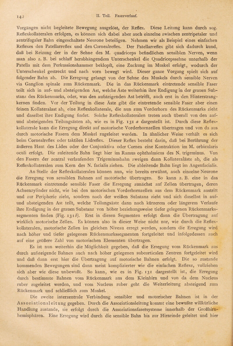 Vorgängen nicht begleitete Bewegung ausgelöst, der Reflex. Diese Leitung kann durch sog. Reflexkollateralen erfolgen, es können sich dabei aber auch einzelne zwischen zentripetaler und zentrifugaler Bahn eingeschaltete Neurone beteiligen. Nehmen wir als Beispiel eines einfachen Reflexes den Patellarreflex und den Cornealreflex. Der Patellarreflex gibt sich dadurch kund, daß bei Reizung der in der Sehne des M. quadriceps befindlichen sensiblen Nerven, wenn man also z. B. bei schlaff herabhängendem Unterschenkel die Quadricepssehne unterhalb der Patella mit dem Perkussionshammer beklopft, eine Zuckung im Muskel erfolgt, wodurch der Unterschenkel gestreckt und nach vorn bewegt wird. Dieser ganze Vorgang spielt sich auf folgender Bahn ab. Die Erregung gelangt von der Sehne des Muskels durch sensible Nerven via Ganglion spinale zum Rückenmark. Die in das Rückenmark eintretende sensible Faser teilt sich in auf- und absteigenden Ast, welche Äste weiterhin ihre Endigung in der grauen Sub¬ stanz des Rückenmarks, oder, was den aufsteigenden Ast betrifft, auch erst in den Hinterstrang¬ kernen finden. Vor der Teilung in diese Äste gibt die eintretende sensible Faser aber einen feinen Kollateralast ab, eine Reflexkollaterale, die nun zum Vorderhorn des Rückenmarks zieht und daselbst ihre Endigung findet. Solche Reflexkollateralen treten auch überall von den auf- und absteigenden Teilungsästen ab, wie es in Fig. 131 a dargestellt ist. Durch diese Reflex¬ kollaterale kann die Erregung direkt auf motorische Vorderhornzellen übertragen und von da aus durch motorische Fasern dem Muskel zugeleitet werden. In ähnlicher Weise verhält es sich beim Cornealreflex oder taktilen Lidreflex. Dieser Reflex besteht darin, daß bei Berührung der äußeren Haut des Lides oder der Conjunktiva oder Cornea eine Kontraktion im M. orbicularis oculi erfolgt. Die zuleiteilde Bahn liegt hier im Ramus ophthalmicus des N. trigeminus. Von den Fasern der zentral verlaufenden Trigeminusbahn zweigen dann Kollateraläste ab, die als Reflexkollateralen zum Kern des N. facialis ziehen. Die ableitende Bahn liegt im Augenfacialis. An Stelle der Reflexkollateralen können nun, wie bereits erwähnt, auch einzelne Neurone die Erregung von sensiblen Bahnen auf motorische übertragen. So kann z. B. eine in das Rückenmark eintretende sensible Faser die Erregung zunächst auf Zellen übertragen, deren Achsenzylinder nicht, wie bei den motorischen Vorderhornzellen aus dem Rückenmark austritt und zur Peripherie zieht, sondern nach der weißen Substanz zieht und sich daselbst in auf- und absteigenden Ast teilt, welche Teilungsäste dann nach kürzerem oder längerem Verlaufe ihre Endigung in der grauen Substanz von höher beziehungsweise tiefer gelegenen Rückenmarks¬ segmenten finden (Fig. 131£). Erst in diesen Segmenten erfolgt dann die Übertragung auf wirklich motorische Zellen. Es können also in dieser Weise nicht nur, wie durch die Reflex¬ kollateralen, motorische Zellen im gleichen Niveau erregt werden, sondern die Erregung wird nach höher und tiefer gelegenen Rückenmarkssegmenten fortgeleitet und infolgedessen auch auf eine größere Zahl von motorischen Elementen übertragen. Es ist nun weiterhin die Möglichkeit gegeben, daß die Erregung vom Rückenmark aus durch aufsteigende Bahnen auch nach höher gelegenen subcorticalen Zentren fortgeleitet wird und daß dann erst hier die Übertragung auf motorische Bahnen erfolgt. Die so zustande kommenden Bewegungen sind dann meist komplizierter wie die einfachen Reflexe, vollziehen sich aber wie diese unbewußt. So kann, wie es in Fig. 131 dargestellt ist, die Erregung durch bestimmte Bahnen vom Rückenmark aus dem Kleinhirn und von da dem Nucleus ruber zugeleitet werden, und vom Nucleus ruber geht die Weiterleitung absteigend zum Rückenmark und schließlich zum Muskel. Die zweite interzentrale Verbindung sensibler und motorischer Bahnen ist in der Assoziationsleitung gegeben. Durch die Assoziationsleitung kommt eine bewußte willkürliche Handlung zustande, sie erfolgt durch die Assoziationsfasersysteme innerhalb der Großhirn¬ hemisphären. Eine Erregung wird durch die sensible Bahn bis zur Hirnrinde geleitet und hier