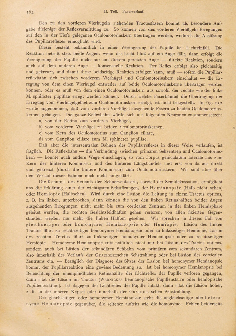 Den zu den vorderen Vierhügeln ziehenden Tractusfasern kommt als besondere Auf¬ gabe diejenige der Reflexvermittlung zu. So können von den vorderen Vierhügeln Erregungen auf den in der Tiefe gelegenen Oculomotoriuskern übertragen werden, wodurch die Auslösung des Pupillarreflexes ermöglicht wird. Dieser besteht bekanntlich in einer Verengerung der Pupille bei Lichteinfall. Die Reaktion betrifft stets beide Augen: wenn das Licht bloß auf ein Auge fällt, dann erfolgt die Verengerung der Pupille nicht nur auf diesem gereizten Auge — direkte Reaktion, sondern auch auf dem anderen Auge — konsensuelle Reaktion. Der Reflex erfolgt also gleichseitig und gekreuzt, und damit diese beidseitige Reaktion erfolgen kann, muß — sofern die Pupillar- reflexbahn sich zwischen vorderem Vierhügel und Oculomotoriuskern einschaltet — die Er¬ regung von dem einen Vierhügel entweder auf beide Oculomotoriuskerne übertragen werden können, oder es muß von dem einen Oculomotoriuskern aus sowohl der rechte wie der linke M. sphincter pupillae erregt werden können. Durch welche Faserbündel die Übertragung der Erregung vom Vierhügelgebiet zum Oculomotoriuskern erfolgt, ist nicht festgestellt. In Fig. 152 wurde angenommen, daß vom vorderen Vierhügel ausgehende Fasern zu beiden Oculomotorius- kernen gelangen. Die ganze Reflexbahn würde sich aus folgenden Neuronen zusammensetzen: a) von der Retina zum vorderen Vierhügel, b) vom vorderen Vierhügel zu beiden Oculomotoriuskernen, c) vom Kern des Oculomot-orius zum Ganglion ciliare, d) vom Ganglion ciliare zum M. sphincter pupillae. Daß aber die interzentralen Bahnen des Pupillarreflexes in dieser Weise verlaufen, ist fraglich. Die Reflexbahn — die Verbindung zwischen primären Sehzentren und Oculomotorius¬ kern — könnte auch andere Wege einschlagen, so vom Corpus geniculatum laterale aus zum Kern der hinteren Kommissur und des hinteren Längsbündels und erst von da aus direkt und gekreuzt (durch die hintere Kommissur) zum Oculomotoriuskern. Wir sind aber über den Verlauf dieser Bahnen noch nicht aufgeklärt. Die Kenntnis des Verlaufs der Sehnervenfasern, speziell der Semidekussation, ermöglicht uns die Erklärung einer der wichtigsten Sehstörungen, der Hemianopsie (Halb nicht sehen) oder Hemiopie (Halbsehen). Wird durch eine Läsion die Leitung in einem Tractus opticus, z. B. im linken, unterbrochen, dann können die von den linken Retinahälften beider Augen ausgehenden Erregungen nicht mehr bis zum corticalen Zentrum in der linken Hemisphäre geleitet werden, die rechten Gesichtsfeldhäften gehen verloren, von allen fixierten Gegen¬ ständen werden nur mehr die linken Hälften gesehen. Wir sprechen in diesem Fall von gleichseitiger oder homonymer Hemianopsie oder Hemiopie. Läsion des linken Tractus führt zu rechtsseitiger homonymer Hemianopsie oder zu linksseitiger Hemiopie, Läsion des rechten Tractus führt zu linksseitiger homonymer Hemianopsie oder zu rechtsseitiger Hemiopie. Homonyme Hemianopsie tritt natürlich nicht nur bei Läsion des Tractus opticus, sondern auch bei Läsion der sekundären Sehbahn vom primären zum sekundären Zentrum, also innerhalb des Verlaufs der GRATiOLETSchen Sehstrahlung oder bei Läsion des corticalen Zentrums ein. — Bezüglich der Diagnose des Sitzes der Läsion bei homonymer Hemianopsie kommt der Pupillarreaktion eine gewisse Bedeutung zu. Ist bei homonymer Hemianopsie bei Beleuchtung der unempfindlichen Retinahälfte der Lichtreflex der Pupille verloren gegangen, dann sitzt die Läsion im Tractus (Wernickes hemianopische Pupillenstarre oder hemiopische Pupillenreaktion). Ist dagegen der Lichtreflex der Pupille intakt, dann sitzt die Läsion höher, z. B. in der inneren Kapsel oder innerhalb der GRATiOLETSchen Sehstrahlung. Der gleichseitigen oder homonymen Hemianopsie steht die ungleichseitige oder hetero- nyme Hemianopsie gegenüber, die seltener auftritt wie die homonyme. Fehlen beiderseits
