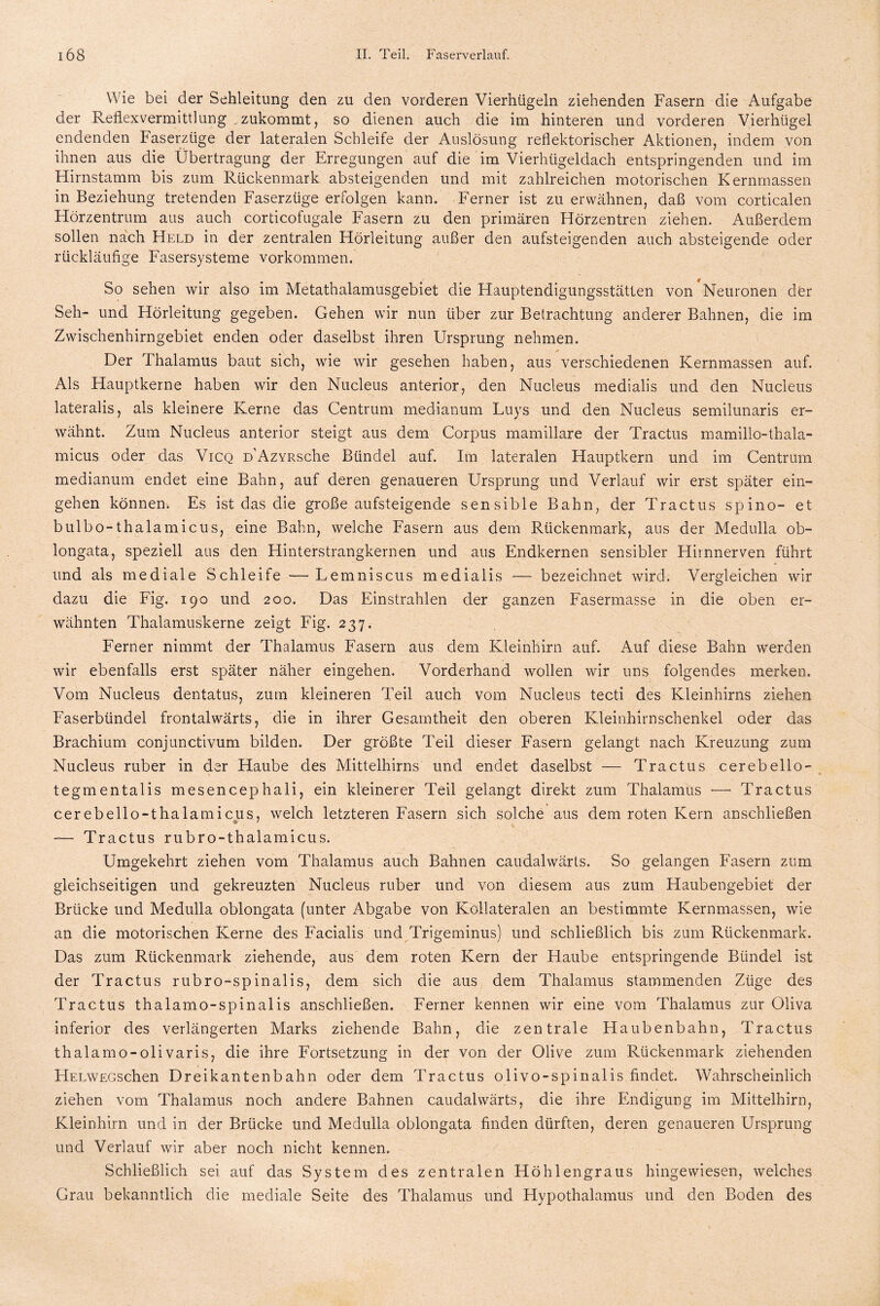 Wie bei der Sehleitung den zu den vorderen Vierhügeln ziehenden Fasern die Aufgabe der Reflex Vermittlung . zukommt, so dienen auch die im hinteren und vorderen Vierhügel endenden Faserzüge der lateralen Schleife der Auslösung reflektorischer Aktionen, indem von ihnen aus die Übertragung der Erregungen auf die im Vierhügeldach entspringenden und im Hirnstamm bis zum Rückenmark absteigenden und mit zahlreichen motorischen Kernmassen in Beziehung tretenden Faserzüge erfolgen kann. Ferner ist zu erwähnen, daß vom corticalen Hörzentrum aus auch corticofugale Fasern zu den primären Hörzentren ziehen. Außerdem sollen nach Held in der zentralen Hörleitung außer den aufsteigenden auch absteigende oder rückläufige Fasersysteme Vorkommen. So sehen wir also im Metathalamusgebiet die Hauptendigungsstätten von Neuronen der Seh- und Hörleitung gegeben. Gehen wir nun über zur Betrachtung anderer Bahnen, die im Zwischenhirngebiet enden oder daselbst ihren Ursprung nehmen. Der Thalamus baut sich, wie wir gesehen haben, aus verschiedenen Kernmassen auf. Als Hauptkerne haben wir den Nucleus anterior, den Nucleus medialis und den Nucleus lateralis, als kleinere Kerne das Centrum medianum Luys und den Nucleus semilunaris er¬ wähnt. Zum Nucleus anterior steigt aus dem Corpus mamillare der Tractus mamillo-thala- micus oder das Vicq D’AzYRSche Bündel auf. Im lateralen Hauptkern und im Centrum medianum endet eine Bahn, auf deren genaueren Ursprung und Verlauf wir erst später ein- gehen können. Es ist das die große aufsteigende sensible Bahn, der Tractus spino- et bulbo-thalamicus, eine Bahn, welche Fasern aus dem Rückenmark, aus der Medulla ob- longata, speziell aus den Hinterstrangkernen und aus Endkernen sensibler Hirnnerven führt und als mediale Schleife — Lemniscus medialis •— bezeichnet wird. Vergleichen wir dazu die Fig. 190 und 200. Das Einstrahlen der ganzen Fasermasse in die oben er¬ wähnten Thalamuskerne zeigt Fig. 237. Ferner nimmt der Thalamus Fasern aus dem Kleinhirn auf. Auf diese Bahn werden wir ebenfalls erst später näher eingehen. Vorderhand wollen wir uns folgendes merken. Vom Nucleus dentatus, zum kleineren Teil auch vom Nucleus tecti des Kleinhirns ziehen Faserbündel frontalwärts, die in ihrer Gesamtheit den oberen Kleinhirnschenkel oder das Brachium conjunctivum bilden. Der größte Teil dieser Fasern gelangt nach Kreuzung zum Nucleus ruber in der Haube des Mittelhirns und endet daselbst — Tractus cerebello- tegmentalis mesencephali, ein kleinerer Teil gelangt direkt zum Thalamus — Tractus cerebello-thalamicus, welch letzteren Fasern sich solche aus dem roten Kern anschließen — Tractus rubro-thalamicus. Umgekehrt ziehen vom Thalamus auch Bahnen caudalwärts. So gelangen Fasern zum gleichseitigen und gekreuzten Nucleus ruber und von diesem aus zum Haubengebiet der Brücke und Medulla oblongata (unter Abgabe von Kollateralen an bestimmte Kernmassen, wie an die motorischen Kerne des Facialis und Trigeminus) und schließlich bis zum Rückenmark. Das zum Rückenmark ziehende, aus dem roten Kern der Haube entspringende Bündel ist der Tractus rubro-spinalis, dem sich die aus dem Thalamus stammenden Züge des Tractus thalamo-spinalis anschließen. Ferner kennen wir eine vom Thalamus zur Oliva, inferior des verlängerten Marks ziehende Bahn, die zentrale Haubenbahn, Tractus thalamo-olivaris, die ihre Fortsetzung in der von der Olive zum Rückenmark ziehenden HELWEGschen Dreikantenbahn oder dem Tractus olivo-spinalis findet. Wahrscheinlich ziehen vom Thalamus noch andere Bahnen caudalwärts, die ihre Endigung im Mittelhirn, Kleinhirn und in der Brücke und Medulla oblongata finden dürften, deren genaueren Ursprung und Verlauf wir aber noch nicht kennen. Schließlich sei auf das System des zentralen Höhlengraus hingewiesen, welches Grau bekanntlich die mediale Seite des Thalamus und Hypothalamus und den Boden des