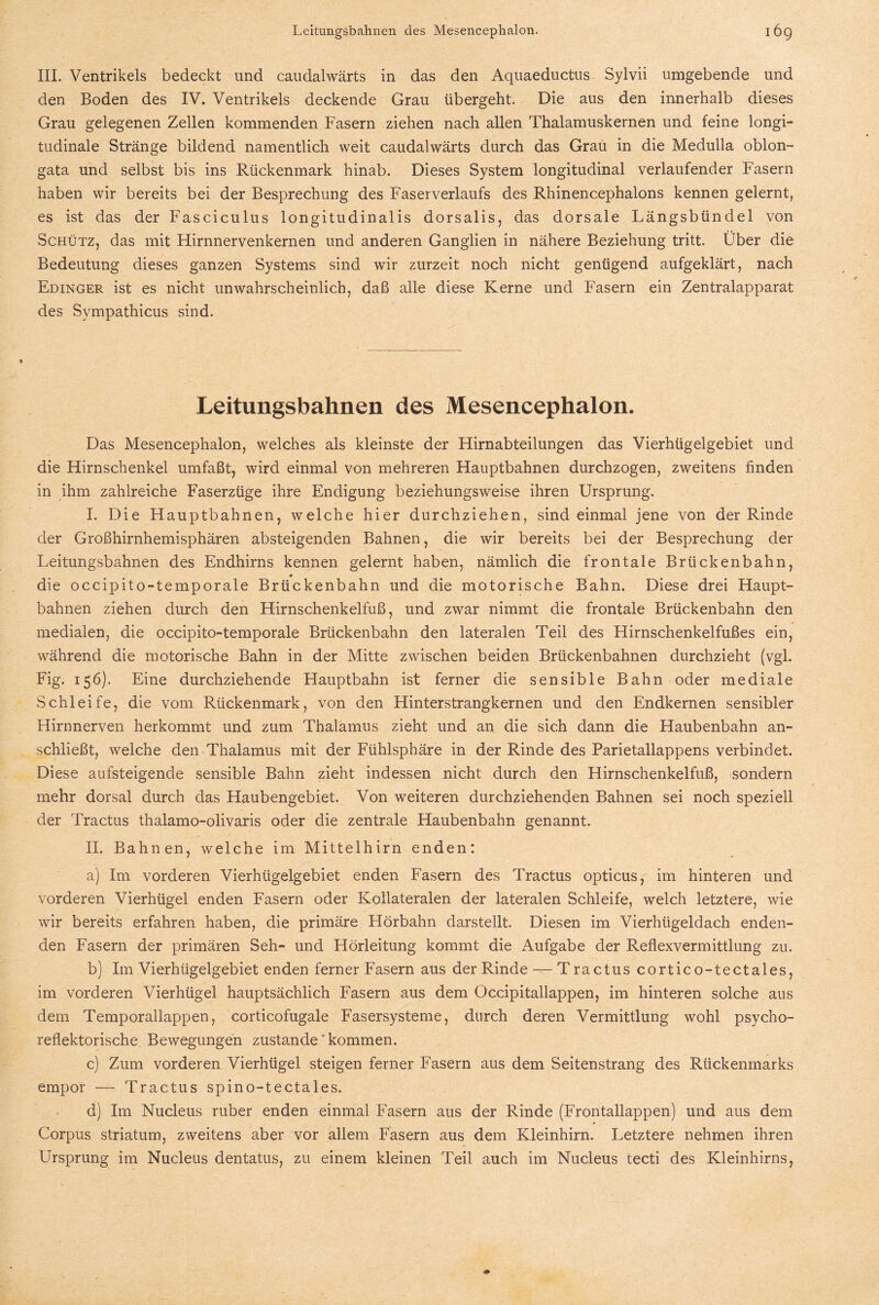 III. Ventrikels bedeckt und caudalwärts in das den Aquaeductus Sylvii umgebende und den Boden des IV. Ventrikels deckende Grau übergeht. Die aus den innerhalb dieses Grau gelegenen Zellen kommenden Fasern ziehen nach allen Thalamuskernen und feine longi¬ tudinale Stränge bildend namentlich weit caudalwärts durch das Grau in die Medulla oblon- gata und selbst bis ins Rückenmark hinab. Dieses System longitudinal verlaufender Fasern haben wir bereits bei der Besprechung des Faserverlaufs des Rhinencephalons kennen gelernt, es ist das der Fasciculus longitudinalis dorsalis, das dorsale Längsbündel von Schütz, das mit Hirnnervenkernen und anderen Ganglien in nähere Beziehung tritt. Über die Bedeutung dieses ganzen Systems sind wir zurzeit noch nicht genügend aufgeklärt, nach Edinger ist es nicht unwahrscheinlich, daß alle diese Kerne und Fasern ein Zentralapparat des Sympathicus sind. Leitungsbahnen des Mesencephalon. Das Mesencephalon, welches als kleinste der Hirnabteilungen das Vierhügelgebiet und die Hirnschenkel umfaßt, wird einmal von mehreren Hauptbahnen durchzogen, zweitens finden in ihm zahlreiche Faserzüge ihre Endigung beziehungsweise ihren Ursprung. I. Die Hauptbahnen, welche hier durchziehen, sind einmal jene Von der Rinde der Großhirnhemisphären absteigenden Bahnen, die wir bereits bei der Besprechung der Leitungsbahnen des Endhirns kennen gelernt haben, nämlich die frontale Brückenbahn, die occipito-temporale Brückenbahn und die motorische Bahn. Diese drei Haupt¬ bahnen ziehen durch den Hirnschenkelfuß, und zwar nimmt die frontale Brückenbahn den medialen, die occipito-temporale Brückenbahn den lateralen Teil des Hirnschenkelfußes ein, während die motorische Bahn in der Mitte zwischen beiden Brückenbahnen durchzieht (vgl. Fig. 156). Eine durchziehende Hauptbahn ist ferner die sensible Bahn oder mediale Schleife, die vom Rückenmark, von den Hinterstrangkernen und den Endkernen sensibler Hirnnerven herkommt und zum Thalamus zieht und an die sich dann die Haubenbahn an¬ schließt, welche den Thalamus mit der Fühlsphäre in der Rinde des Parietallappens verbindet. Diese aufsteigende sensible Bahn zieht indessen nicht durch den Hirnschenkelfuß, sondern mehr dorsal durch das Haubengebiet. Von weiteren durchziehenden Bahnen sei noch speziell der Tractus thalamo-olivaris oder die zentrale Haubenbahn genannt. II. Bahnen, welche im Mittelhirn enden: a) Im vorderen Vierhügelgebiet enden Fasern des Tractus opticus, im hinteren und vorderen Vierhügel enden Fasern oder Kollateralen der lateralen Schleife, welch letztere, wie wir bereits erfahren haben, die primäre Hörbahn darstellt. Diesen im Vierhügeldach enden¬ den Fasern der primären Seh- und Hörleitung kommt die Aufgabe der Reflexvermittlung zu. b) Im Vierhügelgebiet enden ferner Fasern aus der Rinde — T ra ctus cortic o-tectales, im vorderen Vierhügel hauptsächlich Fasern aus dem Occipitallappen, im hinteren solche aus dem Temporallappen, corticofugale Fasersysteme, durch deren Vermittlung wohl psycho- reflektorische Bewegungen zustande “kommen. c) Zum vorderen Vierhügel steigen ferner Fasern aus dem Seitenstrang des Rückenmarks empor — Tractus spino-tectales. d) Im Nucleus ruber enden einmal Fasern aus der Rinde (Frontallappen) und aus dem Corpus Striatum, zweitens aber vor allem Fasern aus dem Kleinhirn. Letztere nehmen ihren Ursprung im Nucleus dentatus, zu einem kleinen Teil auch im Nucleus tecti des Kleinhirns,