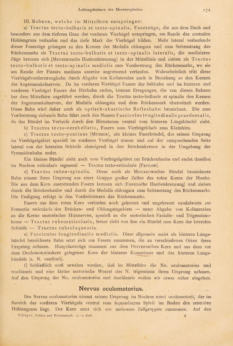 III. Bahnen, welche im Mittelhirn entspringen: a) Tractus tecto-bulbaris et tecto-spinalis, Faserzüge, die aus dem Dach und besonders aus dem tieferen Grau der vorderen Vierhügel entspringen, am Rande des zentralen Höhlengraus verlaufen und das tiefe Mark der Vierhügel bilden. Mehr lateral verlaufende dieser Faserzüge gelangen zu den Kernen der Medulla oblongata und zum Seitenstrang des Rückenmarks als Tractus tecto-bulbaris et tecto-spinalis lateralis, die medialeren Züge kreuzen sich (MEYNERTsche Haubenkreuzung) in der Mittellinie und ziehen als Tractus tecto-bulbaris et tecto-spinalis medialis zum Vorderstrang des Rückenmarks, wo sie am Rande der Fissura mediana anterior angrenzend verlaufen. Wahrscheinlich tritt diese Vierhügelvorderstrangbahn durch Abgabe von Kollateralen auch in Beziehung zu den Kernen der Augenmuskelnerven. Da im vorderen Vierhügel Fasern der Sehbahn und im hinteren und vorderen Vierhtigel Fasern der Hörbahn enden, können Erregungen, die von diesen Bahnen her dem Mittelhirn zugeführt werden, durch die Tractus tecto-bulbaris et spinalis den Kernen der Augenmuskelnerven, der Medulla oblongata und dem Rückenmark übermittelt werden. Diese Bahn wird daher auch als optisch-akustische Reflexbahn bezeichnet. Die zum Vorderstrang ziehende Bahn führt auch den Namen Fasciculus longitudinalis praedorsalis, da das Bündel im Verlaufe durch den Hirnstamm ventral vom hinteren Längsbündel zieht. b) Tractus tecto-cerebellaris, Fasern vom Vierhügeldach zum Kleinhirn. c) Tractus tecto-pontinus (Münzer), ein kleines Faserbündel, das seinen Ursprung im Vierhügelgebiet speziell im vorderen Vierhügel nimmt und auf der entsprechenden Seite lateral von der lateralen Schleife absteigend in den Brückenkernen in der Umgebung der Pyramidenbahn endet. Ein kleines Bündel zieht auch vom Vierhügelgebiet zur Brückenhaube und endet daselbst im Nucleus reticularis tegmenti —- Tractus tecto-reticularis (Pavlow). d) Tractus rubro-spinalis. Diese auch als MoNAKOWsches Bündel bezeichnete Bahn nimmt ihren Ursprung aus einer Gruppe großer Zellen des roten Kerns der Haube. Die aus dem Kern austretenden Fasern kreuzen sich (FoREi.sche Haubenkreuzung) und ziehen durch die Brückenhaube und durch die Medulla oblongata zum Seitenstrang des Rückenmarks. Die Endigung erfolgt in den Vorderhörnern des Rückenmarks. Fasern aus dem roten Kern verlaufen auch gekreuzt und ungekreuzt caudalwärts zur Formatio reticularis des Brücken- und Oblongatagebiets — unter Abgabe von Kollateralen an die Kerne motorischer Hirnnerven, speziell an die motorischen Facialis- und Trigeminus¬ kerne — Tractus rubroreticularis, ferner zieht von ihm ein Bündel zum Kern der lateralen Schleife — Tractus rubrolaquearis. e) Fasciculus dongitudinaiis medialis. Diese allgemein meist als hinteres Längs¬ bündel bezeichnete Bahn setzt sich aus Fasern zusammen, die an verschiedenen Orten ihren Ursprung nehmen. Hauptfaserzüge stammen aus dem DEiTERSschen Kern und aus dem vor dem Oculomotoriuskern gelegenen Kern der hinteren Kommissur und des hinteren Längs¬ bündels (s. N. vestibuli). f) Schließlich muß erwähnt werden, daß im Mittelhirn die Nn. oculomotorius und trochlearis und eine kleine motorische Wurzel des N. trigeminus ihren Ursprung nehmen. Auf den Ursprung der Nn. oculomotorius und trochlearis wollen wir etwas näher eingehen. ♦ , 0 Nervus oculomotorius. Der Nervus oculomotorius nimmt seinen Ursprung im Nucleus nervi oculomotorii, der im Bereich des vorderen Vierhügels ventral vom Aquaeductus Sylvii im Boden des zentralen Höhlengraus liegt. Der Kern setzt sich aus mehreren Zellgruppen zusammen. Auf den Villiger, Gehirn un<l Rückenmark. 5.-—7. Aull. 3