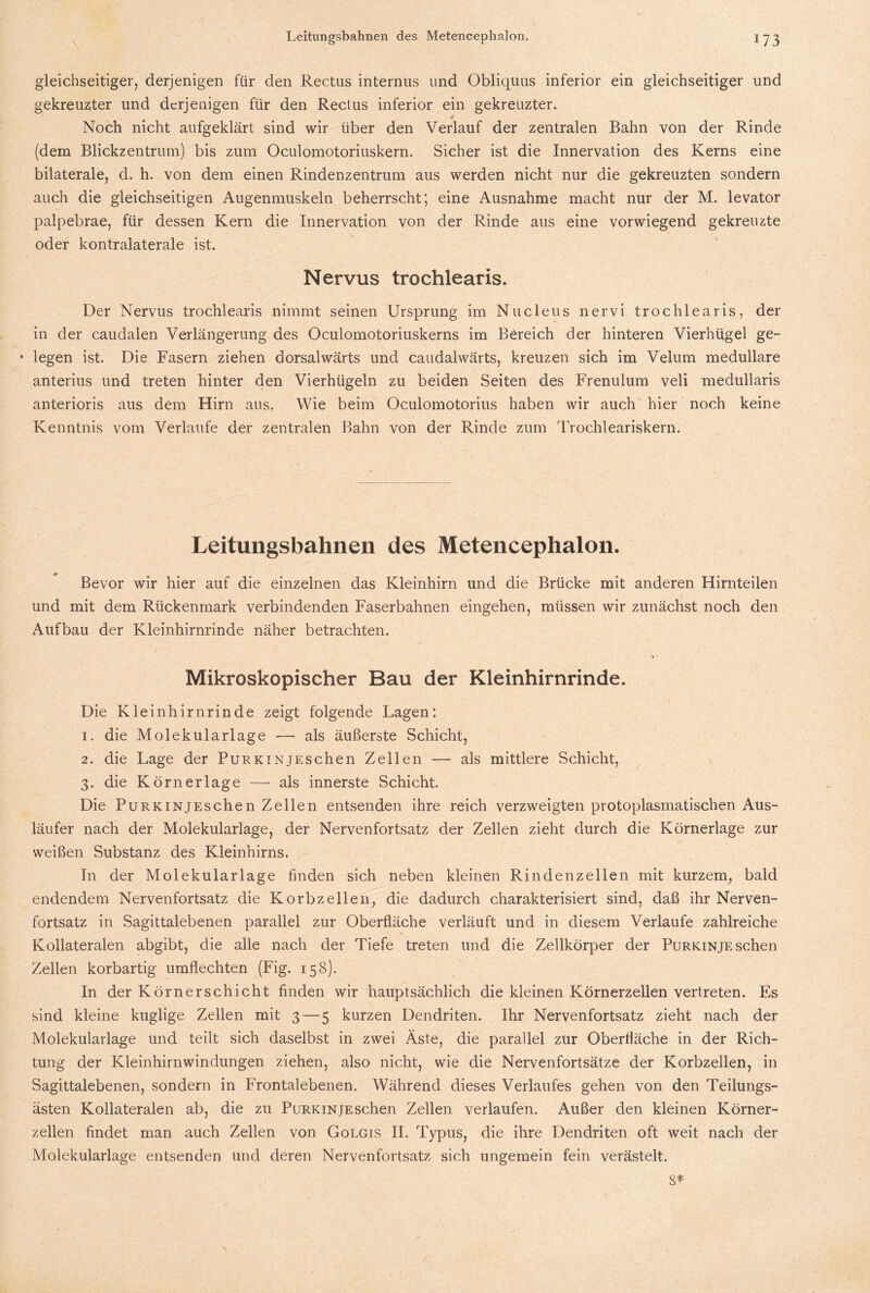 gleichseitiger, derjenigen für den Rectus internus und Obliquus inferior ein gleichseitiger und gekreuzter und derjenigen für den Rectus inferior ein gekreuzter. Noch nicht aufgeklärt sind wir über den Verlauf der zentralen Bahn von der Rinde (dem Blickzentrum) bis zum Oculomotoriuskern. Sicher ist die Innervation des Kerns eine bilaterale, d. h. von dem einen Rindenzentrum aus werden nicht nur die gekreuzten sondern auch die gleichseitigen Augenmuskeln beherrscht; eine Ausnahme macht nur der M. levator palpebrae, für dessen Kern die Innervation von der Rinde aus eine vorwiegend gekreuzte oder kontralaterale ist. Nervus trochlearis. Der Nervus trochlearis nimmt seinen Ursprung im Nucleus nervi trochlearis, der in der caudalen Verlängerung des Oculomotoriuskerns im Bereich der hinteren Vierhügel ge- ♦ legen ist. Die Fasern ziehen dorsalwärts und caudalwärts, kreuzen sich im Velum medulläre anterius und treten hinter den Vierhügeln zu beiden Seiten des Frenulum veli medullaris anterioris aus dem Hirn aus. Wie beim Oculomotorius haben wir auch hier noch keine Kenntnis vom Verlaufe der zentralen Bahn von der Rinde zum Trochleariskern. Leitungsbahnen des Meteneephalon. Bevor wir hier auf die einzelnen das Kleinhirn und die Brücke mit anderen Hirnteilen und mit dem Rückenmark verbindenden Faserbahnen eingehen, müssen wir zunächst noch den Aufbau der Kleinhirnrinde näher betrachten. * • Mikroskopischer Bau der Kleinhirnrinde. Die Kleinhirn rinde zeigt folgende Lagen: 1. die Molekularlage — als äußerste Schicht, 2. die Lage der PuRKiNjEschen Zellen — als mittlere Schicht, 3. die Körn erläge — als innerste Schicht. Die PuRKiNjEschen Zellen entsenden ihre reich verzweigten protoplasmatischen Aus¬ läufer nach der Molekularlage, der Nervenfortsatz der Zellen zieht durch die Körnerlage zur weißen Substanz des Kleinhirns. In der Molekularlage finden sich neben kleinen Rindenzellen mit kurzem, bald endendem Nervenfortsatz die Korbzellen, die dadurch charakterisiert sind, daß ihr Nerven¬ fortsatz in Sagittalebenen parallel zur Oberfläche verläuft und in diesem Verlaufe zahlreiche Kollateralen abgibt, die alle nach der Tiefe treten und die Zellkörper der PuRKiNjEschen Zellen korbartig umflechten (Fig. 158). In der Körner Schicht finden wir hauptsächlich die kleinen Körnerzellen vertreten. Es sind kleine kuglige Zellen mit 3 — 5 kurzen Dendriten. Ihr Nervenfortsatz zieht nach der Molekularlage und teilt sich daselbst in zwei Äste, die parallel zur Oberfläche in der Rich¬ tung der Kleinhirnwindungen ziehen, also nicht, wie die Nervenfortsätze der Korbzellen, in Sagittalebenen, sondern in Frontalebenen. Während dieses Verlaufes gehen von den Teilungs¬ ästen Kollateralen ab, die zu PuRKiNjEschen Zellen verlaufen. Außer den kleinen Körner¬ zellen findet man auch Zellen von Golgis II. Typus, die ihre Dendriten oft weit nach der Molekularlage entsenden und deren Nervenfortsatz sich ungemein fein verästelt. 8*