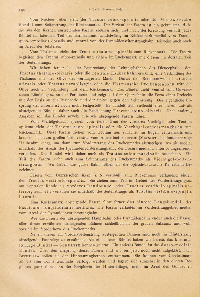 Vom Nucleus ruber zieht der Tractus rubro-spinalis oder das MoNAicowsche Bündel zum Seitenstrang des Rückenmarks. Der Verlauf der Fasern ist ein gekreuzter, d. h. die aus den Kernen austretenden Fasern kreuzen sich, und nach der Kreuzung verläuft jedes Bündel im lateralen Teil des Hirnstammes caudalwärts, im Rückenmark medial vom Tractus spino-cerebellaris dorsalis und ventral von der Pyramidenseitenstrangbahn, teilweise auch noch im Areal der letzteren. Vom Thalamus zieht der Tractus thalamo-spinalis zum Rückenmark. Die Fasern begleiten den Tractus rubro-spinalis und ziehen im Rückenmark mit diesem im dorsalen Teil des Seitenstrangs. , Wir haben ferner bei der Besprechung der Leitungsbahnen des Diencephalon den Tractus thalamo-olivaris oder die zentrale Haubenbahn erwähnt, eine Verbindung des Thalamus mit der Olive des verlängerten Marks. Durch den BECHTEREWschen Tractus olivaris oder Tractus paraolivaris oder die HELWEGSche Dreikantenbahn tritt die Olive auch in Verbindung mit dem Rückenmark. Das Bündel zieht ventral vom Gowers- schen Bündel ganz an der Peripherie und zeigt auf dem Querschnitt die Form eines Dreiecks mit der Basis an der Peripherie und der Spitze gegen den Seitenstrang. Der eigentliche Ur¬ sprung der Fasern ist noch nicht festgestellt. Es handelt sich vielleicht eher um ein auf- als absteigendes Bündel, daher auch die Bezeichnung Tractus spino-olivaris. Nach anderen Angaben soll das Bündel sowohl auf- wie absteigende Fasern führen. Vom Vierhügeldach, speziell vom tiefen Grau der vorderen Vierhügel oder Tectum opticum zieht der Tractus tecto-spinalis oder die Vierhügelvorderstrangbahn zum Rückenmark. Diese Fasern ziehen vom Tectum aus zunächst im Bogen ventralwärts und kreuzen sich zum großen Teil ventral vom Aquaeductus cerebri (MEYNERTSche fontänenartige Haubenkreuzung), um dann zum Vorderstrang des Rückenmarks abzusteigen, wo sie medial innerhalb des Areals der Pyramidenvorderstrangbahn, der Fissura mediana anterior angrenzend, verlaufen. Das Bündel wird daher auch als Tractus s ule o -m argin ali s bezeichnet. Ein Teil der Fasern zieht auch zum Seitenstrang des Rückenmarks als Vierhiigel-Seiten- strängbahn. Wir haben die ganze Bahn früher als die optisch-akustische Reflexbahn be¬ zeichnet. Fasern vom Deiter sehen Kern (s. N. vestibuli) zum Rückenmark verlaufend bilden den Tractus vestibulo-spinalis. Sie ziehen zum Teil im Gebiet des Vorderstrangs ganz am ventralen Rande als vorderes Randbündel oder Tractus vestibulo spinalis an¬ terior, zum Teil verlaufen sie innerhalb des Seitenstrangs als Tractus vestibulo-spinalis lateralis. Zum Rückenmark absteigende Fasern führt ferner das hintere Längsbündel, der Fasciculus longitudinalis medialis. Die Fasern verlaufen im Vorderstranggebiet medial vom Areal der Pyramidenvorderstrangbahn. Wie die Fasern der absteigenden Hauptbahn oder Pyramidenbahn enden auch die Fasern aller dieser erwähnten absteigenden Bahnen schließlich in der grauen Substanz und wohl speziell im Vorderhorn des Rückenmarks. Neben diesen im Vorder-Seitenstrang absteigenden Bahnen sind noch im Hinterstrang absteigende Faserzüge zu erwähnen. Als ein solches Bündel haben wir bereits das komma¬ förmige Bündel — Schultze kennen gelernt. Ein anderes Bündel ist das dorso-mediale Bündel. Über den Ursprung dieser Fasern sind wir bis jetzt noch nicht aufgeklärt, nach Bechterew sollen sie den Hinterstrangkernen entstammen. Sie können vom Cervicalmark an bis zum Conus terminalis verfolgt werden und lagern sich zunächst in den oberen Re¬ gionen ganz dorsal an der Peripherie der Hinterstränge, mehr im Areal des Gollsehen