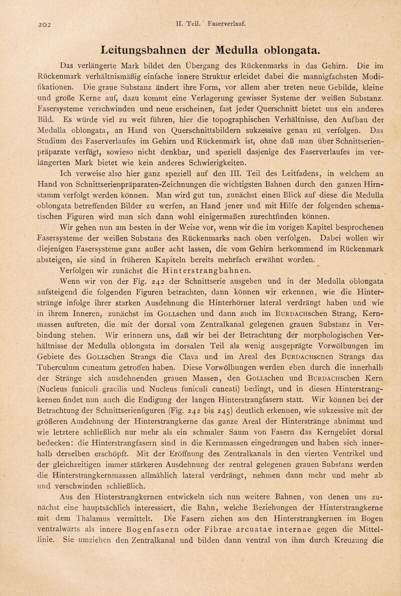 Leitungsbahnen der Medulla oblongata. Das verlängerte Mark bildet den Übergang des Rückenmarks in das Gehirn. Die im Rückenmark verhältnismäßig einfache innere Struktur erleidet dabei die mannigfachsten Modi¬ fikationen. Die graue Substanz ändert ihre Form, vor allem aber treten neue Gebilde, kleine und große Kerne auf, dazu kommt eine Verlagerung gewisser Systeme der weißen Substanz. Fasersysteme verschwinden und neue erscheinen, fast jeder Querschnitt bietet uns ein anderes Bild. Es würde viel zu weit führen, hier die topographischen Verhältnisse, den Aufbau der Medulla oblongata, an Hand von Querschnittsbildern sukzessive genau zü verfolgen. Das Studium des Faserverlaufes im Gehirn und Rückenmark ist, ohne daß man über Schnittserien¬ präparate verfügt, sowieso nicht denkbar, und speziell dasjenige des Faser Verlaufes im ver¬ längerten Mark bietet wie kein anderes Schwierigkeiten. Ich verweise also hier ganz speziell auf den III. Teil des Leitfadens, in welchem an Hand von Schnittserienpräparaten-Zeichnungen die wichtigsten Bahnen durch den ganzen Hirn¬ stamm verfolgt werden können. Man wird gut tun, zunächst einen Blick auf diese die Medulla oblongata betreffenden Bilder zu werfen, an Hand jener und mit Hilfe der folgenden schema¬ tischen Figuren wird man sich dann wohl einigermaßen zurechtfinden können. Wir gehen nun am besten in der Weise vor, wenn wir die im vorigen Kapitel besprochenen Fasersysteme der weißen Substanz des Rückenmarks nach oben verfolgen. Dabei wollen wir diejenigen Fasersysteme ganz außer acht lassen, die vom Gehirn herkommend im Rückenmark absteigen, sie sind in früheren Kapiteln bereits mehrfach erwähnt worden. Verfolgen wir zunächst die Hinterstrangbahnen. Wenn wir von der Fig. 242 der Schnittserie ausgehen und in der Medulla oblongata aufsteigend die folgenden Figuren betrachten, dann können wir erkennen, wie die Hinter¬ stränge infolge ihrer starken Ausdehnung die Hinterhörner lateral verdrängt haben und wie in ihrem Inneren, zunächst im GoLLSchen und dann auch im BüRDACHschen Strang, Kern¬ massen auftreten, die mit der dorsal vom Zentralkanal gelegenen grauen Substanz in Ver¬ bindung stehen. Wir erinnern uns, daß wir bei der Betrachtung der morphologischen Ver¬ hältnisse der Medulla oblongata im dorsalen Teil als wenig ausgeprägte Vorwölbungen im Gebiete des GoLLschen Strangs die Clava und im Areal des BuRDACHscnen Strangs das Tuberculum cuneatum getroffen haben. Diese Vorwölbungen werden eben durch die innerhalb der Stränge sich ausdehnenden grauen Massen, den GoLLschen und BüRDACHschen Kern (Nucleus funiculi gracilis und Nucleus funiculi cuneati) bedingt, und in diesen Hinterstrang¬ kernen findet nun auch die Endigung der langen Hinterstrangfasern statt. Wir können bei der Betrachtung der Schnittserienfiguren (Fig. 242 bis 245) deutlich erkennen, wie sukzessive mit der größeren Ausdehnung der Hinterstrangkerne das ganze Areal der Hinterstränge abnimmt und wie letztere schließlich nur mehr als ein schmaler Saum von Fasern das Kerngebiet dorsal bedecken: die Hinterstrangfasern sind in die Kernmassen eingedrungen und haben sich inner¬ halb derselben erschöpft. Mit der Eröffnung des Zentralkanals in den vierten Ventrikel und der gleichzeitigen immer stärkeren Ausdehnung der zentral gelegenen grauen Substanz werden die Hinterstrangkernmassen allmählich lateral verdrängt, nehmen dann mehr und mehr ab und verschwinden schließlich. Aus den Hinterstrangkernen entwickeln sich nun weitere Bahnen, von denen uns zu¬ nächst eine hauptsächlich interessiert, die Bahn, welche Beziehungen der Hinterstrangkerne mit dem Thalamus vermittelt. Die Fasern ziehen aus den Hinterstrangkernen im Bogen ventralwärts als innere Bogenfasern oder Fibrae arcuatae internae gegen die Mittel¬ linie. Sie umziehen den Zentralkanal und bilden dann ventral von ihm durch Kreuzung die