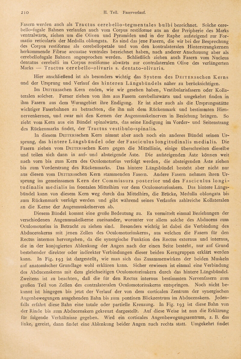Fasern werden auch als Tractus cerebello-tegmentales bulbi bezeichnet. Solche cere- bello-fugale Bahnen verlaufen auch vom Corpus restiforme aus an der Peripherie des Marks ventralwärts, ziehen um die Oliven und Pyramiden und in der Raphe aufsteigend zur For- matio reticularis der Medulla oblongata. Es sind das jene Fasern, die wir bei der Besprechung des Corpus restiforme als cerebellopetale und von den kontralateralen Hinterstrangkernen herkommende Fibrae arcuatae ventrales bezeichnet haben, nach anderer Anschauung aber als cerebellofugale Bahnen angesprochen werden. Schließlich ziehen auch Fasern vom Nucleus dentatus cerebelli im Corpus restiforme abwärts zur contralateralen Olive des verlängerten Marks — Tractus cerebello-olivaris s. dentato-olivaris. Hier anschließend ist als besonders wichtig das System des DEiTERSschen Kerns und der Ursprung und Verlauf des hinteren Längsbündels näher zu berücksichtigen. Im ÜEiTERSschen Kern enden, wie wir gesehen haben, Vestibularisfasern oder Kolla- teralen solcher. Ferner ziehen von ihm aus Fasern cerebellarwärts und umgekehrt finden in ihm Fasern aus dem Wurmgebiet ihre Endigung. Er ist aber auch als die Ursprungsstätte wichtiger Faserbahnen zu betrachten, die ihn mit dem Rückenmark und bestimmten Hirn- nervenkernen, und zwar mit den Kernen der Augenmuskelnerven in Beziehung bringen. So zieht vom Kern aus ein Bündel spinalwärts, das seine Endigung im Vorder- und Seitenstrang des Rückenmarks findet, der Tractus vestibulo-spinalis. In diesem DEiTERSschen Kern nimmt aber auch noch ein anderes Bündel seinen Ur¬ sprung, das hintere Längsb ündel oder der Fasciculus longitudinalis medialis. Die Fasern ziehen vom Deiters sehen Kern gegen die Mittellinie, einige überschreiten dieselbe und teilen sich dann in auf- und absteigende Äste. Die aufsteigenden Äste können weit nach vorn bis zum Kern des Oculomotorius verfolgt werden, die absteigenden Äste ziehen bis zum Vorderstrang des Rückenmarks. Das hintere Längsbündel besteht aber nicht nur aus diesen vom DEiTERSschen Kern stammenden Fasern. Andere Fasern nehmen ihren Ur¬ sprung im gemeinsamen Kern der Commissura posterior und des Fasciculus longi¬ tudinalis medialis im frontalen Mittelhirn vor dem Oculomotoriuskern. Das hintere Längs¬ bündel kann von diesem Kern weg durch das Mittelhirn, die Brücke, Medulla oblongata bis zum Rückenmark verfolgt werden und gibt während seines Verlaufes zahlreiche Kollateralen an die Kerne der Augenmuskelnerven ab. Diesem Bündel kommt eine große Bedeutung zu. Es vermittelt einmal Beziehungen der verschiedenen Augenmuskelkerne zueinander, worunter vor allem solche des Abducens zum Oculomotorius in Betracht zu ziehen sind. Besonders wichtig ist dabei die Verbindung des Abducenskerns mit jenen Zellen des Oculomotoriuskerns, aus welchen die Fasern für den Rectus internus hervorgehen, da die synergische Funktion des Rectus externus und internus, die in der konjugierten Ablenkung der Augen nach der einen Seite besteht, nur auf Grund bestehender direkter oder indirekter Verbindungen dieser beiden Kerngruppen erklärt werden kann. In Fig. 193 ist dargestellt, wie man sich das Zusammenwirken der beiden Muskeln auf anatomischer Grundlage wohl erklären kann. Sicher erwiesen ist einmal eine Verbindung des Abducenskerns mit dem gleichseitigen Oculomotoriuskern durch das hintere Längsbündel. Zweitens ist zu beachten, daß die für den Rectus internus bestimmten Nervenfasern zum großen Teil von Zellen des contralateralen Oculomotoriuskerns entspringen. Noch nicht be¬ kannt ist hingegen bis jetzt der Verlauf der von dem corticalen Zentrum der synergischen Augenbewegungen ausgehenden Bahn bis zum pontinen Blickzentrum im Abducenskern. Jeden¬ falls erfährt diese Bahn eine totale oder partielle Kreuzung. In Fig. 193 ist diese Bahn von der Rinde bis zum Abducenskern gekreuzt dargestellt. Auf diese Weise ist nun die Erklärung für folgende Verhältnisse gegeben. Wird ein corticales Augenbewegungszentrum, z. B. das linke, gereizt, dann findet eine Ablenkung beider Augen nach rechts statt. Umgekehrt findet