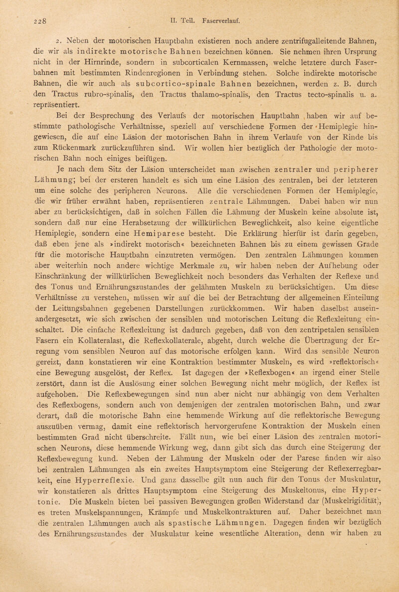 2. Neben der motorischen Hauptbahn existieren noch andere zentrifugalleitende Bahnen, die wir als indirekte motorische Bahnen bezeichnen können. Sie nehmen ihren Ursprung nicht in der Hirnrinde, sondern in subcorticalen Kernmassen, welche letztere durch Faser¬ bahnen mit bestimmten Rindenregionen in Verbindung stehen. Solche indirekte motorische Bahnen, die wir auch als subcortico-spinale Bahnen bezeichnen, werden z. B. durch den Tractus rubro-spinalis, den Tractus thalamo-spinalis, den Tractus tecto-spinalis u. a. repräsentiert. Bei der Besprechung des Verlaufs der motorischen Hauptbahn haben wir auf be¬ stimmte pathologische Verhältnisse, speziell auf verschiedene Formen der 'Hemiplegie hin¬ gewiesen, die auf eine Läsion der motorischen Bahn in ihrem Verlaufe von der Rinde bis zum Rückenmark zurückzuführen sind. Wir wollen hier bezüglich der Pathologie der moto¬ rischen Bahn noch einiges beifügen. Je nach dem Sitz der Läsion unterscheidet man zwischen zentraler und peripherer Lähmung; bei der ersteren handelt es sich um eine Läsion des zentralen, bei der letzteren um eine solche des peripheren Neurons. Alle die verschiedenen Formen der Hemiplegie, die wir früher erwähnt haben, repräsentieren zentrale Lähmungen. Dabei haben wir nun aber zu berücksichtigen, daß in solchen Fällen die Lähmung der Muskeln keine absolute ist, sondern daß nur eine Herabsetzung der willkürlichen Beweglichkeit, also keine eigentliche Hemiplegie, sondern eine Hemiparese besteht. Die Erklärung hierfür ist darin gegeben, daß eben jene als »indirekt motorisch« bezeichneten Bahnen bis zu einem gewissen Grade für die motorische Hauptbahn einzutreten vermögen. Den zentralen Lähmungen kommen aber weiterhin noch andere wichtige Merkmale zu, wir haben neben der Aufhebung oder Einschränkung der willkürlichen Beweglichkeit noch besonders das Verhalten der Reflexe und des Tonus und Ernährungszustandes der gelähmten Muskeln zu berücksichtigen. Um diese Verhältnisse zu verstehen, müssen wir auf die bei der Betrachtung der allgemeinen Einteilung der Leitüngsbahnen gegebenen Darstellungen zurückkommen. Wir haben daselbst ausein¬ andergesetzt, wie sich zwischen der sensiblen und matorischen Leitung die Reflexleitung ein¬ schaltet. Die einfache Reflexleitung ist dadurch gegeben, daß von den zentripetalen sensiblen Fasern ein Kollateralast, die Reflexkollaterale, abgeht, durch welche die Übertragung der Er¬ regung vom sensiblen Neuron auf das motorische erfolgen kann. Wird das sensible Neuron gereizt, dann konstatieren wir eine Kontraktion bestimmter Muskeln, es wird »reflektorisch« eine Bewegung ausgelöst, der Reflex. Ist dagegen der »Reflexbogen« an irgend einer Stelle zerstört, dann ist die Auslösung einer solchen Bewegung nicht mehr möglich, der Reflex ist aufgehoben. Die Reflexbewegungen sind nun aber nicht nur abhängig von dem Verhalten des Reflexbogens, sondern auch von demjenigen der zentralen motorischen Bahn, und zwar derart, daß die motorische Bahn eine hemmende Wirkung auf die reflektorische Bewegung auszuüben vermag, damit eine reflektorisch hervorgerufene Kontraktion der Muskeln einen bestimmten Grad nicht überschreite. Fällt nun, wie bei einer Läsion des zentralen motori¬ schen Neurons, diese hemmende Wirkung weg, dann gibt sich das durch eine Steigerung der Reflexbewegung kund. Neben der Lähmung der Muskeln oder der Parese finden wir also bei zentralen Lähmungen als ein zweites Hauptsymptom eine Steigerung der Reflexerregbar¬ keit, eine Hyperreflexie. Und ganz dasselbe gilt nun auch für den Tonus der Muskulatur, wir konstatieren als drittes Hauptsymptom eine Steigerung des Muskeltonus, eine Hyper¬ tonie. Die Muskeln bieten bei passiven Bewegungen großen Widerstand dar (Muskelrigidität}, es treten Muskelspannungen, Krämpfe und Muskelkontrakturen auf. Daher bezeichnet man die zentralen Lähmungen auch als spastische Lähmungen. Dagegen finden wir bezüglich des Ernährungszustandes der Muskulatur keine wesentliche Alteration,, denn wir haben zu