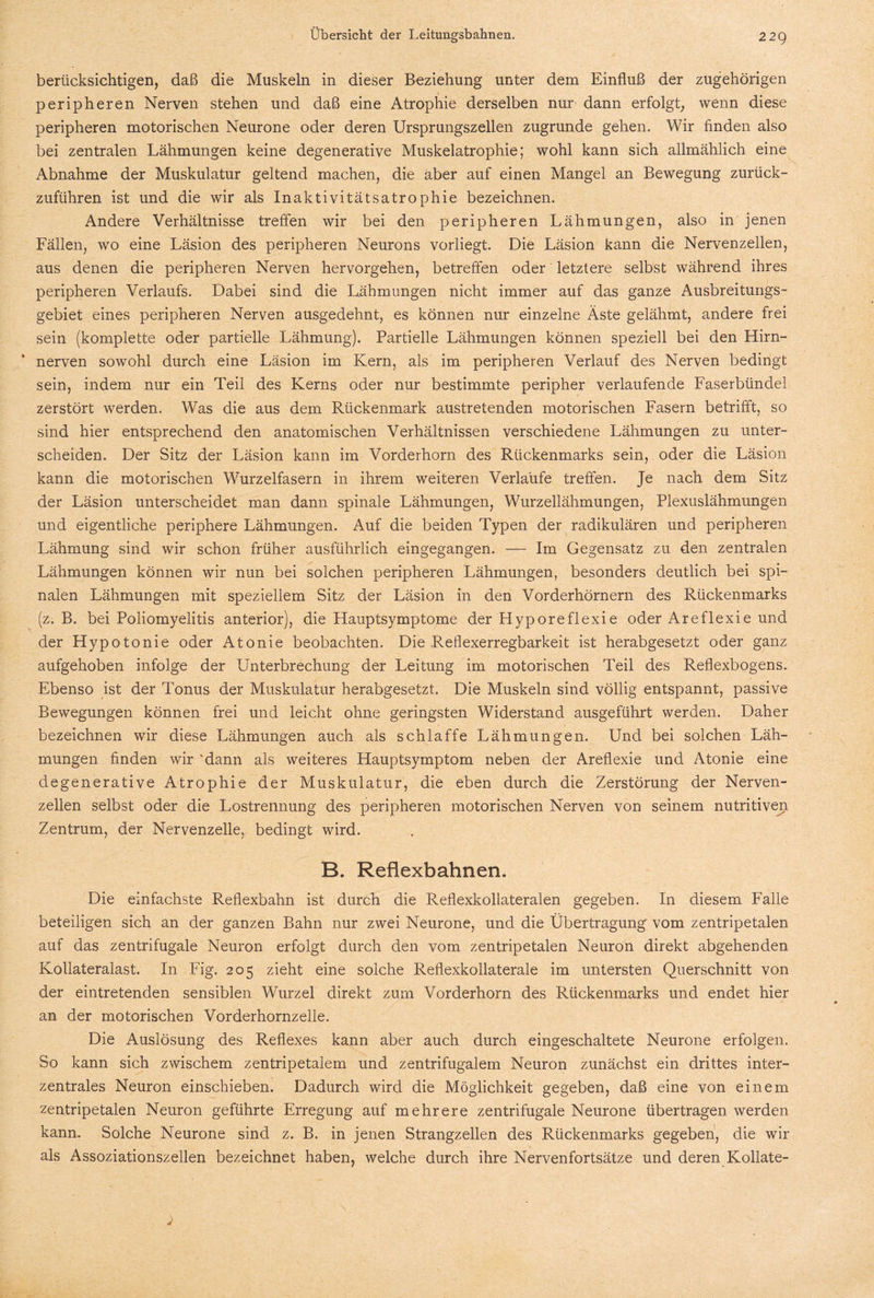berücksichtigen, daß die Muskeln in dieser Beziehung unter dem Einfluß der zugehörigen peripheren Nerven stehen und daß eine Atrophie derselben nur dann erfolgt, wenn diese peripheren motorischen Neurone oder deren Ursprungszellen zugrunde gehen. Wir finden also bei zentralen Lähmungen keine degenerative Muskelatrophie; wohl kann sich allmählich eine Abnahme der Muskulatur geltend machen, die aber auf einen Mangel an Bewegung zurück¬ zuführen ist und die wir als Inaktivitätsatrophie bezeichnen. Andere Verhältnisse treffen wir bei den peripheren Lähmungen, also in jenen Fällen, wo eine Läsion des peripheren Neurons vorliegt. Die Läsion kann die Nervenzellen, aus denen die peripheren Nerven hervorgehen, betreffen oder letztere selbst während ihres peripheren Verlaufs. Dabei sind die Lähmungen nicht immer auf das ganze Ausbreitungs¬ gebiet eines peripheren Nerven ausgedehnt, es können nur einzelne Äste gelähmt, andere frei sein (komplette oder partielle Lähmung). Partielle Lähmungen können speziell bei den Hirn¬ nerven sowohl durch eine Läsion im Kern, als im peripheren Verlauf des Nerven bedingt sein, indem nur ein Teil des Kerns oder nur bestimmte peripher verlaufende Faserbündel zerstört werden. Was die aus dem Rückenmark austretenden motorischen Fasern betrifft, so sind hier entsprechend den anatomischen Verhältnissen verschiedene Lähmungen zu unter¬ scheiden. Der Sitz der Läsion kann im Vorderhorn des Rückenmarks sein, oder die Läsion kann die motorischen Wurzelfasern in ihrem weiteren Verlaufe treffen. Je nach dem Sitz der Läsion unterscheidet man dann spinale Lähmungen, Wurzellähmungen, Plexuslähmungen und eigentliche periphere Lähmungen. Auf die beiden Typen der radikulären und peripheren Lähmung sind wir schon früher ausführlich eingegangen. — Im Gegensatz zu den zentralen Lähmungen können wir nun bei solchen peripheren Lähmungen, besonders deutlich bei spi¬ nalen Lähmungen mit speziellem Sitz der Läsion in den Vorderhörnern des Rückenmarks (z. B. bei Poliomyelitis anterior), die Hauptsymptome der Hyporeflexie oder Areflexie und der Hypotonie oder Atonie beobachten. Die Pveflexerregbarkeit ist herabgesetzt oder ganz aufgehoben infolge der Unterbrechung der Leitung im motorischen Teil des Reflexbogens. Ebenso ist der Tonus der Muskulatur herabgesetzt. Die Muskeln sind völlig entspannt, passive Bewegungen können frei und leicht ohne geringsten Widerstand ausgeführt werden. Daher bezeichnen wir diese Lähmungen auch als schlaffe Lähmungen. Und bei solchen Läh¬ mungen finden wir 'dann als weiteres Hauptsymptom neben der Areflexie und Atonie eine degenerative Atrophie der Muskulatur, die eben durch die Zerstörung der Nerven¬ zellen selbst oder die Lostrennung des peripheren motorischen Nerven von seinem nutritiven Zentrum, der Nervenzelle, bedingt wird. B. Reflexbahnen. Die einfachste Reflexbahn ist durch die Reflexkollateralen gegeben. In diesem Falle beteiligen sich an der ganzen Bahn nur zwei Neurone, und die Übertragung vom zentripetalen auf das zentrifugale Neuron erfolgt durch den vom zentripetalen Neuron direkt abgehenden Kollateralast. In Fig. 205 zieht eine solche Reflexkollaterale im untersten Querschnitt von der eintretenden sensiblen Wurzel direkt zum Vorderhorn des Rückenmarks und endet hier an der motorischen Vorderhornzelle. Die Auslösung des Reflexes kann aber auch durch eingeschaltete Neurone erfolgen. So kann sich zwischem zentripetalem und zentrifugalem Neuron zunächst ein drittes inter¬ zentrales Neuron einschieben. Dadurch wird die Möglichkeit gegeben, daß eine von einem zentripetalen Neuron geführte Erregung auf mehrere zentrifugale Neurone übertragen werden kann. Solche Neurone sind z. B. in jenen Strangzellen des Rückenmarks gegeben, die wir als Assoziationszellen bezeichnet haben, welche durch ihre Nervenfortsätze und deren Kollate-