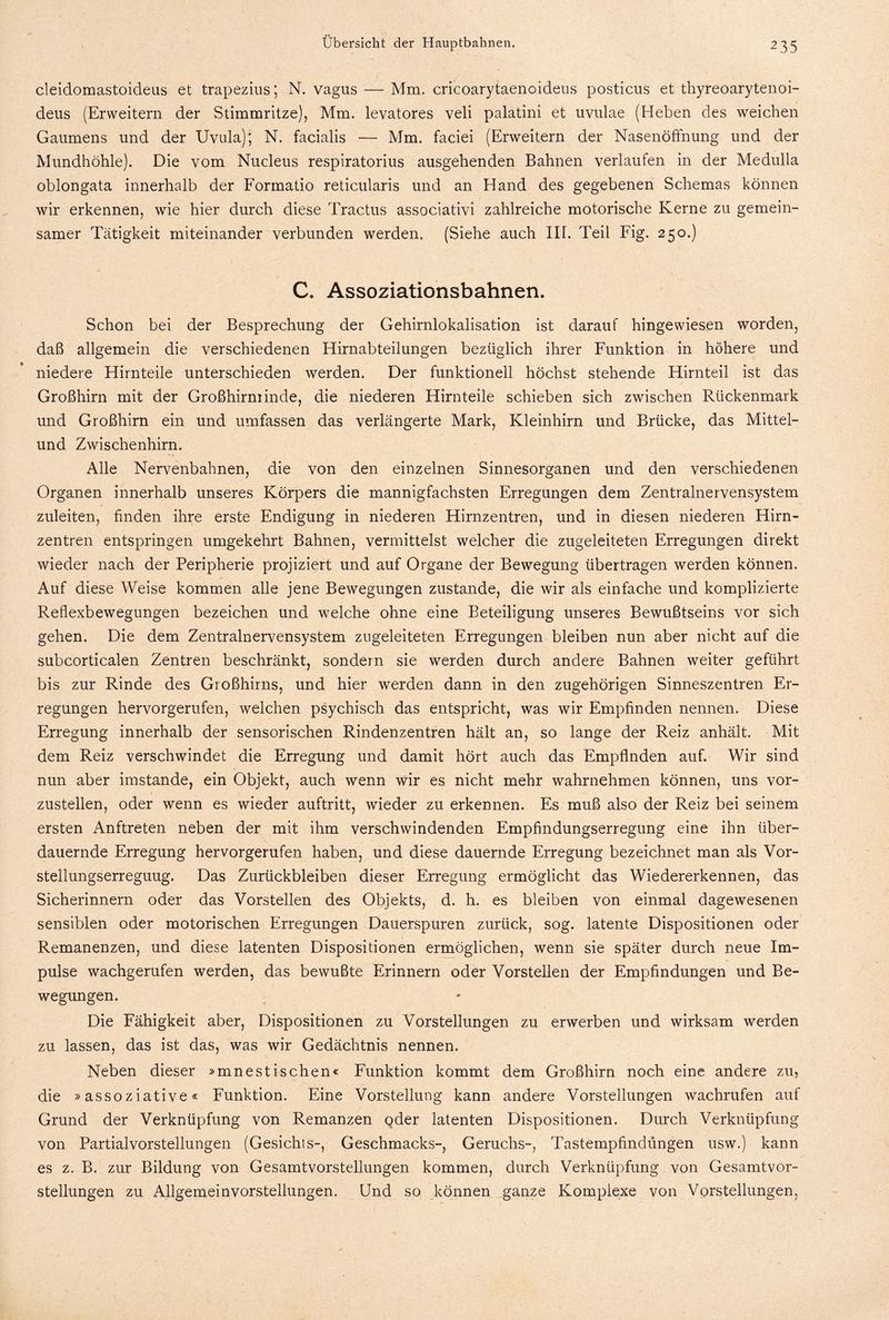 cleidomastoideus et trapezius; N. vagus — Mm. cricoarytaenoideus posticus et thyreoarytenoi- deus (Erweitern der Stimmritze), Mm. levatores veli palatini et uvulae (Heben des weichen Gaumens und der Uvula); N. facialis — Mm. faciei (Erweitern der Nasenöffnung und der Mundhöhle). Die vom Nucleus respiratorius ausgehenden Bahnen verlaufen in der Medulla oblongata innerhalb der Formatio reticularis und an Hand des gegebenen Schemas können wir erkennen, wie hier durch diese Tractus associativi zahlreiche motorische Kerne zu gemein¬ samer Tätigkeit miteinander verbunden werden. (Siehe auch IIL Teil Fig. 250.) C. Assoziationsbahnen. Schon bei der Besprechung der Gehirnlokalisation ist darauf hingewiesen worden, daß allgemein die verschiedenen Hirnabteilungen bezüglich ihrer Funktion in höhere und niedere Hirnteile unterschieden werden. Der funktionell höchst stehende Hirnteil ist das Großhirn mit der Großhirminde, die niederen Hirnteile schieben sich zwischen Rückenmark und Großhirn ein und umfassen das verlängerte Mark, Kleinhirn und Brücke, das Mittel¬ und Zwischenhirn. Alle Nervenbahnen, die von den einzelnen Sinnesorganen und den verschiedenen Organen innerhalb unseres Körpers die mannigfachsten Erregungen dem Zentralnervensystem zuleiten, finden ihre erste Endigung in niederen Hirnzentren, und in diesen niederen Hirn¬ zentren entspringen umgekehrt Bahnen, vermittelst welcher die zugeleiteten Erregungen direkt wieder nach der Peripherie projiziert und auf Organe der Bewegung übertragen werden können. Auf diese Weise kommen alle jene Bewegungen zustande, die wir als einfache und komplizierte Reflexbewegungen bezeichen und welche ohne eine Beteiligung unseres Bewußtseins vor sich gehen. Die dem Zentralnervensystem zugeleiteten Erregungen bleiben nun aber nicht auf die subcorticalen Zentren beschränkt, sondern sie werden durch andere Bahnen weiter geführt bis zur Rinde des Großhirns, und hier werden dann in den zugehörigen Sinneszentren Er¬ regungen hervorgerufen, welchen psychisch das entspricht, was wir Empfinden nennen. Diese Erregung innerhalb der sensorischen Rindenzentren hält an, so lange der Reiz anhält. Mit dem Reiz verschwindet die Erregung und damit hört auch das Empfinden auf. Wir sind nun aber imstande, ein Objekt, auch wenn wir es nicht mehr wahrnehmen können, uns vor¬ zustellen, oder wenn es wieder auftritt, wieder zu erkennen. Es muß also der Reiz bei seinem ersten Anftreten neben der mit ihm verschwindenden Empfindungserregung eine ihn über¬ dauernde Erregung hervorgerufen haben, und diese dauernde Erregung bezeichnet man als Vor- stellungserreguug. Das Zurückbleiben dieser Erregung ermöglicht das Wiedererkennen, das Sicherinnern oder das Vorstellen des Objekts, d. h. es bleiben von einmal dagewesenen sensiblen oder motorischen Erregungen Dauerspuren zurück, sog. latente Dispositionen oder Remanenzen, und diese latenten Dispositionen ermöglichen, wenn sie später durch neue Im¬ pulse wachgerufen werden, das bewußte Erinnern oder Vorstellen der Empfindungen und Be¬ wegungen. Die Fähigkeit aber, Dispositionen zu Vorstellungen zu erwerben und wirksam werden zu lassen, das ist das, was wir Gedächtnis nennen. Neben dieser »mnestischen« Funktion kommt dem Großhirn noch eine andere zu, die »assoziative« Funktion. Eine Vorstellung kann andere Vorstellungen wachrufen auf Grund der Verknüpfung von Remanzen oder latenten Dispositionen. Durch Verknüpfung von Partialvorstellungen (Gesichts-, Geschmacks-, Geruchs-, Tastempfindungen usw.) kann es z. B. zur Bildung von Gesamtvorstellungen kommen, durch Verknüpfung von Gesamtvor¬ stellungen zu Allgemeinvorstellungen. Und so können ganze Komplexe von Vorstellungen,