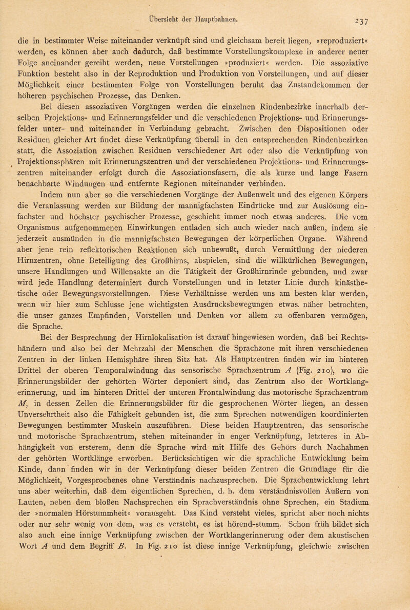 die in bestimmter Weise miteinander verknüpft sind und gleichsam bereit liegen, »reproduziert« werden, es können aber auch dadurch, daß bestimmte Vorstellungskomplexe in anderer neuer Folge aneinander gereiht werden, neue Vorstellungen »produziert« werden. Die assoziative Funktion besteht also in der Reproduktion und Produktion von Vorstellungen, und auf dieser Möglichkeit einer bestimmten Folge von Vorstellungen beruht das Zustandekommen der höheren psychischen Prozesse, das Denken. Bei diesen assoziativen Vorgängen werden die einzelnen Rindenbezirke innerhalb der¬ selben Projektions- und Erinnerungsfelder und die verschiedenen Projektions- und Erinnerungs¬ felder unter- und miteinander in Verbindung gebracht. Zwischen den Dispositionen oder Residuen gleicher Art findet diese Verknüpfung überall in den entsprechenden Rindenbezirken statt, die Assoziation zwischen Residuen verschiedener Art oder also die Verknüpfung von Projektionssphären mit Erinnerungszentren und der verschiedeneu Projektions- und Erinnerungs¬ zentren miteinander erfolgt durch die Assoziationsfasern, die als kurze und lange Fasern benachbarte Windungen und entfernte Regionen miteinander verbinden. Indem nun aber so die verschiedenen Vorgänge der Außenwelt und des eigenen Körpers die Veranlassung werden zur Bildung der mannigfachsten Eindrücke und zur Auslösung ein¬ fachster und höchster psychischer Prozesse, geschieht immer noch etwas anderes. Die vom Organismus aufgenommenen Einwirkungen entladen sich auch wieder nach außen, indem sie jederzeit ausmünden in die mannigfachsten Bewegungen der körperlichen Organe. Während aber jene rein reflektorischen Reaktionen sich unbewußt, durch Vermittlung der niederen Hirnzentren, ohne Beteiligung des Großhirns, abspielen, sind die willkürlichen Bewegungen, unsere Handlungen und Willensakte an die Tätigkeit der Großhirnrinde gebunden, und zwar wird jede Handlung determiniert durch Vorstellungen und in letzter Linie durch kinästhe- tische oder Bewegungsvorstellungen. Diese Verhältnisse werden uns am besten klar werden, wenn wir hier zum Schlüsse jene wichtigsten Ausdrucksbewegungen etwas, näher betrachten, die unser ganzes Empfinden, Vorstellen und Denken vor allem zu offenbaren vermögen, die Sprache. Bei der Besprechung der Hirnlokalisation ist darauf hingewiesen worden, daß bei Rechts¬ händern und also bei der Mehrzahl der Menschen die Sprachzone mit ihren verschiedenen Zentren in der linken Hemisphäre ihren Sitz hat. Als Hauptzentren finden wir im hinteren Drittel der oberen Temporalwindung das sensorische Sprachzentrum A (Fig. 210), wo die Erinnerungsbilder der gehörten Wörter deponiert sind, das Zentrum also der Wortklang¬ erinnerung, und im hinteren Drittel der unteren Frontalwindung das motorische Sprachzentrum M, in dessen Zellen die Erinnerungsbilder für die gesprochenen Wörter liegen, an dessen Unversehrtheit also die Fähigkeit gebunden ist, die zum Sprechen notwendigen koordinierten Bewegungen bestimmter Muskeln auszuführen. Diese beiden Hauptzentren, das sensorische und motorische Sprachzentrum, stehen miteinander in enger Verknüpfung, letzteres in Ab¬ hängigkeit von ersterem, denn die Sprache wird mit Hilfe des Gehörs durch Nachahmen der gehörten Wortklänge erworben. Berücksichtigen wir die sprachliche Entwicklung beim Kinde, dann finden wir in der Verknüpfung dieser beiden Zentren die Grundlage für die Möglichkeit, Vorgesprochenes ohne Verständnis nachzusprechen. Die Sprachentwicklung lehrt uns aber weiterhin, daß dem eigentlichen Sprechen, d. h. dem verständnisvollen Äußern von Lauten, neben dem bloßen Nachsprechen ein Sprachverständnis ohne Sprechen, ein Stadium der »normalen Hörstummheit« vorausgeht. Das Kind versteht vieles, spricht aber noch nichts oder nur sehr wenig von dem, was es versteht, es ist hörend-stumm. Schon früh bildet sich also auch eine innige Verknüpfung zwischen der Wortklangerinnerung oder dem akustischen Wort A und dem Begriff B. In Fig. 210 ist diese innige Verknüpfung, gleichwie zwischen