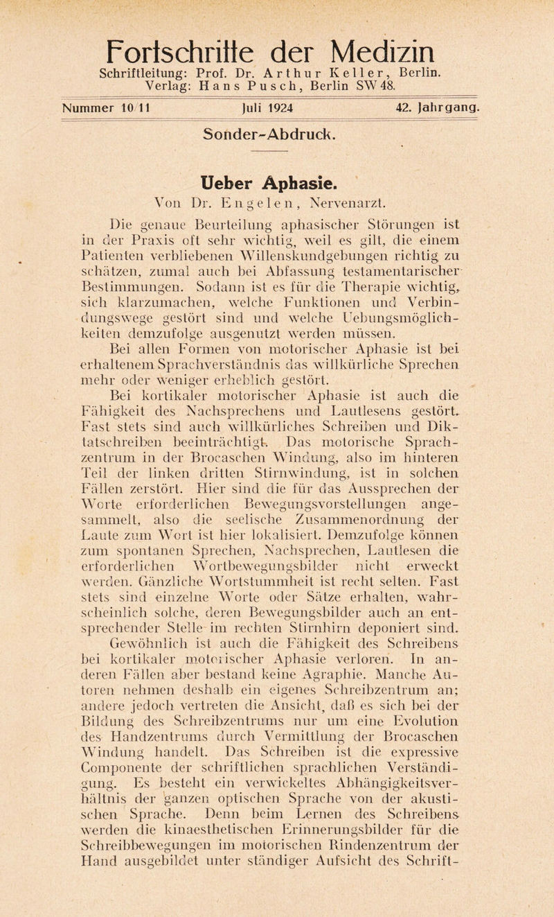 Fortschritte der Medizin Schriftleitung: Prof. Dr. Arthur Keller, Berlin. Verlag: Hans Pusch, Berlin SW 48. Nummer 10/11 Juli 1924 42. Jahrgang. Sonder-Abdruck. Ueber Aphasie. Von Dr. Engelen, Nervenarzt. Die genaue Beurteilung aphasischer Störungen ist in der Praxis oft sehr wichtig, weil es gilt, die einem Patienten verbliebenen Willenskundgebungen richtig zu schätzen, zumal auch bei Abfassung testamentarischer Bestimmungen. Sodann ist es für die Therapie wichtig, sich klarzumachen, welche Funktionen und Verbin¬ dungswege gestört sind und welche Uebungsmöglich- keiten demzufolge ausgenutzt werden müssen. Bei allen Formen von motorischer Aphasie ist bei erhaltenem Sprachverständnis das willkürliche Sprechen mehr oder weniger erheblich gestört. Bei kortikaler motorischer xLphasie ist auch die Fähigkeit des Nachsprechens und Lautlesens gestört. Fast stets sind auch willkürliches Schreiben und Dik¬ tatschreiben beeinträchtigt. Das motorische Sprach¬ zentrum in der Brocaschen Windung, also im hinteren Teil der linken dritten Stirnwindung, ist in solchen Fällen zerstört. Hier sind die für das Aussprechen der Worte erforderlichen Bewegungsvorstellungen ange¬ sammelt, also die seelische Zusammenordnung der Laute zum Wort ist hier lokalisiert. Demzufolge können zum spontanen Sprechen, Nachsprechen, Lautlesen die erforderlichen Wortbewegungsbilder nicht erweckt werden. Gänzliche Wortstummheit ist recht selten. Fast stets sind einzelne Worte oder Sätze erhalten, wahr¬ scheinlich solche, deren Bewegungsbilder auch an ent¬ sprechender Stelle im rechten Stirnhirn deponiert sind. Gewöhnlich ist auch die Fähigkeit des Schreibens bei kortikaler motorischer Aphasie verloren. In an¬ deren Fällen aber bestand keine Agraphie. Manche Au¬ toren nehmen deshalb ein eigenes Schreibzentrum an; andere jedoch vertreten die Ansicht, daß es sich bei der Bildung des Schreibzentrums nur um eine Evolution des Handzentrums durch Vermittlung der Brocaschen Windung handelt. Das Schreiben ist die expressive Componente der schriftlichen sprachlichen Verständi¬ gung, Es besteht ein verwickeltes Abhängigkeitsver¬ hältnis der ganzen optischen Sprache von der akusti¬ schen Sprache. Denn beim Lernen des Schreibens werden die kinaesthetischen Erinnerungsbilder für die Schreibbewegungen im motorischen Rindenzentrum der Hand ausgebildet unter ständiger Aufsicht des Schrift-