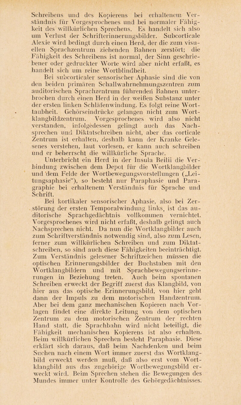 I Schreibens und des Kopierens bei erhaltenem Ver¬ ständnis für Vorgesprochenes und bei normaler Fähig¬ keit des willkürlichen Sprechens. Es handelt sich also um Verlust der Schrifterinnerungsbilder. Subcorticale Alexie wird bedingt durch einen Herd, der die zum visu¬ ellen Sprachzentrum ziehenden Bahnen zerstört; die Fähigkeit des Schreibens ist normal, der Sinn geschrie¬ bener oder gedruckter Worte wird aber nicht erfaßt, es handelt sich um reine Wortblindheit. Bei subcorticaler sensorischer Aphasie sind die von den beiden primären Schallwahrnehmungszentren zum auditorischen Sprachzentrum führenden Bahnen unter¬ brochen durch einen Herd in der weißen Substanz unter der ersten linken Schläfenwindung. Es folgt reine Wort¬ taubheit. Gehörseindrücke gelangen nicht zum Wort¬ klangbildzentrum. Vorgesprochenes wird also nicht verstanden, infolgedessen gelingt auch das Nach¬ sprechen und Diktatschreiben nicht, aber das corticale Zentrum ist erhalten, deshalb kann der Kranke Gele¬ senes verstehen, laut vorlesen, er kann auch schreiben und er beherrscht die willkürliche Sprache. Unterbricht ein Herd in der Insula Reilii die Ver¬ bindung zwischen dem Depot für die Wortklangbilder und dem Felde der Wortbewegungsvorstellungen („Lei- tungsaphasie“), so besteht nur Paraphasie und Para- graphie bei erhaltenem Verständnis für Sprache und Schrift. Bei kortikaler sensorischer Aphasie, also bei Zer¬ störung der ersten Temporalwindung links, ist das au- ditorische Sprachgedächtnis vollkommen vernichtet. Vorgesprochenes wird nicht erfaßt, deshalb gelingt auch Nachsprechen nicht. Da nun die Wortklangbilder auch zum Schriftverständnis notwendig sind, also zum Lesen,, ferner zum willkürlichen Schreiben und zum Diktat- schreiben, so sind auch diese Fähigkeiten beeinträchtigt. Zum Verständnis gelesener Schriftzeichen müssen die optischen Erinnerungsbilder der Buchstaben mit den Wortklangbildern und mit Sprachbewegungserinne- rungen in Beziehung treten. Auch beim spontanen Schreiben erweckt der Begriff zuerst das Klangbild, von hier aus das optische Erinnerungsbild, von hier geht dann der Impuls zu dem motorischen Handzentrum. Aber bei dem ganz mechanischen Kopieren nach Vor¬ lagen findet eine direkte Leitung von dem optischen Zentrum zu dem motorischen Zentrum der rechten Hand statt, die Sprachbahn wird nicht beteiligt, die Fähigkeit mechanischen Kopierens ist also erhalten. Beim willkürlichen Sprechen besteht Paraphasie. Diese erklärt sich daraus, daß beim Nachdenken und beim Suchen nach einem Wort immer zuerst das Wortklang¬ bild erweckt werden muß, daß also erst vom Wort¬ klangbild aus das zugehörige Wortbewegungsbild er¬ weckt wird. Beim Sprechen stehen die Bewegungen des Mundes immer unter Kontrolle des Gehörgedächtnisses.