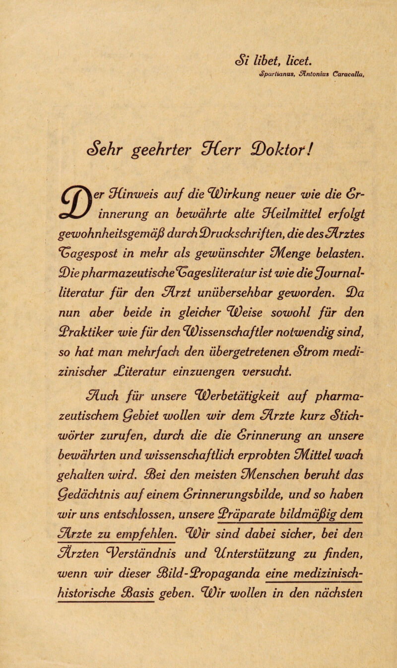 Si libet, licet •Sparlianas, Slntonius Caracallu, Sehr geehrter ^Kerr ^Doktor! ff\er Hinweis auf die Wirkung neuer wie die Gr- os/ innerung an bewährte alte Heilmittel erfolgt gewohnheitsgemäß durch ^Druckschriften, die desHrztes Tagespost in mehr als gewünschter Menge belasten. 3)iepharmazeutische^agesliteratur ist wie diefjournal- literatur für den fTLrzt unübersehbar geworden. 3)a nun aber beide in gleicher Weise sowohl für den Praktiker wie für den Wissenschaftler notwendig sind, so hat man mehrfach den üb er getretenen Strom medi¬ zinischer Xiteratur einzuengen versucht Sluch für unsere Werbetätigkeit auf pharma¬ zeutischem Qebiet wollen wir dem Slrzte kurz Stich¬ wörter zurufen, durch die die Gr innerung an unsere bewährten und wissenschaftlich erprobten Mittel wach gehalten wird. fBei den meisten Menschen beruht das Qedächtnis auf einem Gr inner ungsbilde, und so haben wir uns entschlossen, unsere Präparate bildmäßig dem Hrzte zu empfehlen. Wir sind dabei sicher, bei den Sdrzten Verständnis und Unterstützung zu finden, wenn wir dieser fBild-Propaganda eine medizinisch¬ historische Pasis geben. Wir wollen in den nächsten