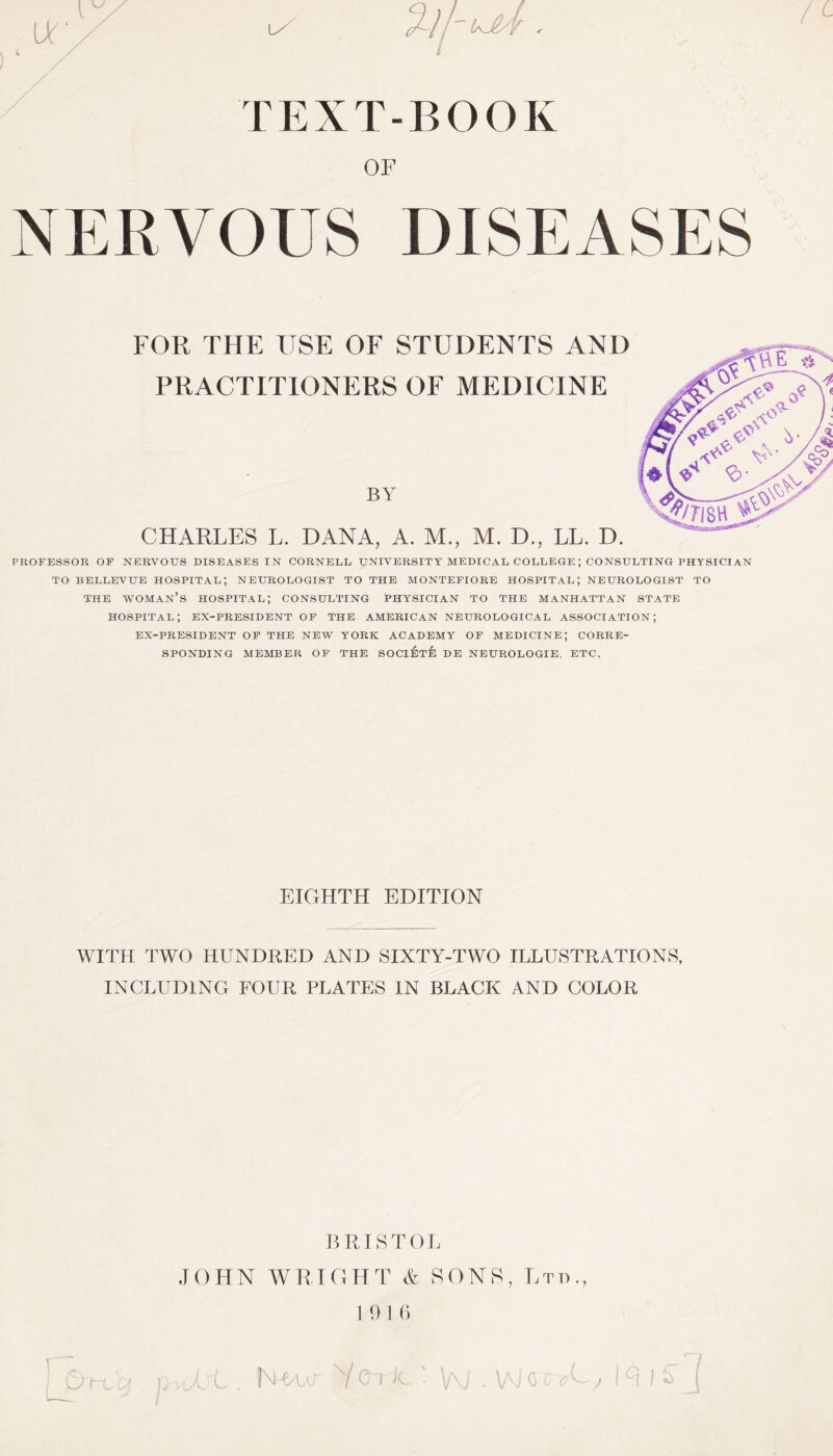 / T E X T - B O O K OF NERVOUS DISEASES FOR THE USE OF STUDENTS AND PRACTITIONERS OF MEDICINE BY CHARLES L. DANA, A. M., M. D., LL. D. PROFESSOR OF NERVOUS DISEASES IN CORNELL UNIVERSITY MEDICAL COLLEGE ; CONSULTING PHYSICIAN TO BELLEVUE HOSPITAL; NEUROLOGIST TO THE MONTEFIORE HOSPITAL; NEUROLOGIST TO THE WOMAN’S HOSPITAL; CONSULTING PHYSICIAN TO THE MANHATTAN STATE HOSPITAL; EX-PRESIDENT OF THE AMERICAN NEUROLOGICAL ASSOCIATION; EX-PRESIDENT OF THE NEW YORK ACADEMY OF MEDICINE; CORRE¬ SPONDING MEMBER OF THE SOCIETE DE NEUROLOGIE, ETC. EIGHTH EDITION WITH TWO HUNDRED AND SIXTY-TWO ILLUSTRATIONS, INCLUDING FOUR PLATES IN BLACK AND COLOR BRISTOL JOHN WRIGHT & SONS, Ltd., 1916