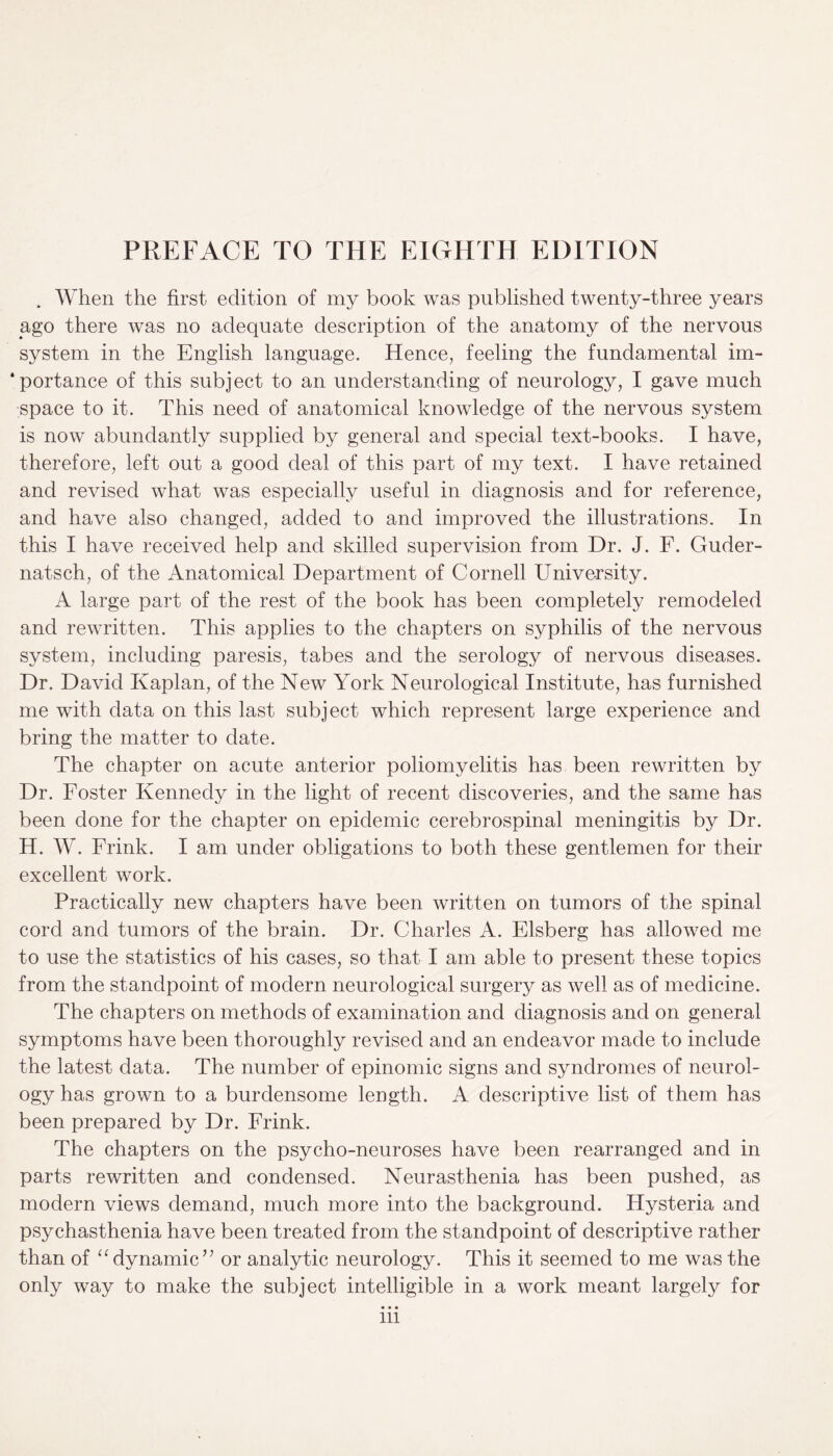 . When the first edition of my book was published twenty-three years ago there was no adequate description of the anatomy of the nervous system in the English language. Hence, feeling the fundamental im¬ portance of this subject to an understanding of neurology, I gave much space to it. This need of anatomical knowledge of the nervous system is now abundantly supplied by general and special text-books. I have, therefore, left out a good deal of this part of my text. I have retained and revised what was especially useful in diagnosis and for reference, and have also changed, added to and improved the illustrations. In this I have received help and skilled supervision from Dr. J. F. Guder- natsch, of the Anatomical Department of Cornell University. A large part of the rest of the book has been completely remodeled and rewritten. This applies to the chapters on syphilis of the nervous system, including paresis, tabes and the serology of nervous diseases. Dr. David Kaplan, of the New York Neurological Institute, has furnished me with data on this last subject which represent large experience and bring the matter to date. The chapter on acute anterior poliomyelitis has been rewritten by Dr. Foster Kennedy in the light of recent discoveries, and the same has been done for the chapter on epidemic cerebrospinal meningitis by Dr. H. W. Frink. I am under obligations to both these gentlemen for their excellent work. Practically new chapters have been written on tumors of the spinal cord and tumors of the brain. Dr. Charles A. Elsberg has allowed me to use the statistics of his cases, so that I am able to present these topics from the standpoint of modern neurological surgery as well as of medicine. The chapters on methods of examination and diagnosis and on general symptoms have been thoroughly revised and an endeavor made to include the latest data. The number of epinomic signs and syndromes of neurol¬ ogy has grown to a burdensome length. A descriptive list of them has been prepared by Dr. Frink. The chapters on the psycho-neuroses have been rearranged and in parts rewritten and condensed. Neurasthenia has been pushed, as modern views demand, much more into the background. Hysteria and psychasthenia have been treated from the standpoint of descriptive rather than of “ dynamic ” or analytic neurology. This it seemed to me was the only way to make the subject intelligible in a work meant largely for in