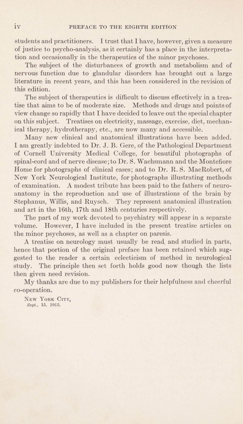 students and practitioners. I trust that I have, however, given a measure of justice to psycho-analysis, as it certainly has a place in the interpreta¬ tion and occasionally in the therapeutics of the minor psychoses. The subject of the disturbances of growth and metabolism and of nervous function due to glandular disorders has brought out a large literature in recent years, and this has been considered in the revision of this edition. The subject of therapeutics is difficult to discuss effectively in a trea¬ tise that aims to be of moderate size. Methods and drugs and points of view change so rapidly that I have decided to leave out the special chapter on this subject. Treatises on electricity, massage, exercise, diet, mechan¬ ical therapy, hydrotherapy, etc., are now many and accessible. Many new clinical and anatomical illustrations have been added. I am greatly indebted to Dr. J. B. Gere, of the Pathological Department of Cornell University Medical College, for beautiful photographs of spinal-cord and of nerve disease; to Dr. S. Wachsmann and the Montefiore Home for photographs of clinical cases; and to Dr. R. S. MacRobert, of New York Neurological Institute, for photographs illustrating methods of examination. A modest tribute has been paid to the fathers of neuro- anatomy in the reproduction and use of illustrations of the brain by Stephanus, Willis, and Ruysch. They represent anatomical illustration and art in the 16th, 17th and 18th centuries respectively. The part of my work devoted to psychiatry will appear in a separate volume. However, I have included in the present treatise articles on the minor psychoses, as well as a chapter on paresis. A treatise on neurology must usually be read, and studied in parts, hence that portion of the original preface has been retained which sug¬ gested to the reader a certain eclecticism of method in neurological study. The principle then set forth holds good now though the lists then given need revision. My thanks are due to my publishers for their helpfulness and cheerful co-operation. New York City, Sept., 15, 1915.