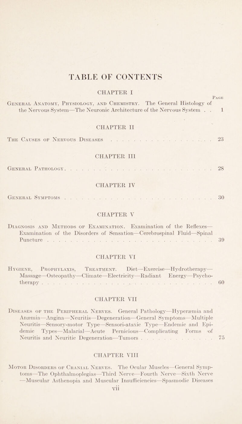 TABLE OF CONTENTS CHAPTER I Page General Anatomy, Physiology, and Chemistry. The General Histology of the N ervous System—The Neuronic Architecture of the Nervous System . . 1 CHAPTER II The Causes of Nervous Diseases .23 CHAPTER III General Pathology.28 CHAPTER IV General Symptoms . 30 CHAPTER V Diagnosis and Methods of Examination. Examination of the Reflexes— Examination of the Disorders of Sensation—Cerebrospinal Fluid—Spinal Puncture.39 CHAPTER VI Hygiene, Prophylaxis, Treatment. Diet—Exercise—Hydrotherapy—• Massage—Osteopathy—Climate—Electricity—Radiant Energy—-Psycho¬ therapy .60 CHAPTER VII Diseases of the Peripheral Nerves. General Pathology—Hypersemia and Anaemia—Angina—Neuritis—Degeneration—General Symptoms—Multiple Neuritis—Sensory-motor Type—Sensori-ataxic Type—Endemic and Epi¬ demic Types—Malarial—Acute Pernicious—Complicating Forms *of Neuritis and Neuritic Degeneration—Tumors.75 CHAPTER VIII Motor Disorders of Cranial Nerves. The Ocular Muscles—General Symp¬ toms—The Ophthalmoplegias—Third Nerve—Fourth Nerve—Sixth Nerve —Muscular Asthenopia and Muscular Insufficiencies—Spasmodic Diseases