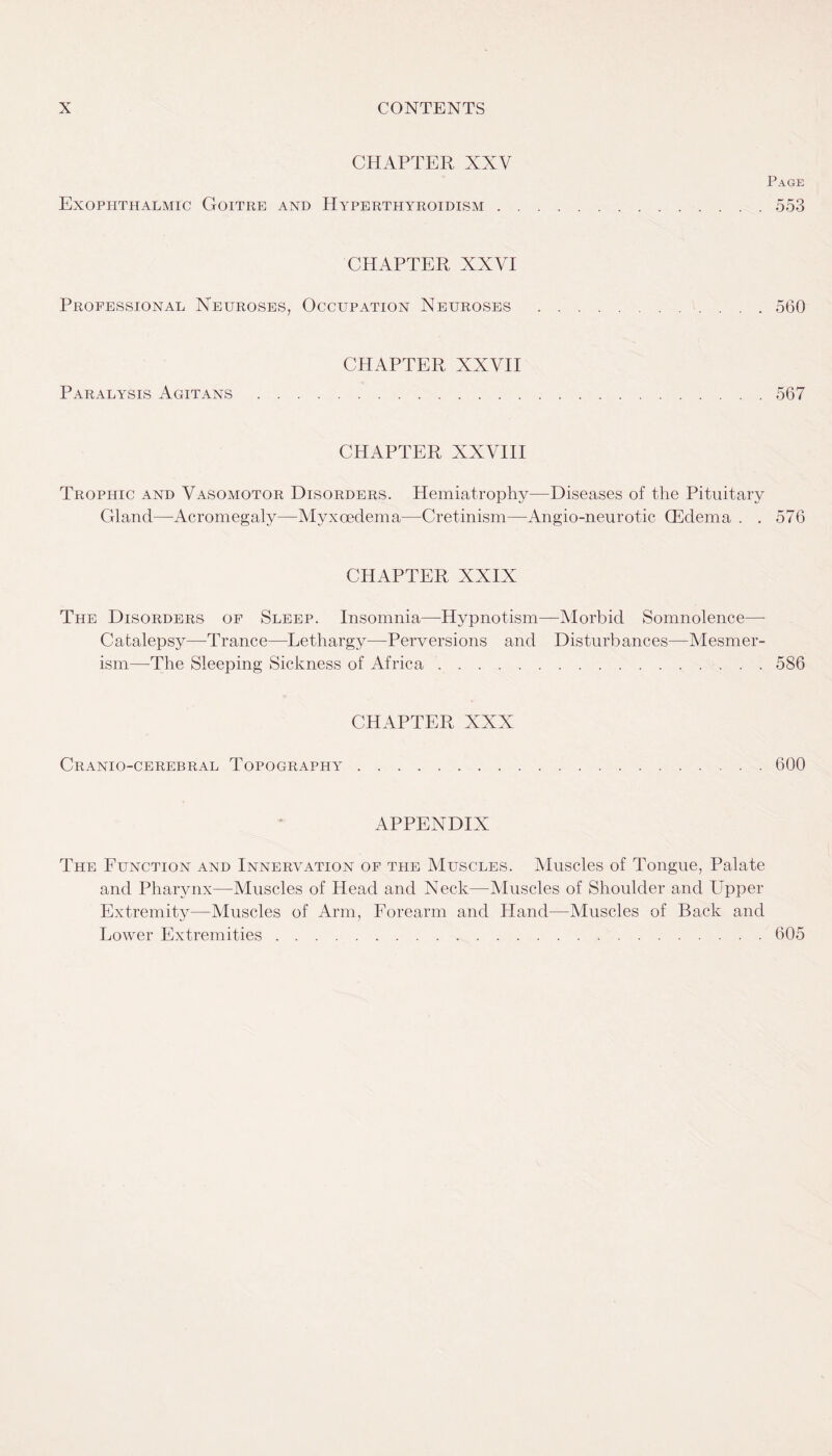 CHAPTER XNV Exophthalmic Goitre and Hyperthyroidism . Page 553 CHAPTER XXVI Professional Neuroses, Occupation Neuroses .560 CHAPTER XXVII Paralysis Agitans.567 CHAPTER XXVIII Trophic and Vasomotor Disorders. Hemiatrophy—Diseases of the Pituitary Gland—Acromegaly—Myxcedema—Cretinism—Angio-neurotic (Edema . . 576 CHAPTER XXIX The Disorders of Sleep. Insomnia—-Hypnotism—Morbid Somnolence— Catalepsy—Trance—Lethargy—Perversions and Disturbances—Mesmer¬ ism—The Sleeping Sickness of Africa.586 CHAPTER XXX Cranio-cerebral Topography 600 APPENDIX The Function and Innervation of the Muscles. Muscles of Tongue, Palate and Pharynx—Muscles of Head and Neck—Muscles of Shoulder and Upper Extremity—Muscles of Arm, Forearm and Hand—Muscles of Back and Lower Extremities.605