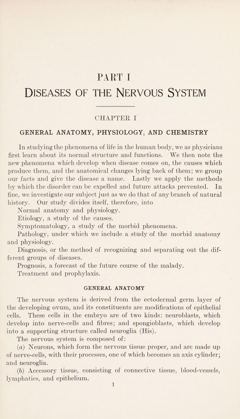 Diseases of the Nervous System CHAPTER I GENERAL ANATOMY, PHYSIOLOGY, AND CHEMISTRY In studying the phenomena of life in the human body, we as physicians first learn about its normal structure and functions. We then note the new phenomena which develop when disease comes on, the causes which produce them, and the anatomical changes lying back of them; we group our facts and give the disease a name. Lastly we apply the methods by which the disorder can be expelled and future attacks prevented. In fine, we investigate our subject just as we do that of any branch of natural history. Our study divides itself, therefore, into Normal anatomy and physiology. Etiology, a study of the causes. Symptomatology, a study of the morbid phenomena. Pathology, under which we include a study of the morbid anatomy and physiology. Diagnosis, or the method of recognizing and separating out the dif¬ ferent groups of diseases. Prognosis, a forecast of the future course of the malady. Treatment and prophylaxis. GENERAL ANATOMY The nervous system is derived from the ectodermal germ layer of the developing ovum, and its constituents are modifications of epithelial cells. These cells in the embryo are of two kinds: neuroblasts, which develop into nerve-cells and fibres; and spongioblasts, which develop into a supporting structure called neuroglia (His). The nervous system is composed of: (а) Neurons, which form the nervous tissue proper, and are made up of nerve-cells, with their processes, one of which becomes an axis cylinder; and neuroglia. (б) Accessory tissue, consisting of connective tissue, blood-vessels, lymphatics, and epithelium. 1