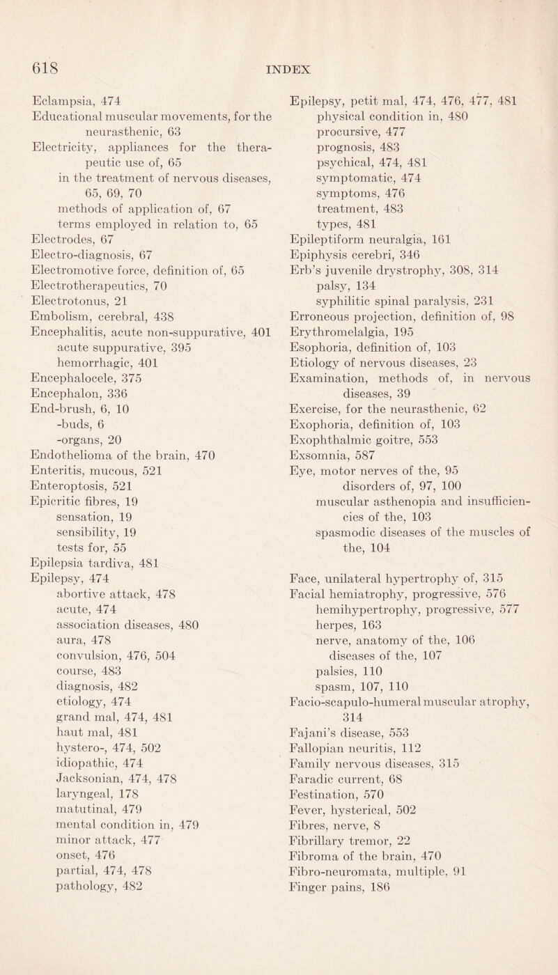 Eclampsia, 474 Educational muscular movements, for the neurasthenic, 63 Electricity, appliances for the thera¬ peutic use of, 65 in the treatment of nervous diseases, 65, 69, 70 methods of application of, 67 terms employed in relation to, 65 Electrodes, 67 Electro-diagnosis, 67 Electromotive force, definition of, 65 Electrotherapeutics, 70 Electrotonus, 21 Embolism, cerebral, 438 Encephalitis, acute non-suppurative, 401 acute suppurative, 395 hemorrhagic, 401 Encephalocele, 375 Encephalon, 336 End-brush, 6, 10 -buds, 6 -organs, 20 Endothelioma of the brain, 470 Enteritis, mucous, 521 Enteroptosis, 521 Epicritic fibres, 19 sensation, 19 sensibility, 19 tests for, 55 Epilepsia tardiva, 481 Epilepsy, 474 abortive attack, 478 acute, 474 association diseases, 480 aura, 478 convulsion, 476, 504 course, 483 diagnosis, 482 etiology, 474 grand mal, 474, 481 liaut mal, 481 hystero-, 474, 502 idiopathic, 474 Jacksonian, 474, 478 laryngeal, 178 matutinal, 479 mental condition in, 479 minor attack, 477 onset, 476 partial, 474, 478 pathology, 482 Epilepsy, petit mal, 474, 476, 477, 481 physical condition in, 480 procursive, 477 prognosis, 483 psychical, 474, 481 symptomatic, 474 symptoms, 476 treatment, 483 types, 481 Epileptiform neuralgia, 161 Epiphysis cerebri, 346 Erb’s juvenile drystrophy, 308, 314 palsy, 134 syphilitic spinal paralysis, 231 Erroneous projection, definition of, 98 Erythromelalgia, 195 Esophoria, definition of, 103 Etiology of nervous diseases, 23 Examination, methods of, in nervous diseases, 39 Exercise, for the neurasthenic, 62 Exophoria, definition of, 103 Exophthalmic goitre, 553 Exsomnia, 587 Eye, motor nerves of the, 95 disorders of, 97, 100 muscular asthenopia and insufficien¬ cies of the, 103 spasmodic diseases of the muscles of the, 104 Face, unilateral hypertrophy of, 315 Facial hemiatrophy, progressive, 576 hemihypertrophy, progressive, 577 herpes, 163 nerve, anatomy of the, 106 diseases of the, 107 palsies, 110 spasm, 107, 110 Facio-scapulo-humeral muscular atrophy, 314 Fajani’s disease, 553 Fallopian neuritis, 112 Family nervous diseases, 315 Faradic current, 68 Festination, 570 Fever, hysterical, 502 Fibres, nerve, 8 Fibrillary tremor, 22 Fibroma of the brain, 470 Fibro-neuromata, multiple, 91 Finger pains, 186