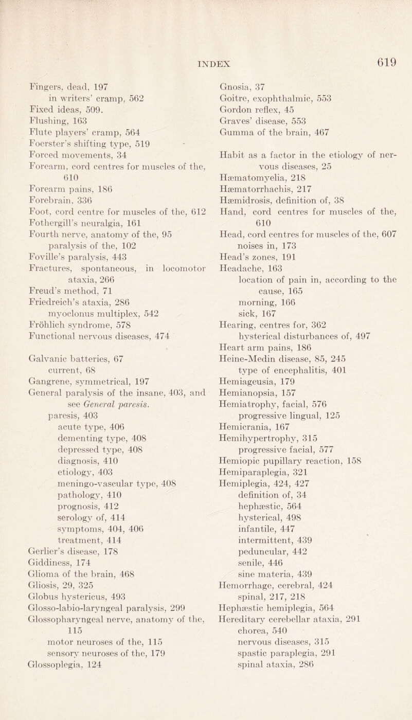 Fingers, dead, 197 in writers’ cramp, 562 Fixed ideas, 509. Flushing, 163 Flute players’ cramp, 564 Foerster’s shifting type, 519 Forced movements, 34 Forearm, cord centres for muscles of the, 610 Forearm pains, 186 Forebrain, 336 Foot, cord centre for muscles of the, 612 Fothergill’s neuralgia, 161 Fourth nerve, anatomy of the, 95 paralysis of the, 102 Foville’s paralysis, 443 Fractures, spontaneous, in locomotor ataxia, 266 Freud’s method, 71 Friedreich’s ataxia, 286 myoclonus multiplex, 542 Frohlich syndrome, 578 Functional nervous diseases, 474 Galvanic batteries, 67 current, 68 Gangrene, symmetrical, 197 General paralysis of the insane, 403, and see General paresis. paresis, 403 acute type, 406 dementing type, 408 depressed type, 408 diagnosis, 410 etiology, 403 meningo-vascular type, 408 pathology, 410 prognosis, 412 serology of, 414 symptoms, 404, 406 treatment, 414 Gerlier’s disease, 178 Giddiness, 174 Glioma of the brain, 468 Gliosis, 29, 325 Globus hystericus, 493 Glosso-labio-laryngeal paralysis, 299 Glossopharyngeal nerve, anatomy of the, 115 motor neuroses of the, 115 sensory neuroses of the, 179 Glossoplegia, 124 Gnosia, 37 Goitre, exophthalmic, 553 Gordon reflex, 45 Graves’ disease, 553 Gumma of the brain, 467 Habit as a factor in the etiology of ner¬ vous diseases, 25 Hsematomyelia, 218 Haematorrhachis, 217 Haemidrosis, definition of, 38 Hand, cord centres for muscles of the, 610 Head, cord centres for muscles of the, 607 noises in, 173 Head’s zones, 191 Headache, 163 location of pain in, according to the cause, 165 morning, 166 sick, 167 Hearing, centres for, 362 hysterical disturbances of, 497 Heart arm pains, 186 Heine-Medin disease, 85, 245 type of encephalitis, 401 Hemiageusia, 179 Hemianopsia, 157 Hemiatrophy, facial, 576 progressive lingual, 125 Hemicrania, 167 Hemihypertrophy, 315 progressive facial, 577 Hemiopic pupillary reaction, 158 Hemiparaplegia, 321 Hemiplegia, 424, 427 definition of, 34 hephsestic, 564 hysterical, 498 infantile, 447 intermittent, 439 peduncular, 442 senile, 446 sine materia, 439 Hemorrhage, cerebral, 424 spinal, 217, 218 Hephsestic hemiplegia, 564 Hereditary cerebellar ataxia, 291 chorea, 540 nervous diseases, 315 spastic paraplegia, 291 spinal ataxia, 286