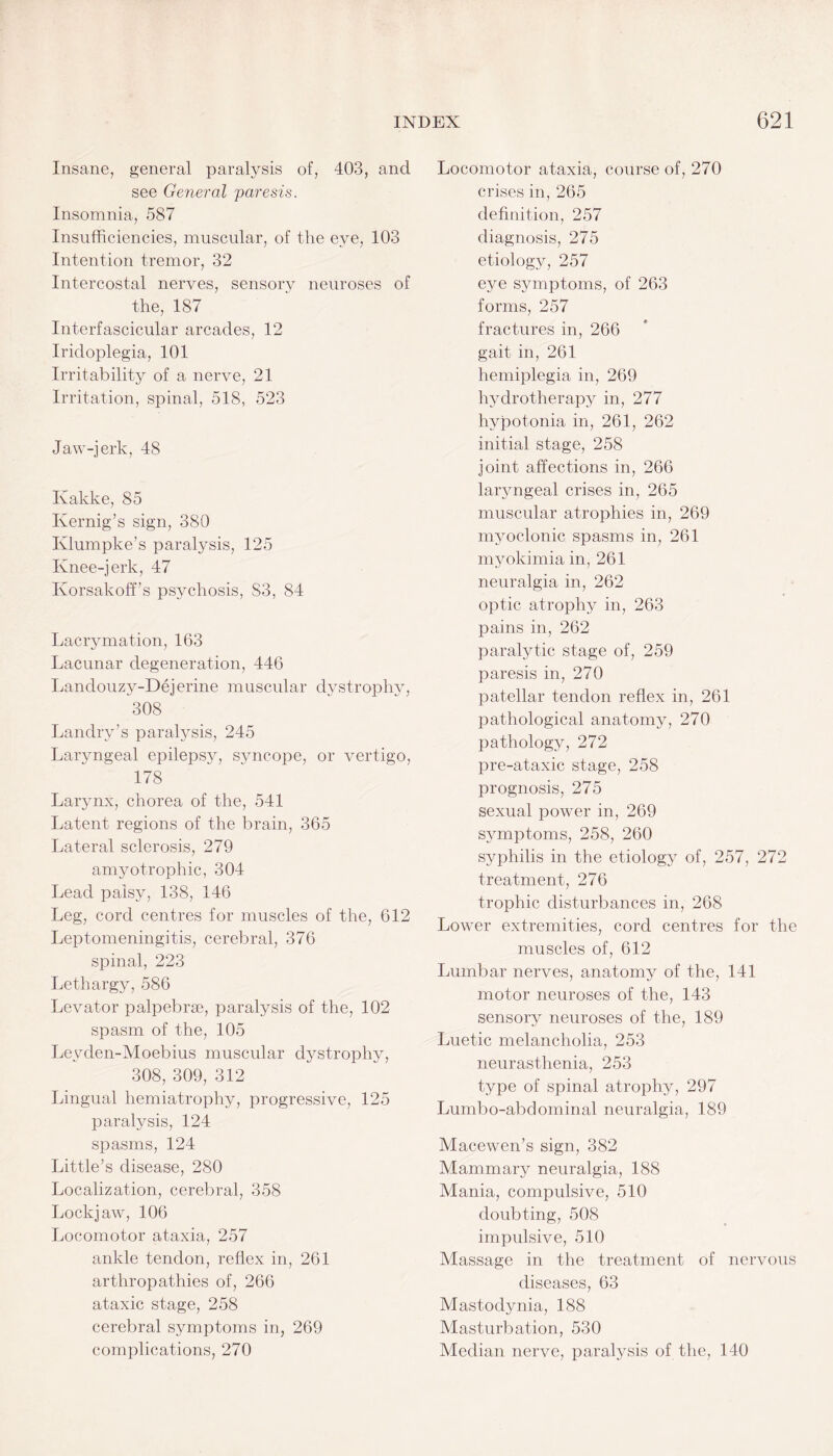 Insane, general paralysis of, 403, and see General paresis. Insomnia, 587 Insufficiencies, muscular, of the eye, 103 Intention tremor, 32 Intercostal nerves, sensory neuroses of the, 187 Interfascicular arcades, 12 Iridoplegia, 101 Irritability of a nerve, 21 Irritation, spinal, 518, 523 Jaw-jerk, 48 Kakke, 85 Kernig’s sign, 380 Ivlumpke’s paralysis, 125 Knee-jerk, 47 Korsakoff’s psychosis, S3, 84 Lacrymation, 163 Lacunar degeneration, 446 Lanclouzy-Dejerine muscular dystrophy, 308 Landry’s paralysis, 245 Laryngeal epilepsy, syncope, or vertigo, 178 Larynx, chorea of the, 541 Latent regions of the brain, 365 Lateral sclerosis, 279 amyotrophic, 304 Lead palsy, 138, 146 Leg, cord centres for muscles of the, 612 Leptomeningitis, cerebral, 376 spinal, 223 Lethargy, 586 Levator palpebrae, paralysis of the, 102 spasm of the, 105 Leyden-Moebius muscular dystrophy, 308, 309, 312 Lingual hemiatrophy, progressive, 125 paralysis, 124 spasms, 124 Little’s disease, 280 Localization, cerebral, 358 Lockjaw, 106 Locomotor ataxia, 257 ankle tendon, reflex in, 261 arthropathies of, 266 ataxic stage, 258 cerebral symptoms in, 269 complications, 270 Locomotor ataxia, course of, 270 crises in, 265 definition, 257 diagnosis, 275 etiology, 257 eye symptoms, of 263 forms, 257 fractures in, 266 gait in, 261 hemiplegia in, 269 hydrotherapy in, 277 hypotonia in, 261, 262 initial stage, 258 joint affections in, 266 laryngeal crises in, 265 muscular atrophies in, 269 myoclonic spasms in, 261 myokimia in, 261 neuralgia in, 262 optic atrophy in, 263 pains in, 262 paralytic stage of, 259 paresis in, 270 patellar tendon reflex in, 261 pathological anatomy, 270 pathology, 272 pre-ataxic stage, 258 prognosis, 275 sexual power in, 269 symptoms, 258, 260 syphilis in the etiology of, 257, 272 treatment, 276 trophic disturbances in, 268 Lower extremities, cord centres for the muscles of, 612 Lumbar nerves, anatomy of the, 141 motor neuroses of the, 143 sensory neuroses of the, 189 Luetic melancholia, 253 neurasthenia, 253 type of spinal atrophy, 297 Lumbo-abdominal neuralgia, 189 Macewen’s sign, 382 Mammary neuralgia, 188 Mania, compulsive, 510 doubting, 508 impulsive, 510 Massage in the treatment of nervous diseases, 63 Mastodynia, 188 Masturbation, 530 Median nerve, paralysis of the, 140