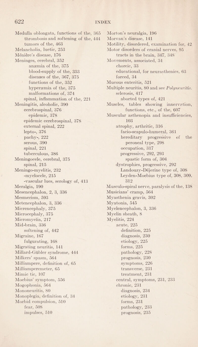 Medulla oblongata, functions of the, 365 thrombosis and softening of the, 444 tumors of the, 463 Melancholia, luetic, 253 Meniere’s disease, 176 Meninges, cerebral, 352 anaemia of the, 375 blood-supply of the, 353 diseases of the, 367, 375 functions of the, 352 hyperaemia of the, 375 malformations of, 374 spinal, inflammation of the, 221 Meningitis, alcoholic, 390 cerebrospinal, 376 epidemic, 378 epidemic cerebrospinal, 378 external spinal, 222 lepto-, 376 pachy-, 222 serous, 390 spinal, 221 tuberculous, 386 Meningocele, cerebral, 375 spinal, 215 Meningo-myelitis, 232 -myelocele, 215 -vascular lues, serology of, 413 Meralgia, 190 Mesencephalon, 2, 3, 336 Mesmerism, 593 Metencephalon, 3, 336 Micrencephaly, 375 Microcephaly, 375 Micromyelia, 217 Mid-brain, 336 softening of, 442 Migraine, 167 fulgurating, 168 Migrating neuritis, 141 Millard-Gubler syndrome, 444 Milkers’ spasm, 564 Milliampere, definition of, 65 Milliamperemeter, 65 Mimic tic, 107 Moebius’ symptom, 556 Mogophonia, 564 Mononeuritis, 80 Monoplegia, definition of, 34 Morbid compulsion, 510 fear, 508 impulses, 510 Morton’s neuralgia, 196 Morvan’s disease, 141 Motility, disordered, examination for, 42 Motor disorders of cranial nerves, 95 tracts in the brain, 347, 348 Movements, associated, 34 choreic, 33 educational, for neurasthenics, 63 forced, 34 Mucous enteritis, 521 Multiple neuritis, 80 and see Polyneuritis. sclerosis, 417 aborted types of, 421 Muscles, tables showing innervation, functions, etc., of the, 607 Muscular asthenopia and insufficiencies, 103 atrophy, arthritic, 316 facio-scapulo-humeral, 361 hereditary progressive of the peroneal type, 298 occupation, 317 progressive, 292, 293 spastic form of, 304 dystrophies, progressive, 292 Landouzy-Dejerine type of, 308 Leyden-Moebius type of, 308, 309, 312 Musculo-spiral nerve, paralysis of the, 138 Musicians’ cramp, 564 Myasthenia gravis, 302 Myatonia, 545 Myelencephalon, 3, 336 Myelin sheath, 8 Myelitis, 224 acute, 225 definition, 225 diagnosis, 230 etiology, 225 forms, 225 pathology, 228 prognosis, 230 symptoms, 226 transverse, 231 treatment, 231 central, symptoms, 231, 233 chronic, 231 diagnosis, 234 etiology, 231 forms, 231 pathology, 233 prognosis, 235