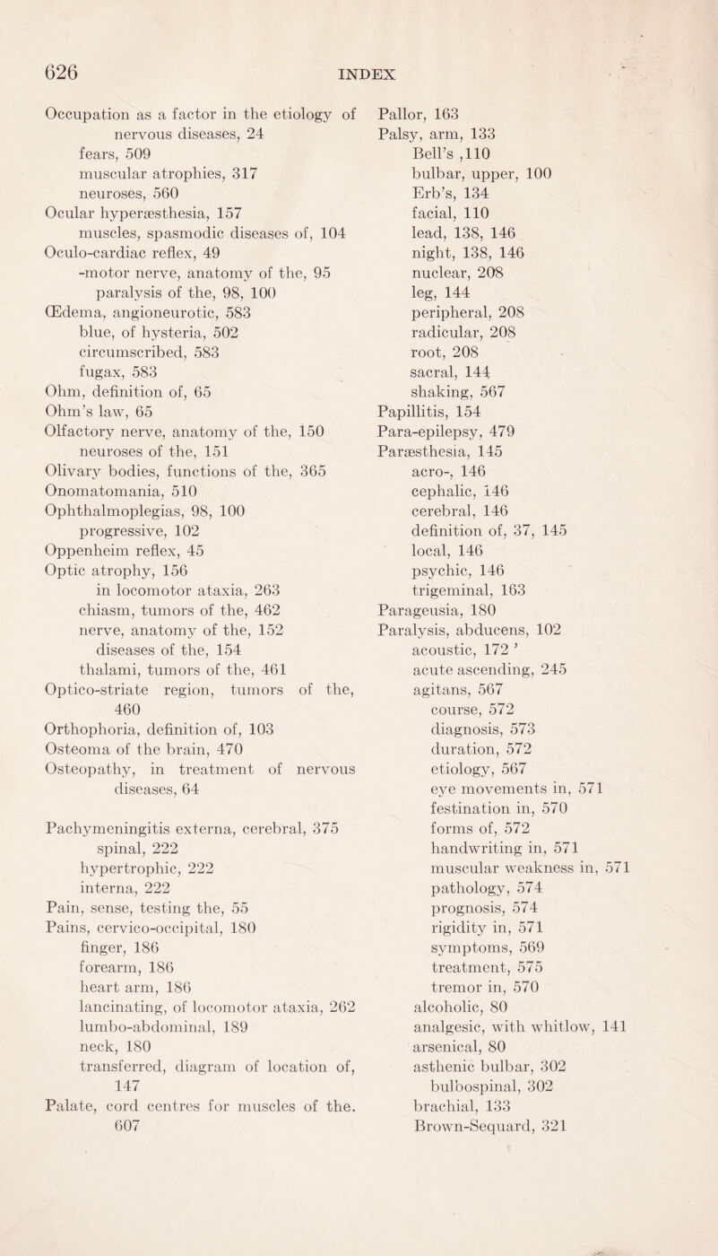 Occupation as a factor in the etiology of nervous diseases, 24 fears, 509 muscular atrophies, 317 neuroses, 560 Ocular hypersesthesia, 157 muscles, spasmodic diseases of, 104 Oculo-cardiac reflex, 49 -motor nerve, anatomy of the, 95 paralysis of the, 98, 100 (Edema, angioneurotic, 583 blue, of hysteria, 502 circumscribed, 583 fugax, 583 Ohm, definition of, 65 Ohm’s law, 65 Olfactory nerve, anatomy of the, 150 neuroses of the, 151 Olivary bodies, functions of the, 365 Onomatomania, 510 Ophthalmoplegias, 98, 100 progressive, 102 Oppenheim reflex, 45 Optic atrophy, 156 in locomotor ataxia, 263 chiasm, tumors of the, 462 nerve, anatomy of the, 152 diseases of the, 154 thalami, tumors of the, 461 Optico-striate region, tumors of the, 460 Orthophoria, definition of, 103 Osteoma of the brain, 470 Osteopathy, in treatment of nervous diseases, 64 Pachymeningitis externa, cerebral, 375 spinal, 222 hypertrophic, 222 interna, 222 Pain, sense, testing the, 55 Pains, cervico-occipital, 180 finger, 186 forearm, 186 heart arm, 186 lancinating, of locomotor ataxia, 262 lumbo-abdominal, 189 neck, 180 transferred, diagram of location of, 147 Palate, cord centres for muscles of the. 607 Pallor, 163 Palsy, arm, 133 Bell’s ,110 bulbar, upper, 100 Erb’s, 134 facial, 110 lead, 138, 146 night, 138, 146 nuclear, 208 leg, 144 peripheral, 208 radicular, 208 root, 208 sacral, 144 shaking, 567 Papillitis, 154 Para-epilepsy, 479 Paraesthesia, 145 aero-, 146 cephalic, 146 cerebral, 146 definition of, 37, 145 local, 146 psychic, 146 trigeminal, 163 Parageusia, 180 Paralysis, abducens, 102 acoustic, 172 ’ acute ascending, 245 agitans, 567 course, 572 diagnosis, 573 duration, 572 etiology, 567 eye movements in, 571 festination in, 570 forms of, 572 handwriting in, 571 muscular weakness in, 571 pathology, 574 prognosis, 574 rigidity in, 571 symptoms, 569 treatment, 575 tremor in, 570 alcoholic, 80 analgesic, with whitlow, 141 arsenical, 80 asthenic bulbar, 302 bulbospinal, 302 brachial, 133 Brown-Sequard, 321